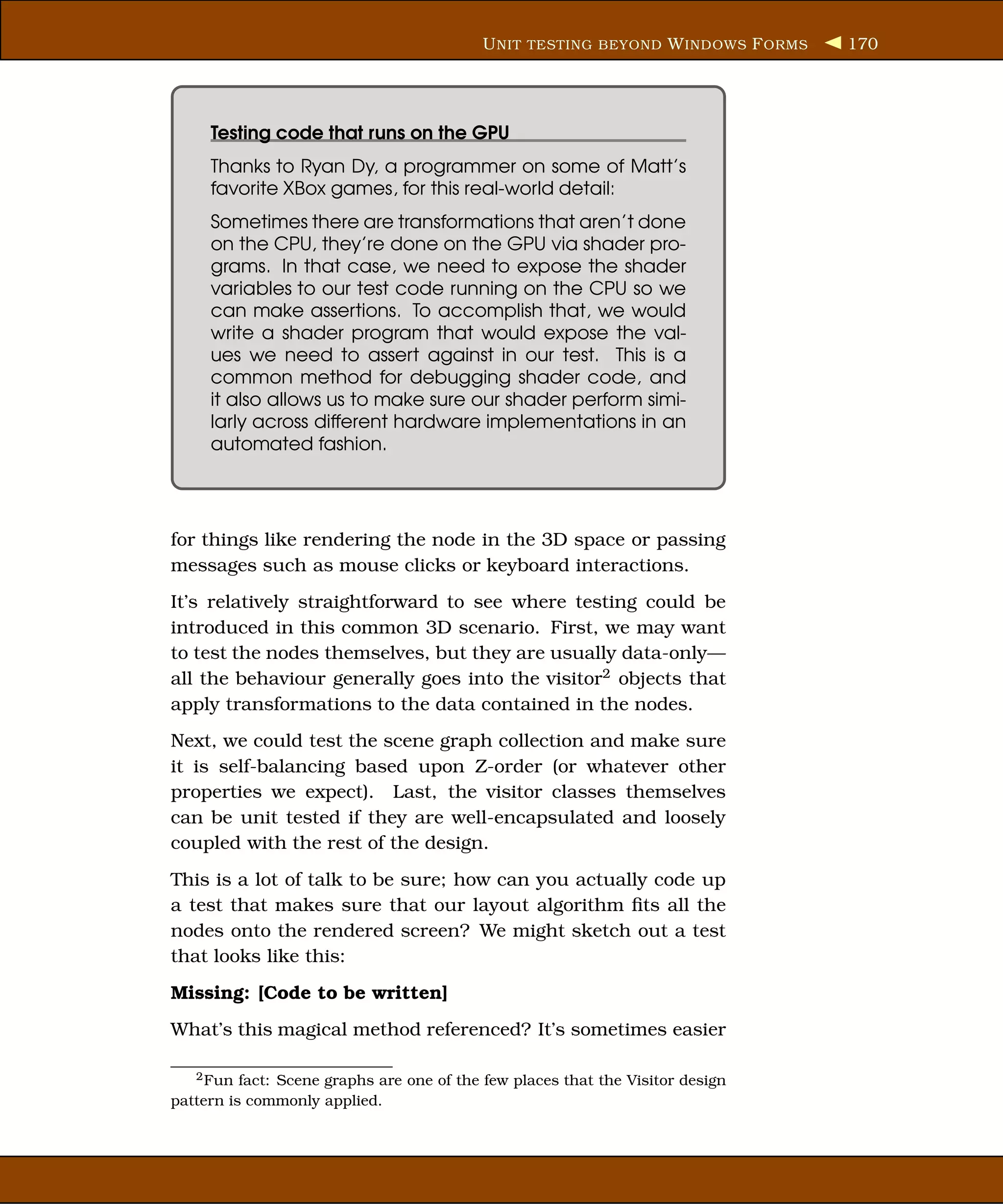 U NIT TESTING BEYOND W INDOWS F ORMS   170




     Testing code that runs on the GPU
     Thanks to Ryan Dy, a programmer on some of Matt’s
     favorite XBox games, for this real-world detail:
     Sometimes there are transformations that aren’t done
     on the CPU, they’re done on the GPU via shader pro-
     grams. In that case, we need to expose the shader
     variables to our test code running on the CPU so we
     can make assertions. To accomplish that, we would
     write a shader program that would expose the val-
     ues we need to assert against in our test. This is a
     common method for debugging shader code, and
     it also allows us to make sure our shader perform simi-
     larly across different hardware implementations in an
     automated fashion.




for things like rendering the node in the 3D space or passing
messages such as mouse clicks or keyboard interactions.
It’s relatively straightforward to see where testing could be
introduced in this common 3D scenario. First, we may want
to test the nodes themselves, but they are usually data-only—
all the behaviour generally goes into the visitor2 objects that
apply transformations to the data contained in the nodes.
Next, we could test the scene graph collection and make sure
it is self-balancing based upon Z-order (or whatever other
properties we expect). Last, the visitor classes themselves
can be unit tested if they are well-encapsulated and loosely
coupled with the rest of the design.
This is a lot of talk to be sure; how can you actually code up
a test that makes sure that our layout algorithm ﬁts all the
nodes onto the rendered screen? We might sketch out a test
that looks like this:
Missing: [Code to be written]
What’s this magical method referenced? It’s sometimes easier

   2 Fun fact: Scene graphs are one of the few places that the Visitor design

pattern is commonly applied.
 