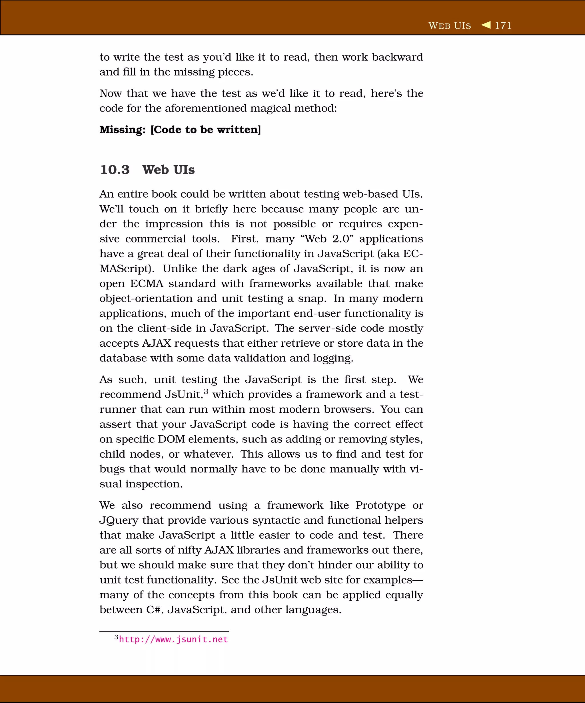 W EB UI S   171


to write the test as you’d like it to read, then work backward
and ﬁll in the missing pieces.
Now that we have the test as we’d like it to read, here’s the
code for the aforementioned magical method:
Missing: [Code to be written]


10.3 Web UIs
An entire book could be written about testing web-based UIs.
We’ll touch on it brieﬂy here because many people are un-
der the impression this is not possible or requires expen-
sive commercial tools. First, many “Web 2.0” applications
have a great deal of their functionality in JavaScript (aka EC-
MAScript). Unlike the dark ages of JavaScript, it is now an
open ECMA standard with frameworks available that make
object-orientation and unit testing a snap. In many modern
applications, much of the important end-user functionality is
on the client-side in JavaScript. The server-side code mostly
accepts AJAX requests that either retrieve or store data in the
database with some data validation and logging.
As such, unit testing the JavaScript is the ﬁrst step. We
recommend JsUnit,3 which provides a framework and a test-
runner that can run within most modern browsers. You can
assert that your JavaScript code is having the correct effect
on speciﬁc DOM elements, such as adding or removing styles,
child nodes, or whatever. This allows us to ﬁnd and test for
bugs that would normally have to be done manually with vi-
sual inspection.
We also recommend using a framework like Prototype or
JQuery that provide various syntactic and functional helpers
that make JavaScript a little easier to code and test. There
are all sorts of nifty AJAX libraries and frameworks out there,
but we should make sure that they don’t hinder our ability to
unit test functionality. See the JsUnit web site for examples—
many of the concepts from this book can be applied equally
between C#, JavaScript, and other languages.

  3 http://www.jsunit.net
 