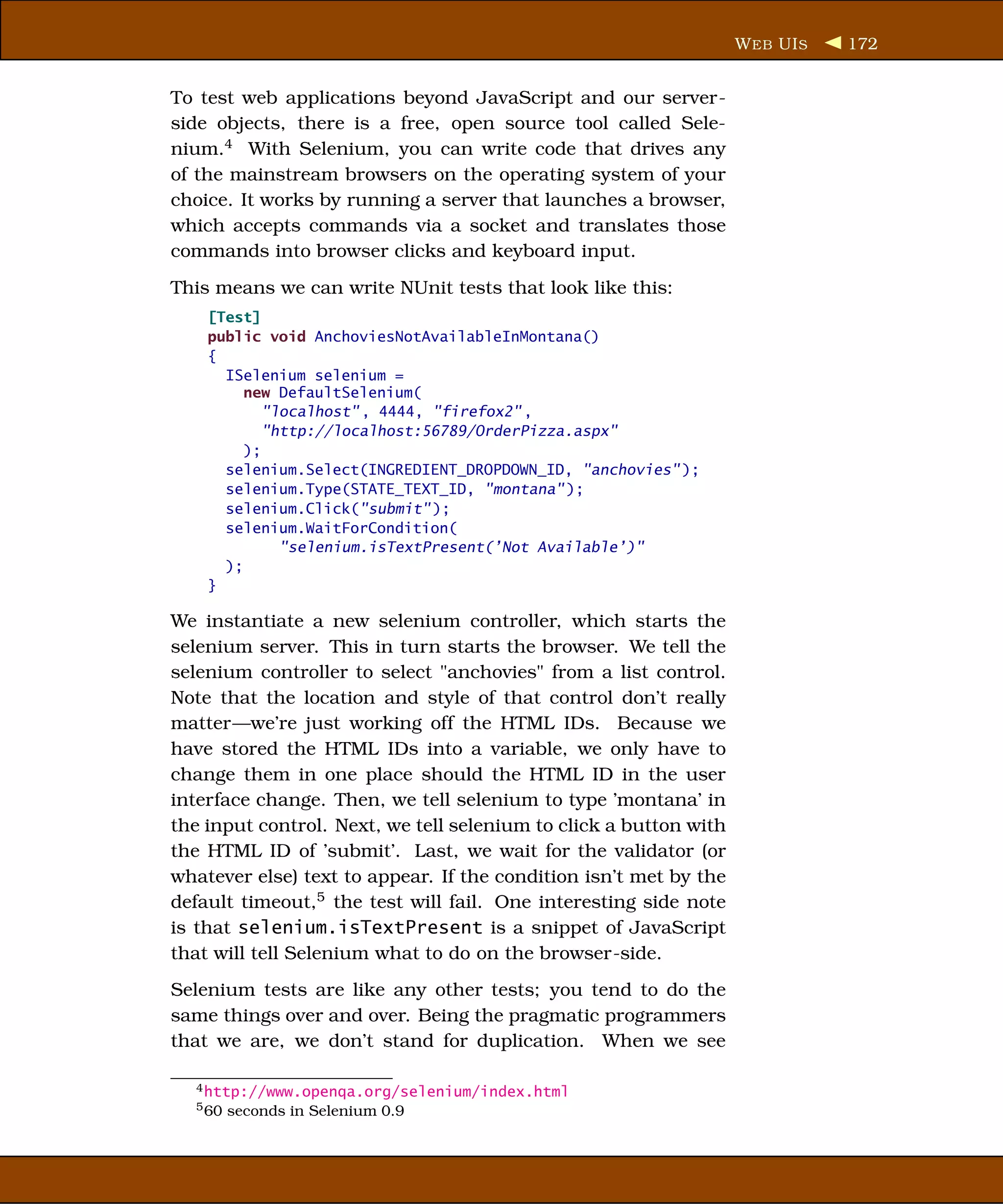W EB UI S   172


To test web applications beyond JavaScript and our server-
side objects, there is a free, open source tool called Sele-
nium.4 With Selenium, you can write code that drives any
of the mainstream browsers on the operating system of your
choice. It works by running a server that launches a browser,
which accepts commands via a socket and translates those
commands into browser clicks and keyboard input.
This means we can write NUnit tests that look like this:
    [Test]
    public void AnchoviesNotAvailableInMontana()
    {
      ISelenium selenium =
         new DefaultSelenium(
            "localhost" , 4444, "firefox2" ,
            "http://localhost:56789/OrderPizza.aspx"
         );
      selenium.Select(INGREDIENT_DROPDOWN_ID, "anchovies" );
      selenium.Type(STATE_TEXT_ID, "montana" );
      selenium.Click("submit" );
      selenium.WaitForCondition(
              "selenium.isTextPresent(’Not Available’)"
      );
    }

We instantiate a new selenium controller, which starts the
selenium server. This in turn starts the browser. We tell the
selenium controller to select "anchovies" from a list control.
Note that the location and style of that control don’t really
matter—we’re just working off the HTML IDs. Because we
have stored the HTML IDs into a variable, we only have to
change them in one place should the HTML ID in the user
interface change. Then, we tell selenium to type ’montana’ in
the input control. Next, we tell selenium to click a button with
the HTML ID of ’submit’. Last, we wait for the validator (or
whatever else) text to appear. If the condition isn’t met by the
default timeout,5 the test will fail. One interesting side note
is that selenium.isTextPresent is a snippet of JavaScript
that will tell Selenium what to do on the browser-side.
Selenium tests are like any other tests; you tend to do the
same things over and over. Being the pragmatic programmers
that we are, we don’t stand for duplication. When we see

  4 http://www.openqa.org/selenium/index.html
  5 60   seconds in Selenium 0.9
 