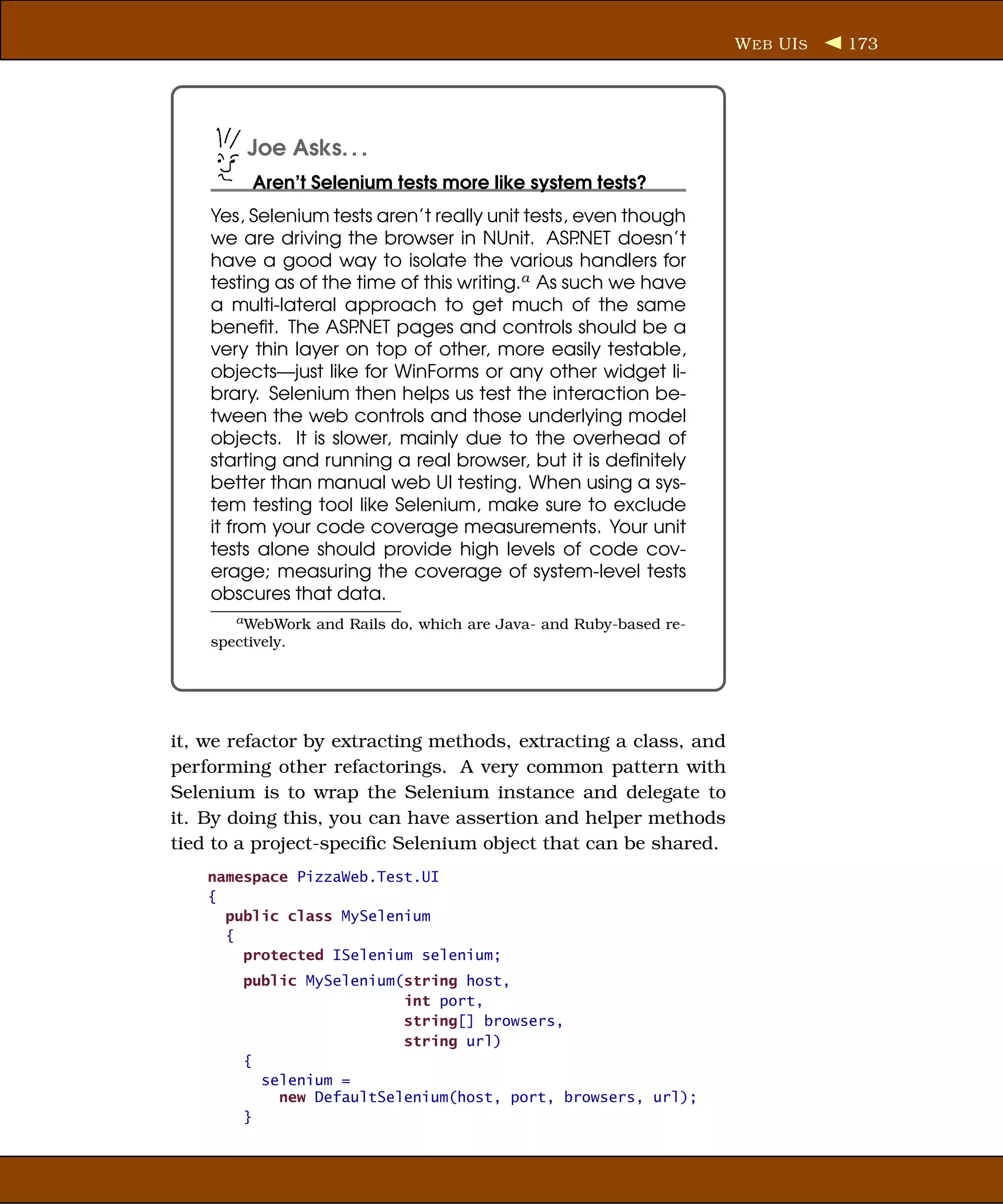 W EB UI S   173




         Joe Asks. . .
          Aren’t Selenium tests more like system tests?
    Yes, Selenium tests aren’t really unit tests, even though
    we are driving the browser in NUnit. ASP      .NET doesn’t
    have a good way to isolate the various handlers for
    testing as of the time of this writing.a As such we have
    a multi-lateral approach to get much of the same
    beneﬁt. The ASP   .NET pages and controls should be a
    very thin layer on top of other, more easily testable,
    objects—just like for WinForms or any other widget li-
    brary. Selenium then helps us test the interaction be-
    tween the web controls and those underlying model
    objects. It is slower, mainly due to the overhead of
    starting and running a real browser, but it is deﬁnitely
    better than manual web UI testing. When using a sys-
    tem testing tool like Selenium, make sure to exclude
    it from your code coverage measurements. Your unit
    tests alone should provide high levels of code cov-
    erage; measuring the coverage of system-level tests
    obscures that data.
       a WebWork   and Rails do, which are Java- and Ruby-based re-
    spectively.




it, we refactor by extracting methods, extracting a class, and
performing other refactorings. A very common pattern with
Selenium is to wrap the Selenium instance and delegate to
it. By doing this, you can have assertion and helper methods
tied to a project-speciﬁc Selenium object that can be shared.
    namespace PizzaWeb.Test.UI
    {
      public class MySelenium
      {
        protected ISelenium selenium;
        public MySelenium(string host,
                          int port,
                          string[] browsers,
                          string url)
        {
          selenium =
            new DefaultSelenium(host, port, browsers, url);
        }
 