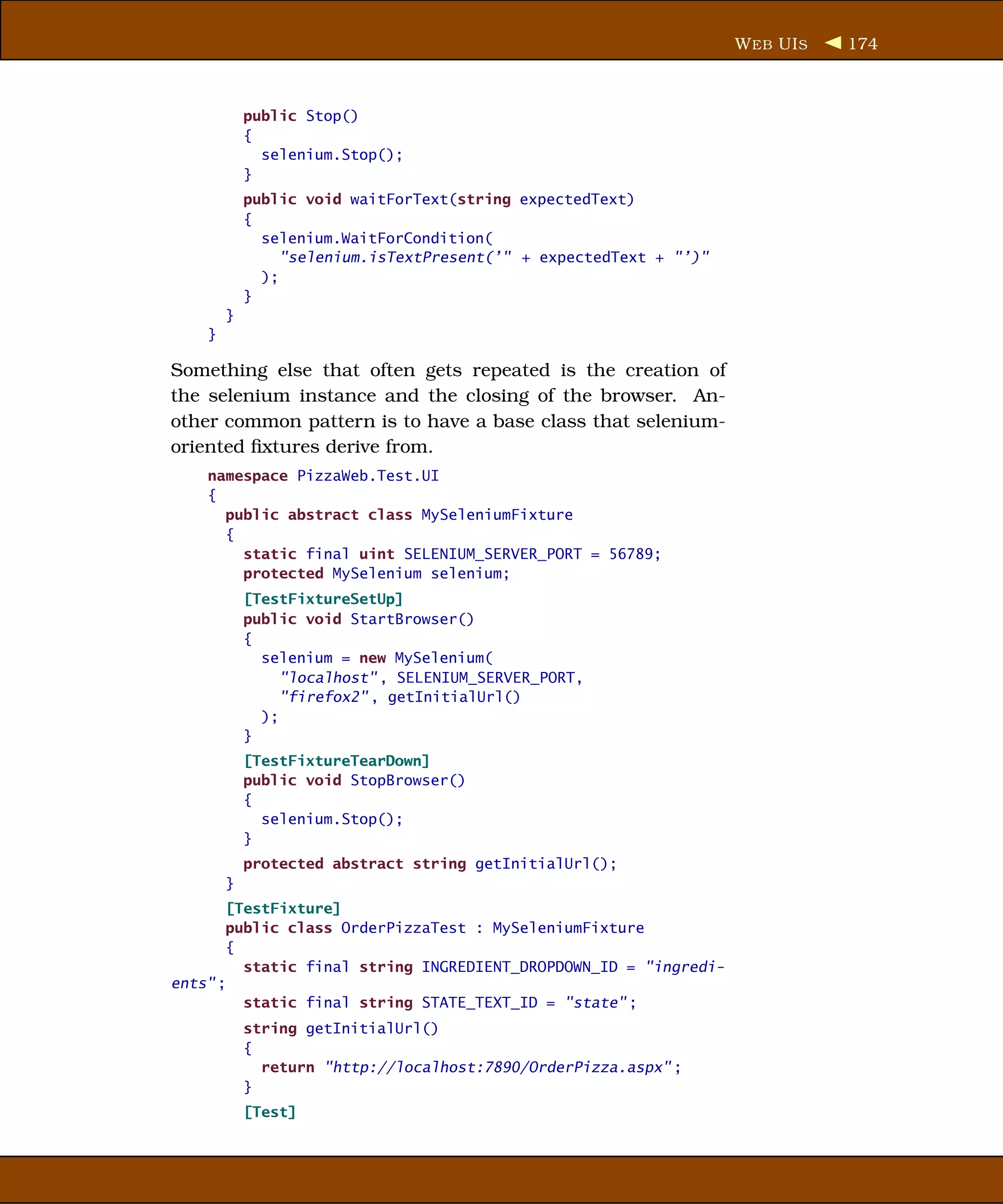 W EB UI S   174



            public Stop()
            {
              selenium.Stop();
            }
            public void waitForText(string expectedText)
            {
              selenium.WaitForCondition(
                 "selenium.isTextPresent(’" + expectedText + "’)"
              );
            }
        }
    }

Something else that often gets repeated is the creation of
the selenium instance and the closing of the browser. An-
other common pattern is to have a base class that selenium-
oriented ﬁxtures derive from.
    namespace PizzaWeb.Test.UI
    {
      public abstract class MySeleniumFixture
      {
        static final uint SELENIUM_SERVER_PORT = 56789;
        protected MySelenium selenium;
            [TestFixtureSetUp]
            public void StartBrowser()
            {
              selenium = new MySelenium(
                 "localhost" , SELENIUM_SERVER_PORT,
                 "firefox2" , getInitialUrl()
              );
            }
            [TestFixtureTearDown]
            public void StopBrowser()
            {
              selenium.Stop();
            }
            protected abstract string getInitialUrl();
        }
       [TestFixture]
       public class OrderPizzaTest : MySeleniumFixture
       {
         static final string INGREDIENT_DROPDOWN_ID = "ingredi-
ents" ;
         static final string STATE_TEXT_ID = "state" ;
            string getInitialUrl()
            {
              return "http://localhost:7890/OrderPizza.aspx" ;
            }
            [Test]
 