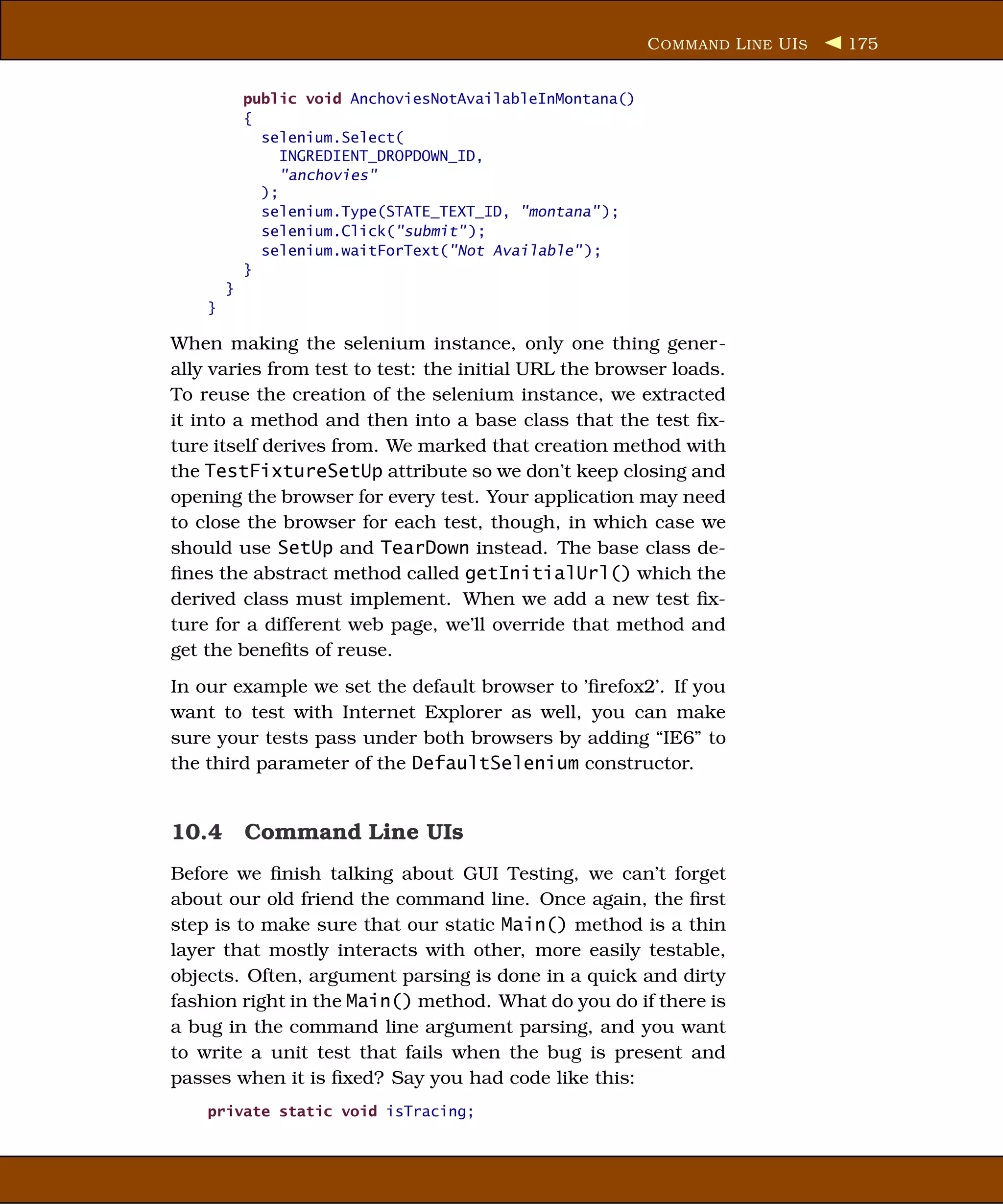 C OMMAND L INE UI S   175


            public void AnchoviesNotAvailableInMontana()
            {
              selenium.Select(
                 INGREDIENT_DROPDOWN_ID,
                 "anchovies"
              );
              selenium.Type(STATE_TEXT_ID, "montana" );
              selenium.Click("submit" );
              selenium.waitForText("Not Available" );
            }
        }
    }

When making the selenium instance, only one thing gener-
ally varies from test to test: the initial URL the browser loads.
To reuse the creation of the selenium instance, we extracted
it into a method and then into a base class that the test ﬁx-
ture itself derives from. We marked that creation method with
the TestFixtureSetUp attribute so we don’t keep closing and
opening the browser for every test. Your application may need
to close the browser for each test, though, in which case we
should use SetUp and TearDown instead. The base class de-
ﬁnes the abstract method called getInitialUrl() which the
derived class must implement. When we add a new test ﬁx-
ture for a different web page, we’ll override that method and
get the beneﬁts of reuse.
In our example we set the default browser to ’ﬁrefox2’. If you
want to test with Internet Explorer as well, you can make
sure your tests pass under both browsers by adding “IE6” to
the third parameter of the DefaultSelenium constructor.


10.4 Command Line UIs
Before we ﬁnish talking about GUI Testing, we can’t forget
about our old friend the command line. Once again, the ﬁrst
step is to make sure that our static Main() method is a thin
layer that mostly interacts with other, more easily testable,
objects. Often, argument parsing is done in a quick and dirty
fashion right in the Main() method. What do you do if there is
a bug in the command line argument parsing, and you want
to write a unit test that fails when the bug is present and
passes when it is ﬁxed? Say you had code like this:
    private static void isTracing;
 