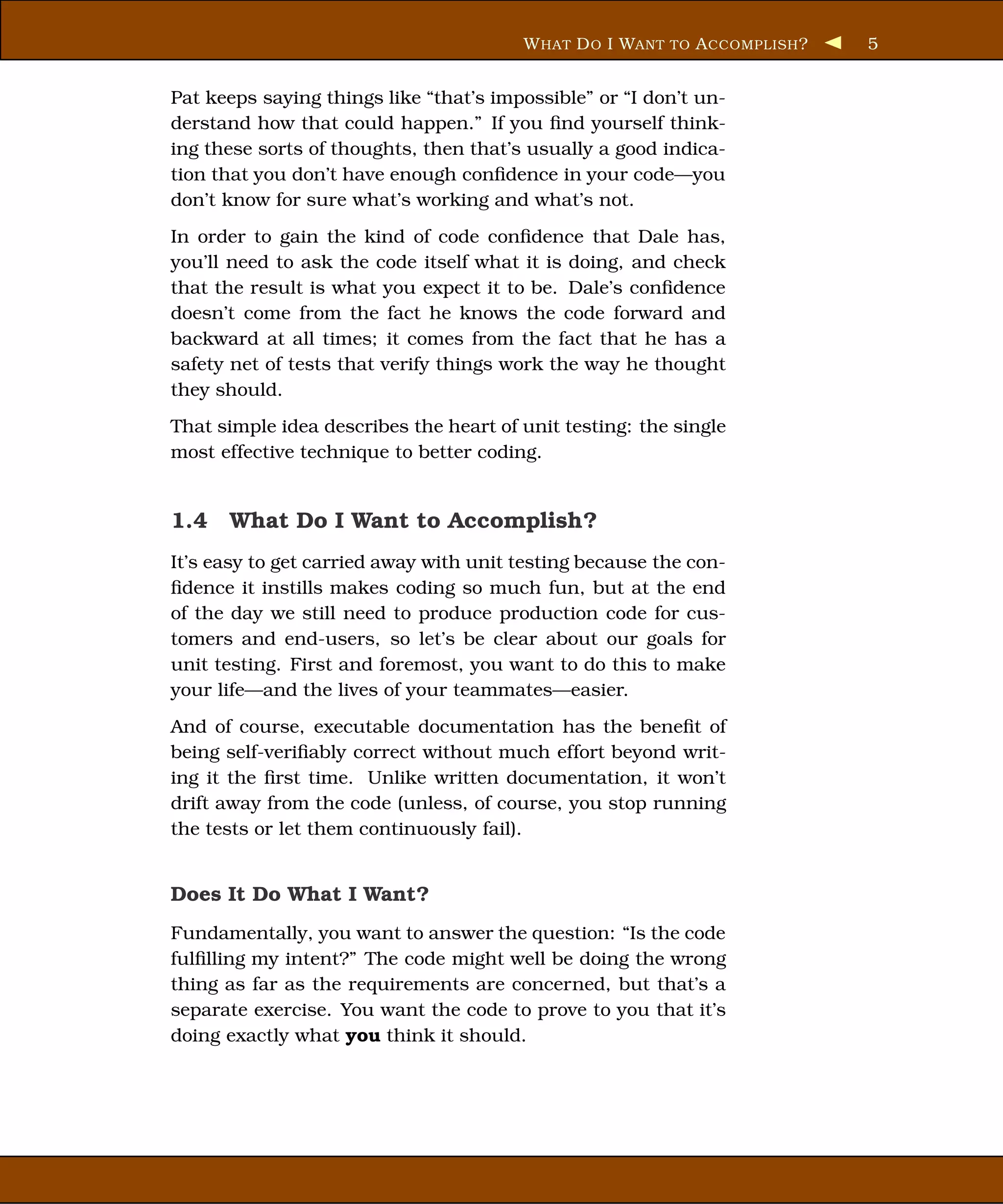 W HAT D O I WANT TO A CCOMPLISH ?   5


Pat keeps saying things like “that’s impossible” or “I don’t un-
derstand how that could happen.” If you ﬁnd yourself think-
ing these sorts of thoughts, then that’s usually a good indica-
tion that you don’t have enough conﬁdence in your code—you
don’t know for sure what’s working and what’s not.
In order to gain the kind of code conﬁdence that Dale has,
you’ll need to ask the code itself what it is doing, and check
that the result is what you expect it to be. Dale’s conﬁdence
doesn’t come from the fact he knows the code forward and
backward at all times; it comes from the fact that he has a
safety net of tests that verify things work the way he thought
they should.
That simple idea describes the heart of unit testing: the single
most effective technique to better coding.


1.4 What Do I Want to Accomplish?
It’s easy to get carried away with unit testing because the con-
ﬁdence it instills makes coding so much fun, but at the end
of the day we still need to produce production code for cus-
tomers and end-users, so let’s be clear about our goals for
unit testing. First and foremost, you want to do this to make
your life—and the lives of your teammates—easier.
And of course, executable documentation has the beneﬁt of
being self-veriﬁably correct without much effort beyond writ-
ing it the ﬁrst time. Unlike written documentation, it won’t
drift away from the code (unless, of course, you stop running
the tests or let them continuously fail).


Does It Do What I Want?
Fundamentally, you want to answer the question: “Is the code
fulﬁlling my intent?” The code might well be doing the wrong
thing as far as the requirements are concerned, but that’s a
separate exercise. You want the code to prove to you that it’s
doing exactly what you think it should.
 