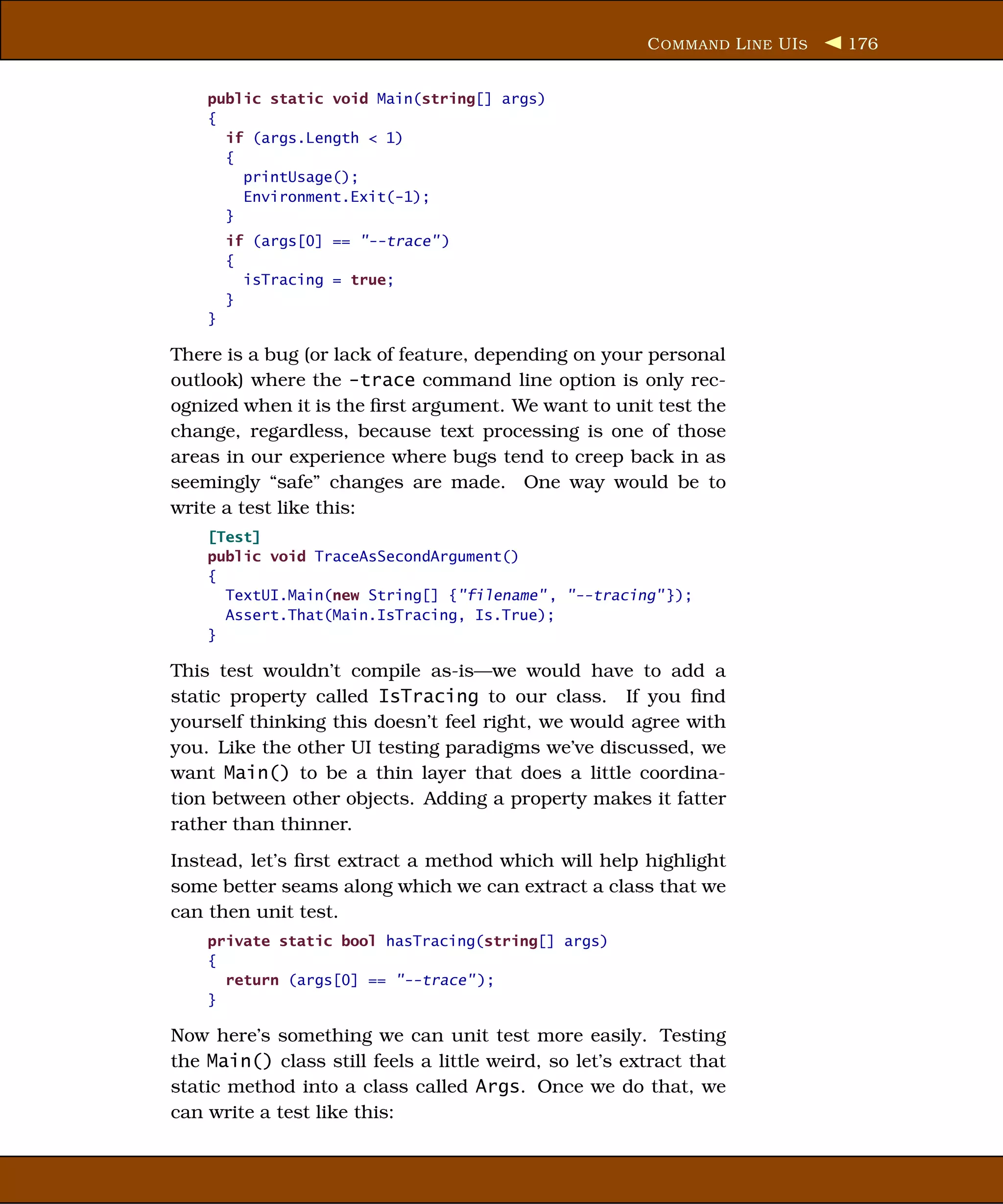 C OMMAND L INE UI S   176


    public static void Main(string[] args)
    {
      if (args.Length < 1)
      {
        printUsage();
        Environment.Exit(-1);
      }
        if (args[0] == "--trace" )
        {
          isTracing = true;
        }
    }

There is a bug (or lack of feature, depending on your personal
outlook) where the -trace command line option is only rec-
ognized when it is the ﬁrst argument. We want to unit test the
change, regardless, because text processing is one of those
areas in our experience where bugs tend to creep back in as
seemingly “safe” changes are made. One way would be to
write a test like this:
    [Test]
    public void TraceAsSecondArgument()
    {
      TextUI.Main(new String[] {"filename" , "--tracing" });
      Assert.That(Main.IsTracing, Is.True);
    }

This test wouldn’t compile as-is—we would have to add a
static property called IsTracing to our class. If you ﬁnd
yourself thinking this doesn’t feel right, we would agree with
you. Like the other UI testing paradigms we’ve discussed, we
want Main() to be a thin layer that does a little coordina-
tion between other objects. Adding a property makes it fatter
rather than thinner.
Instead, let’s ﬁrst extract a method which will help highlight
some better seams along which we can extract a class that we
can then unit test.
    private static bool hasTracing(string[] args)
    {
      return (args[0] == "--trace" );
    }

Now here’s something we can unit test more easily. Testing
the Main() class still feels a little weird, so let’s extract that
static method into a class called Args. Once we do that, we
can write a test like this:
 