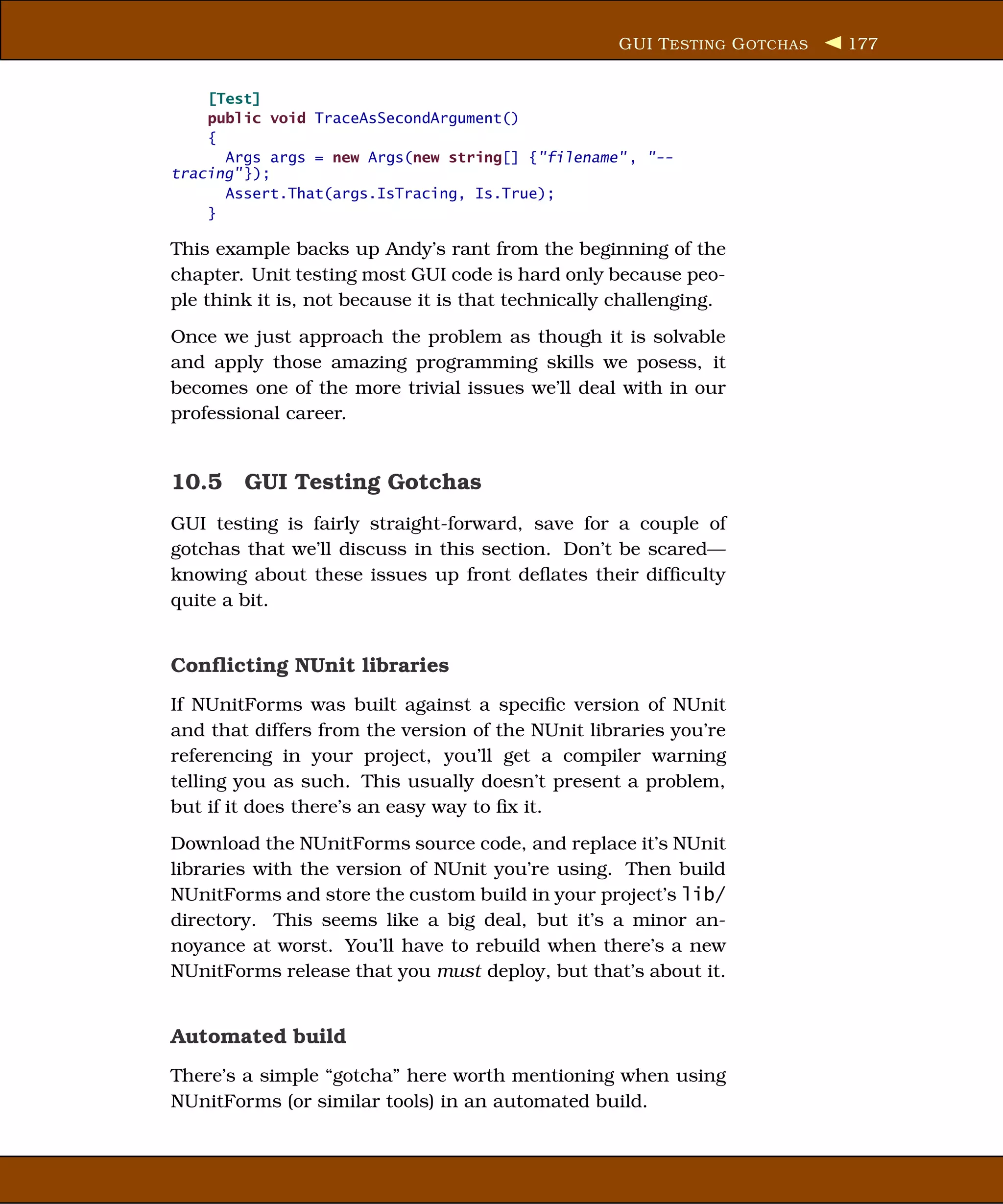 GUI T ESTING G OTCHAS   177


    [Test]
    public void TraceAsSecondArgument()
    {
      Args args = new Args(new string[] {"filename" , "--
tracing" });
      Assert.That(args.IsTracing, Is.True);
    }

This example backs up Andy’s rant from the beginning of the
chapter. Unit testing most GUI code is hard only because peo-
ple think it is, not because it is that technically challenging.
Once we just approach the problem as though it is solvable
and apply those amazing programming skills we posess, it
becomes one of the more trivial issues we’ll deal with in our
professional career.


10.5 GUI Testing Gotchas
GUI testing is fairly straight-forward, save for a couple of
gotchas that we’ll discuss in this section. Don’t be scared—
knowing about these issues up front deﬂates their difﬁculty
quite a bit.


Conﬂicting NUnit libraries
If NUnitForms was built against a speciﬁc version of NUnit
and that differs from the version of the NUnit libraries you’re
referencing in your project, you’ll get a compiler warning
telling you as such. This usually doesn’t present a problem,
but if it does there’s an easy way to ﬁx it.
Download the NUnitForms source code, and replace it’s NUnit
libraries with the version of NUnit you’re using. Then build
NUnitForms and store the custom build in your project’s lib/
directory. This seems like a big deal, but it’s a minor an-
noyance at worst. You’ll have to rebuild when there’s a new
NUnitForms release that you must deploy, but that’s about it.


Automated build
There’s a simple “gotcha” here worth mentioning when using
NUnitForms (or similar tools) in an automated build.
 