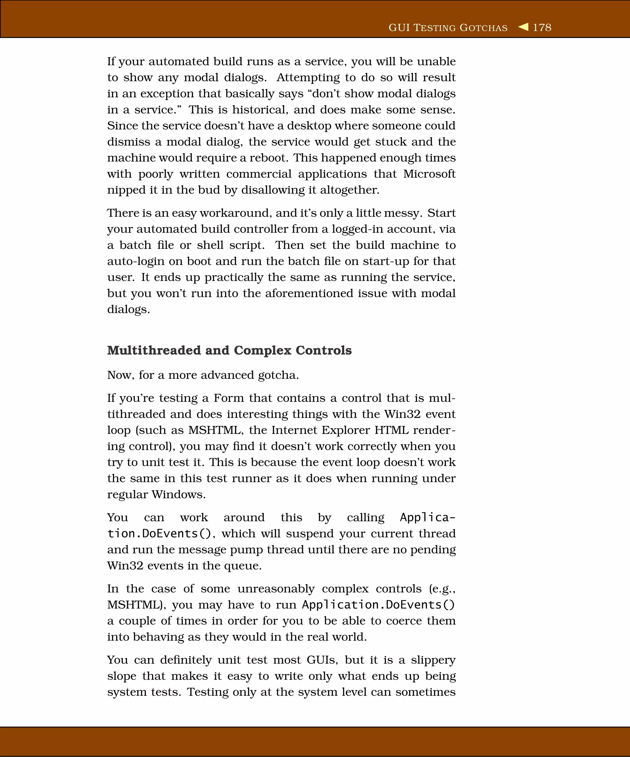 GUI T ESTING G OTCHAS   178


If your automated build runs as a service, you will be unable
to show any modal dialogs. Attempting to do so will result
in an exception that basically says “don’t show modal dialogs
in a service.” This is historical, and does make some sense.
Since the service doesn’t have a desktop where someone could
dismiss a modal dialog, the service would get stuck and the
machine would require a reboot. This happened enough times
with poorly written commercial applications that Microsoft
nipped it in the bud by disallowing it altogether.
There is an easy workaround, and it’s only a little messy. Start
your automated build controller from a logged-in account, via
a batch ﬁle or shell script. Then set the build machine to
auto-login on boot and run the batch ﬁle on start-up for that
user. It ends up practically the same as running the service,
but you won’t run into the aforementioned issue with modal
dialogs.


Multithreaded and Complex Controls
Now, for a more advanced gotcha.
If you’re testing a Form that contains a control that is mul-
tithreaded and does interesting things with the Win32 event
loop (such as MSHTML, the Internet Explorer HTML render-
ing control), you may ﬁnd it doesn’t work correctly when you
try to unit test it. This is because the event loop doesn’t work
the same in this test runner as it does when running under
regular Windows.
You can work around this by calling Applica-
tion.DoEvents(), which will suspend your current thread
and run the message pump thread until there are no pending
Win32 events in the queue.
In the case of some unreasonably complex controls (e.g.,
MSHTML), you may have to run Application.DoEvents()
a couple of times in order for you to be able to coerce them
into behaving as they would in the real world.
You can deﬁnitely unit test most GUIs, but it is a slippery
slope that makes it easy to write only what ends up being
system tests. Testing only at the system level can sometimes
 
