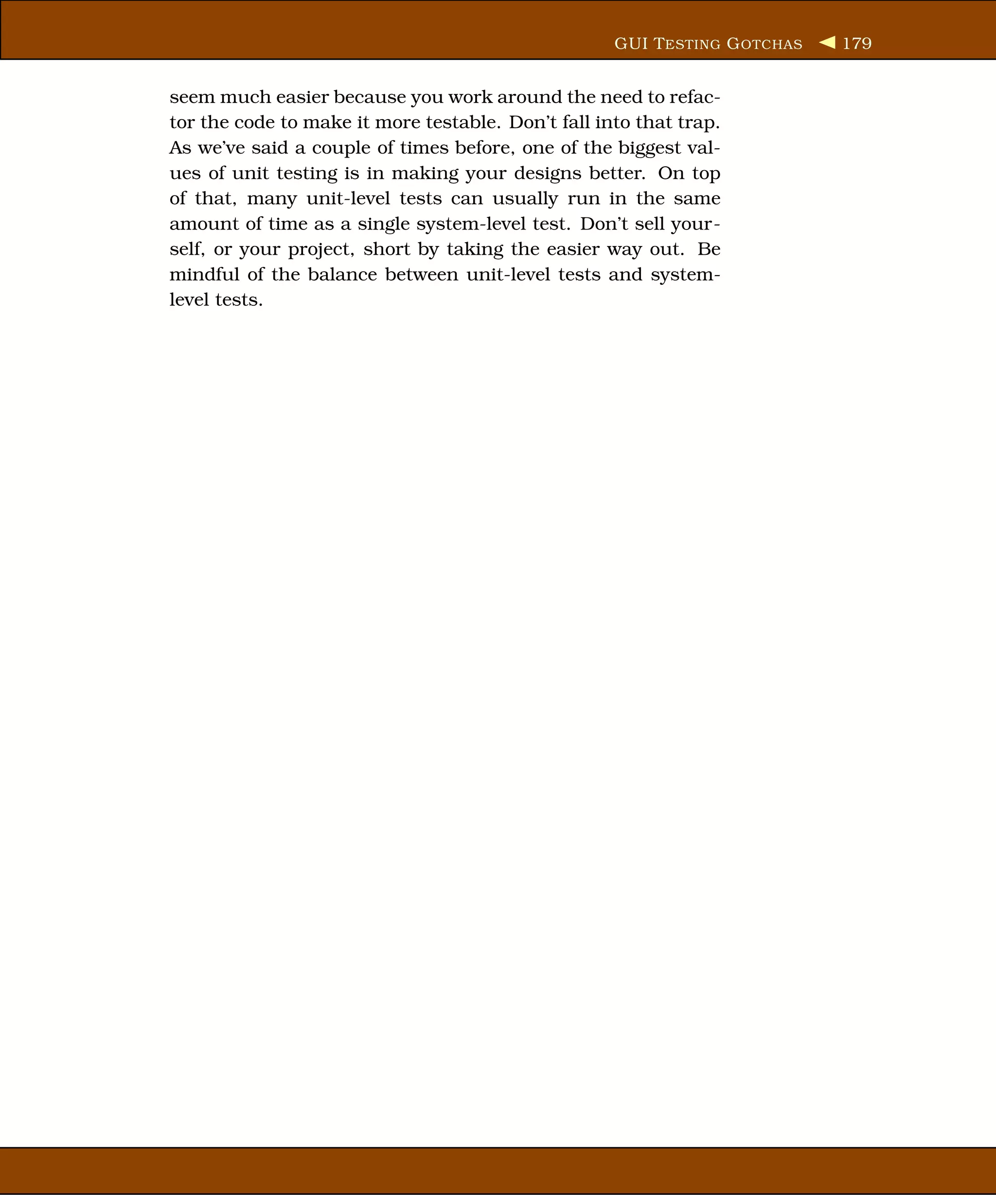 GUI T ESTING G OTCHAS   179


seem much easier because you work around the need to refac-
tor the code to make it more testable. Don’t fall into that trap.
As we’ve said a couple of times before, one of the biggest val-
ues of unit testing is in making your designs better. On top
of that, many unit-level tests can usually run in the same
amount of time as a single system-level test. Don’t sell your-
self, or your project, short by taking the easier way out. Be
mindful of the balance between unit-level tests and system-
level tests.
 
