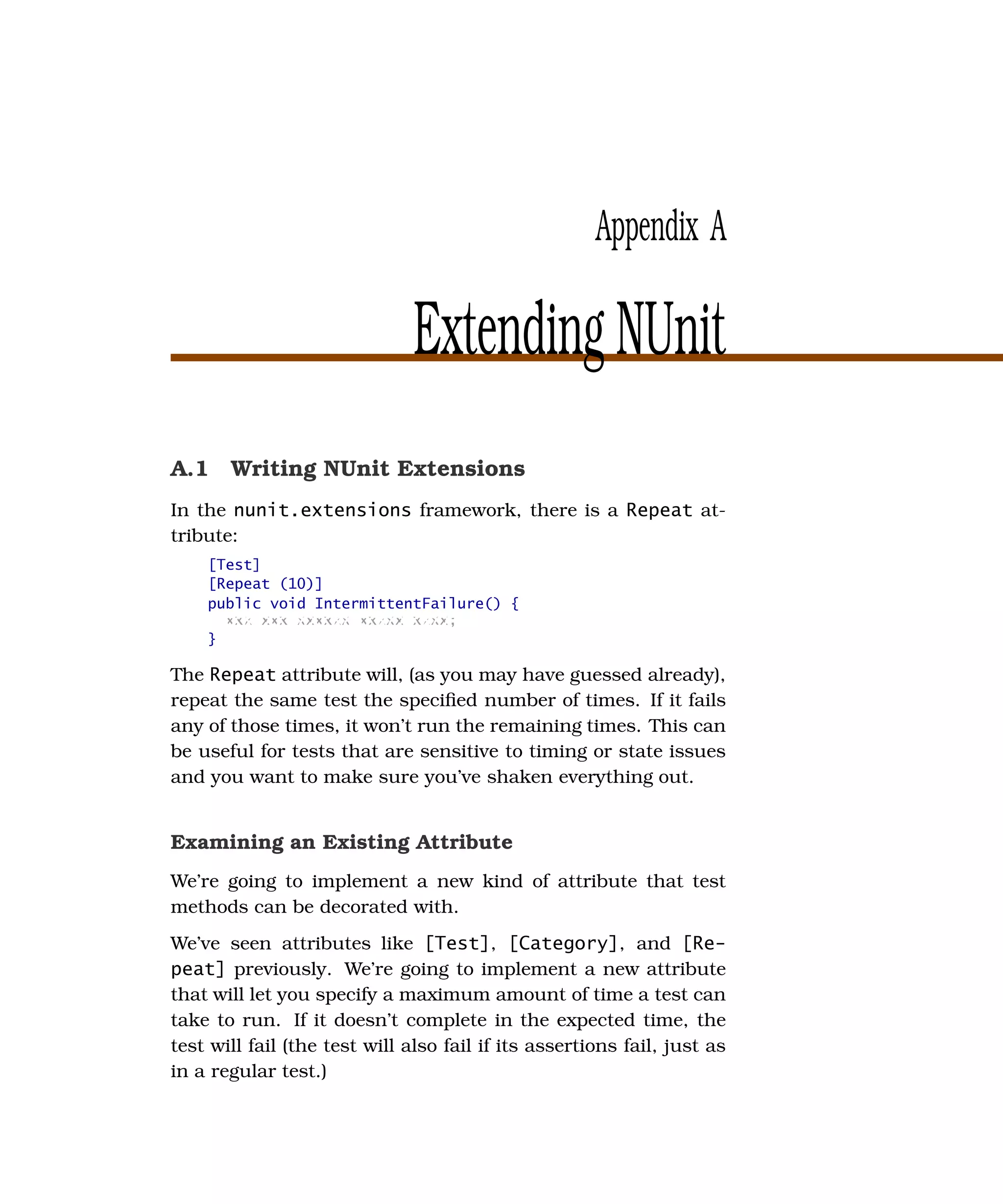 Appendix A

                               Extending NUnit
A.1 Writing NUnit Extensions
In the nunit.extensions framework, there is a Repeat at-
tribute:
    [Test]
    [Repeat (10)]
    public void IntermittentFailure() {
      xxx xxx xxxxxx xxxxx xxxx;
    }

The Repeat attribute will, (as you may have guessed already),
repeat the same test the speciﬁed number of times. If it fails
any of those times, it won’t run the remaining times. This can
be useful for tests that are sensitive to timing or state issues
and you want to make sure you’ve shaken everything out.


Examining an Existing Attribute
We’re going to implement a new kind of attribute that test
methods can be decorated with.
We’ve seen attributes like [Test], [Category], and [Re-
peat] previously. We’re going to implement a new attribute
that will let you specify a maximum amount of time a test can
take to run. If it doesn’t complete in the expected time, the
test will fail (the test will also fail if its assertions fail, just as
in a regular test.)
 