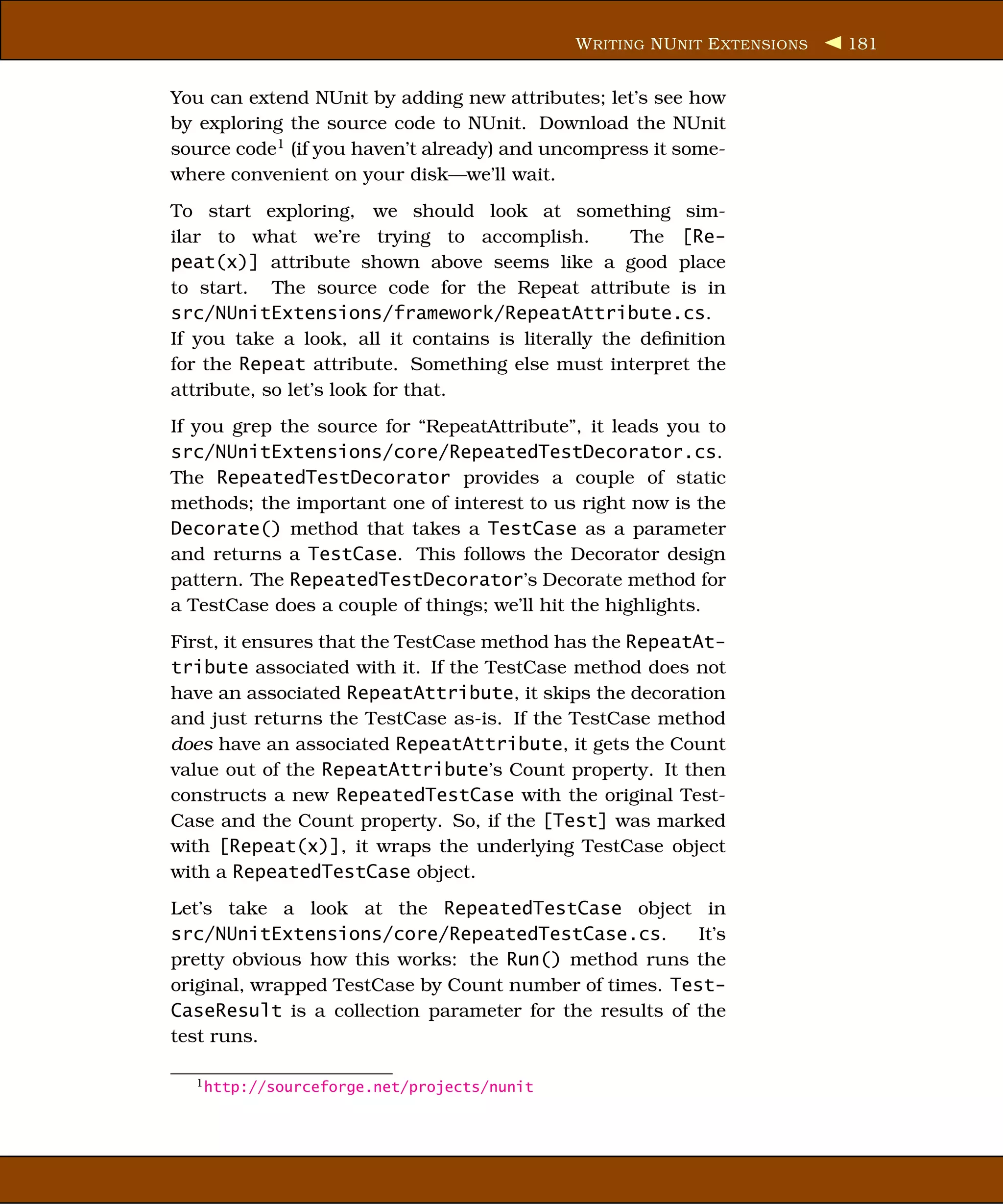 W RITING NU NIT E XTENSIONS   181


You can extend NUnit by adding new attributes; let’s see how
by exploring the source code to NUnit. Download the NUnit
source code1 (if you haven’t already) and uncompress it some-
where convenient on your disk—we’ll wait.
To start exploring, we should look at something sim-
ilar to what we’re trying to accomplish.            The [Re-
peat(x)] attribute shown above seems like a good place
to start. The source code for the Repeat attribute is in
src/NUnitExtensions/framework/RepeatAttribute.cs.
If you take a look, all it contains is literally the deﬁnition
for the Repeat attribute. Something else must interpret the
attribute, so let’s look for that.
If you grep the source for “RepeatAttribute”, it leads you to
src/NUnitExtensions/core/RepeatedTestDecorator.cs.
The RepeatedTestDecorator provides a couple of static
methods; the important one of interest to us right now is the
Decorate() method that takes a TestCase as a parameter
and returns a TestCase. This follows the Decorator design
pattern. The RepeatedTestDecorator’s Decorate method for
a TestCase does a couple of things; we’ll hit the highlights.
First, it ensures that the TestCase method has the RepeatAt-
tribute associated with it. If the TestCase method does not
have an associated RepeatAttribute, it skips the decoration
and just returns the TestCase as-is. If the TestCase method
does have an associated RepeatAttribute, it gets the Count
value out of the RepeatAttribute’s Count property. It then
constructs a new RepeatedTestCase with the original Test-
Case and the Count property. So, if the [Test] was marked
with [Repeat(x)], it wraps the underlying TestCase object
with a RepeatedTestCase object.
Let’s take a look at the RepeatedTestCase object in
src/NUnitExtensions/core/RepeatedTestCase.cs.           It’s
pretty obvious how this works: the Run() method runs the
original, wrapped TestCase by Count number of times. Test-
CaseResult is a collection parameter for the results of the
test runs.

  1 http://sourceforge.net/projects/nunit
 