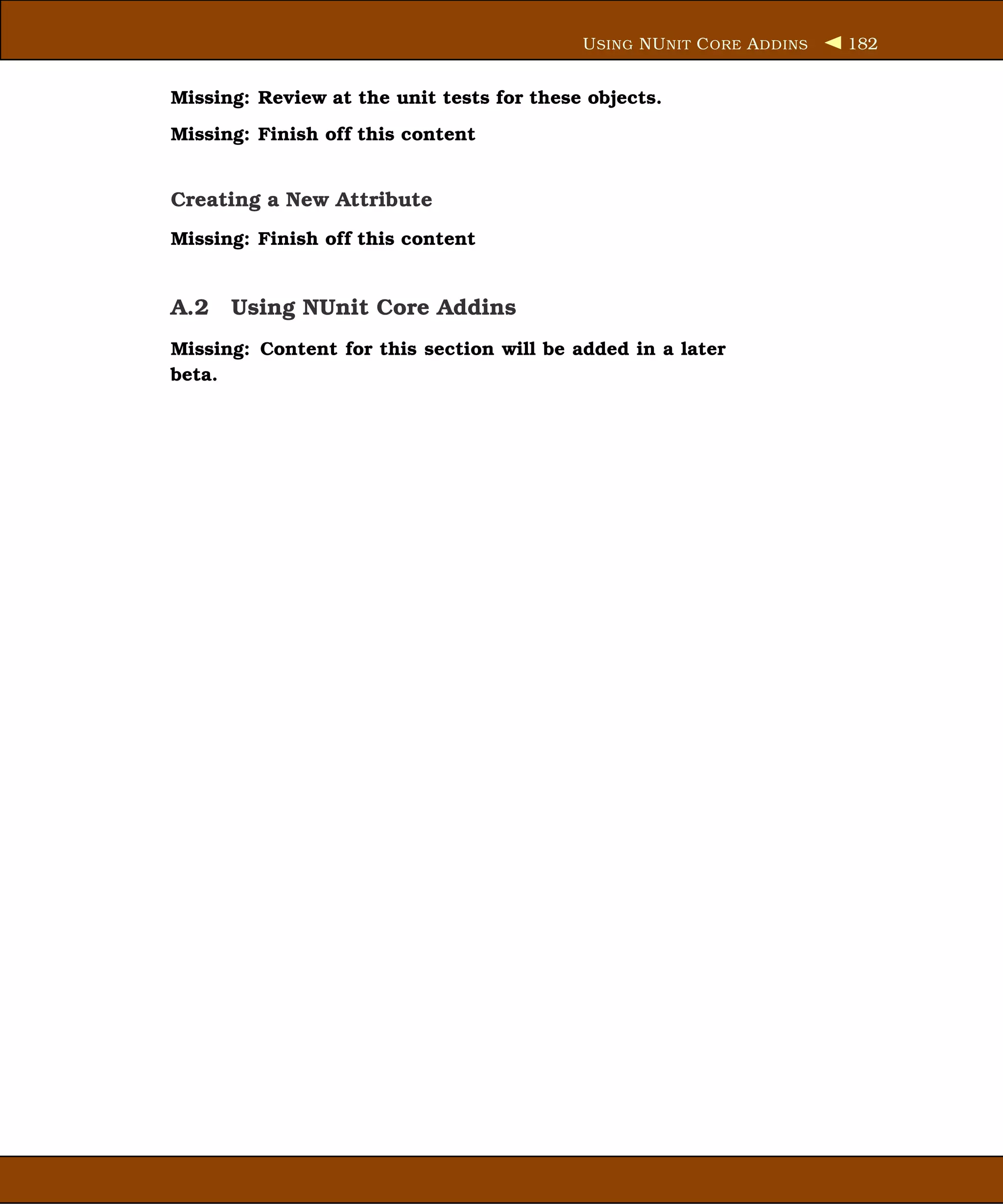 U SING NU NIT C ORE A DDINS   182


Missing: Review at the unit tests for these objects.
Missing: Finish off this content


Creating a New Attribute
Missing: Finish off this content


A.2 Using NUnit Core Addins
Missing: Content for this section will be added in a later
beta.
 