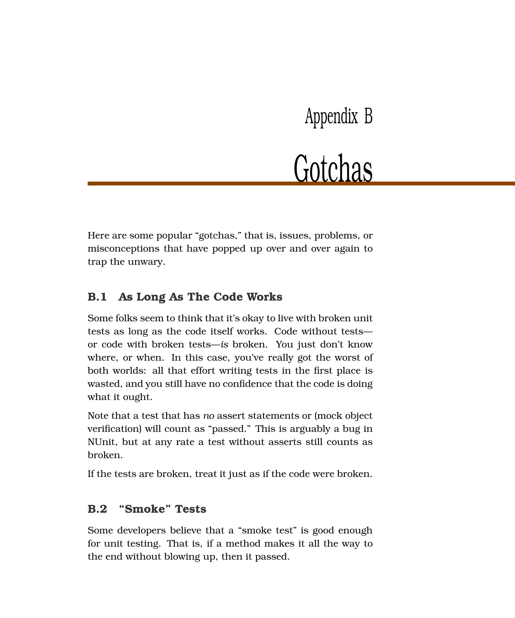 Appendix B

                                               Gotchas
Here are some popular “gotchas,” that is, issues, problems, or
misconceptions that have popped up over and over again to
trap the unwary.


B.1 As Long As The Code Works
Some folks seem to think that it’s okay to live with broken unit
tests as long as the code itself works. Code without tests—
or code with broken tests—is broken. You just don’t know
where, or when. In this case, you’ve really got the worst of
both worlds: all that effort writing tests in the ﬁrst place is
wasted, and you still have no conﬁdence that the code is doing
what it ought.
Note that a test that has no assert statements or (mock object
veriﬁcation) will count as “passed.” This is arguably a bug in
NUnit, but at any rate a test without asserts still counts as
broken.
If the tests are broken, treat it just as if the code were broken.


B.2 “Smoke” Tests
Some developers believe that a “smoke test” is good enough
for unit testing. That is, if a method makes it all the way to
the end without blowing up, then it passed.
 
