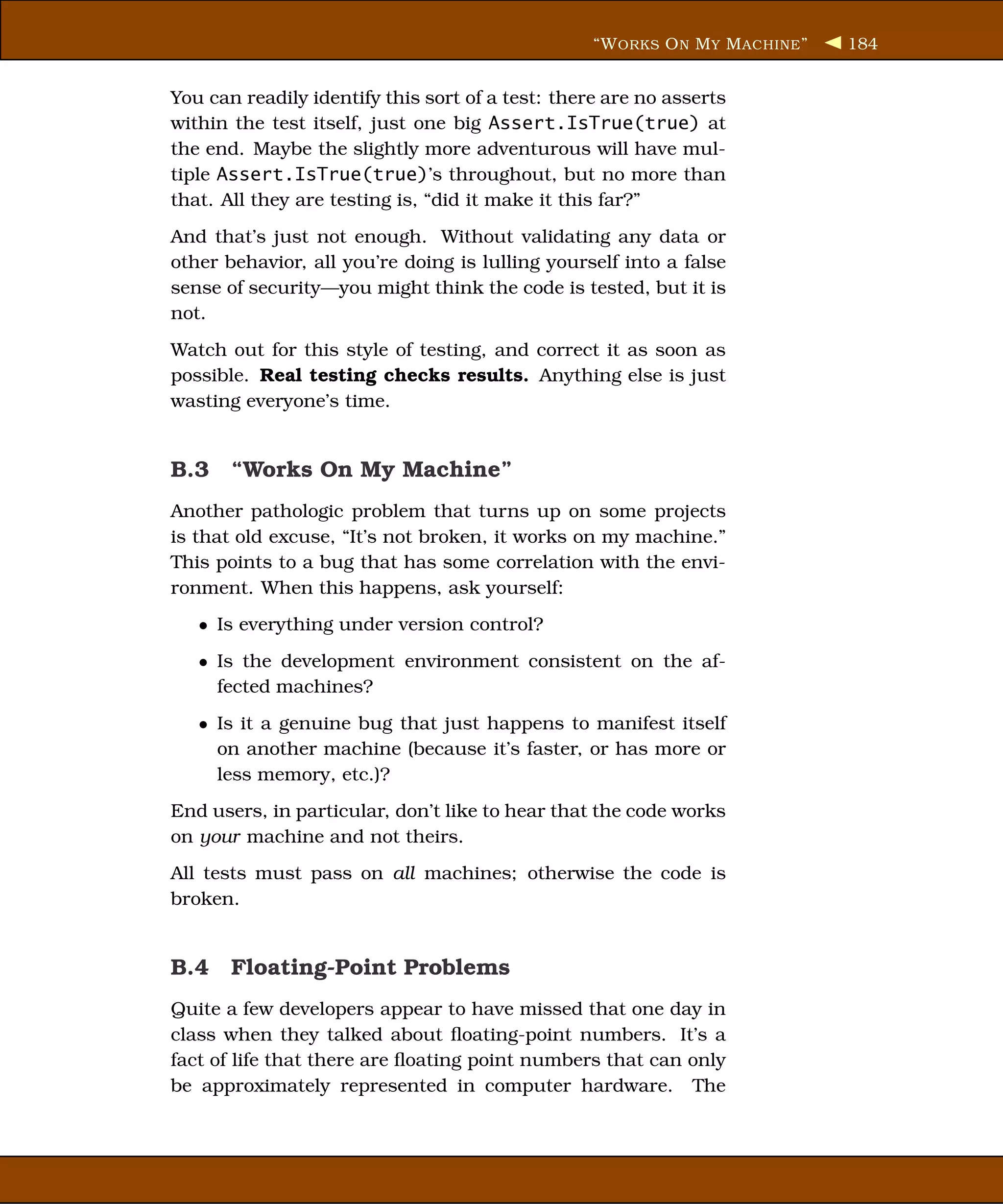 “W ORKS O N M Y M ACHINE ”   184


You can readily identify this sort of a test: there are no asserts
within the test itself, just one big Assert.IsTrue(true) at
the end. Maybe the slightly more adventurous will have mul-
tiple Assert.IsTrue(true)’s throughout, but no more than
that. All they are testing is, “did it make it this far?”
And that’s just not enough. Without validating any data or
other behavior, all you’re doing is lulling yourself into a false
sense of security—you might think the code is tested, but it is
not.
Watch out for this style of testing, and correct it as soon as
possible. Real testing checks results. Anything else is just
wasting everyone’s time.


B.3 “Works On My Machine”
Another pathologic problem that turns up on some projects
is that old excuse, “It’s not broken, it works on my machine.”
This points to a bug that has some correlation with the envi-
ronment. When this happens, ask yourself:
   • Is everything under version control?
   • Is the development environment consistent on the af-
     fected machines?
   • Is it a genuine bug that just happens to manifest itself
     on another machine (because it’s faster, or has more or
     less memory, etc.)?
End users, in particular, don’t like to hear that the code works
on your machine and not theirs.
All tests must pass on all machines; otherwise the code is
broken.


B.4 Floating-Point Problems
Quite a few developers appear to have missed that one day in
class when they talked about ﬂoating-point numbers. It’s a
fact of life that there are ﬂoating point numbers that can only
be approximately represented in computer hardware. The
 