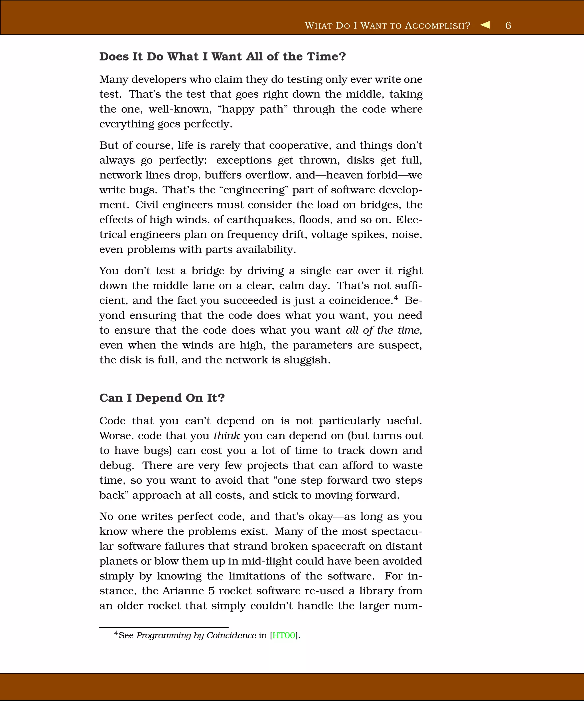 W HAT D O I WANT TO A CCOMPLISH ?   6


Does It Do What I Want All of the Time?
Many developers who claim they do testing only ever write one
test. That’s the test that goes right down the middle, taking
the one, well-known, “happy path” through the code where
everything goes perfectly.
But of course, life is rarely that cooperative, and things don’t
always go perfectly: exceptions get thrown, disks get full,
network lines drop, buffers overﬂow, and—heaven forbid—we
write bugs. That’s the “engineering” part of software develop-
ment. Civil engineers must consider the load on bridges, the
effects of high winds, of earthquakes, ﬂoods, and so on. Elec-
trical engineers plan on frequency drift, voltage spikes, noise,
even problems with parts availability.
You don’t test a bridge by driving a single car over it right
down the middle lane on a clear, calm day. That’s not sufﬁ-
cient, and the fact you succeeded is just a coincidence.4 Be-
yond ensuring that the code does what you want, you need
to ensure that the code does what you want all of the time,
even when the winds are high, the parameters are suspect,
the disk is full, and the network is sluggish.


Can I Depend On It?
Code that you can’t depend on is not particularly useful.
Worse, code that you think you can depend on (but turns out
to have bugs) can cost you a lot of time to track down and
debug. There are very few projects that can afford to waste
time, so you want to avoid that “one step forward two steps
back” approach at all costs, and stick to moving forward.
No one writes perfect code, and that’s okay—as long as you
know where the problems exist. Many of the most spectacu-
lar software failures that strand broken spacecraft on distant
planets or blow them up in mid-ﬂight could have been avoided
simply by knowing the limitations of the software. For in-
stance, the Arianne 5 rocket software re-used a library from
an older rocket that simply couldn’t handle the larger num-

  4 See   Programming by Coincidence in [HT00].
 