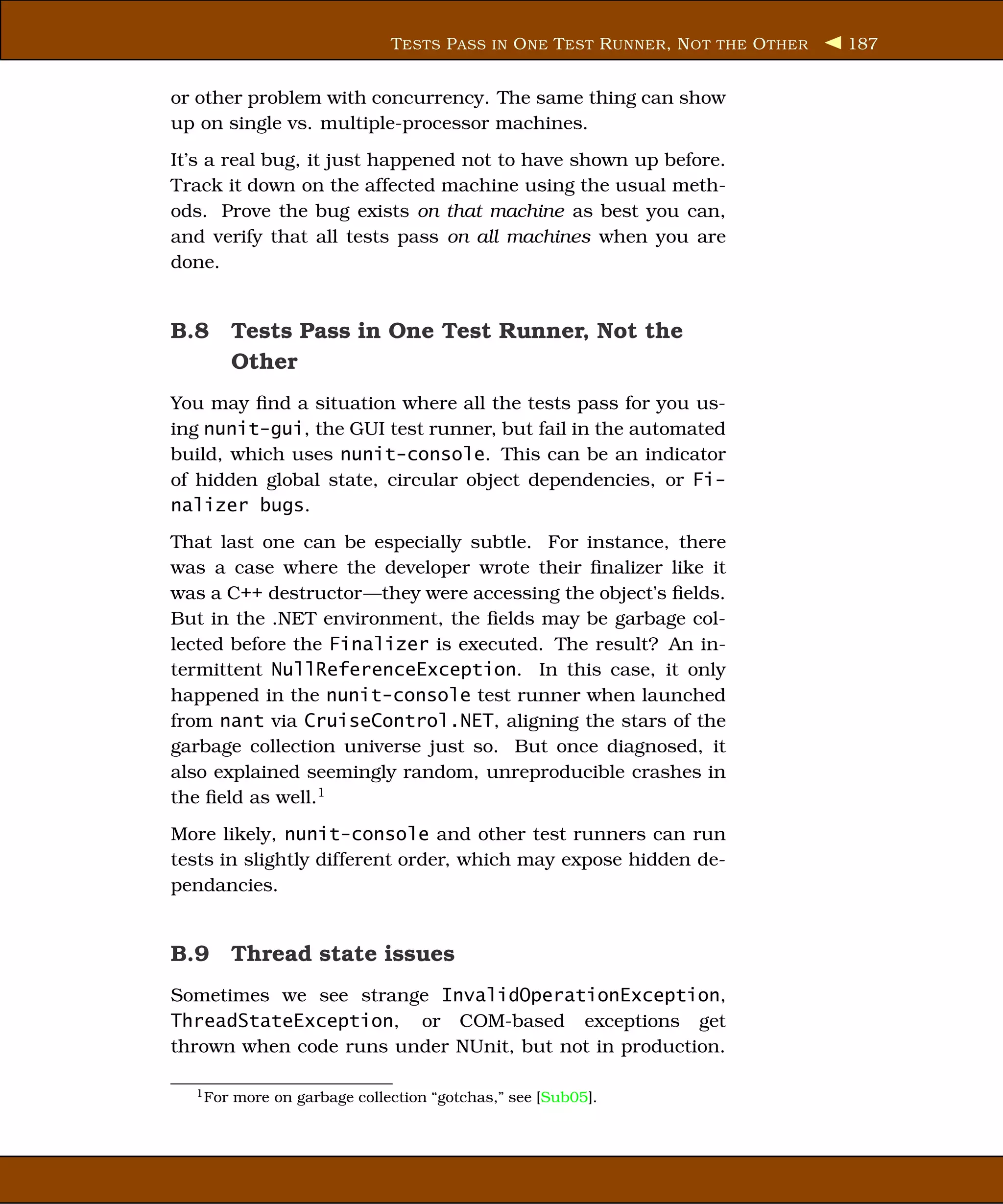 T ESTS P ASS IN O NE T EST R UNNER , N OT THE O THER   187


or other problem with concurrency. The same thing can show
up on single vs. multiple-processor machines.
It’s a real bug, it just happened not to have shown up before.
Track it down on the affected machine using the usual meth-
ods. Prove the bug exists on that machine as best you can,
and verify that all tests pass on all machines when you are
done.


B.8 Tests Pass in One Test Runner, Not the
    Other
You may ﬁnd a situation where all the tests pass for you us-
ing nunit-gui, the GUI test runner, but fail in the automated
build, which uses nunit-console. This can be an indicator
of hidden global state, circular object dependencies, or Fi-
nalizer bugs.
That last one can be especially subtle. For instance, there
was a case where the developer wrote their ﬁnalizer like it
was a C++ destructor—they were accessing the object’s ﬁelds.
But in the .NET environment, the ﬁelds may be garbage col-
lected before the Finalizer is executed. The result? An in-
termittent NullReferenceException. In this case, it only
happened in the nunit-console test runner when launched
from nant via CruiseControl.NET, aligning the stars of the
garbage collection universe just so. But once diagnosed, it
also explained seemingly random, unreproducible crashes in
the ﬁeld as well.1
More likely, nunit-console and other test runners can run
tests in slightly different order, which may expose hidden de-
pendancies.


B.9 Thread state issues
Sometimes we see strange InvalidOperationException,
ThreadStateException, or COM-based exceptions get
thrown when code runs under NUnit, but not in production.

  1 For   more on garbage collection “gotchas,” see [Sub05].
 