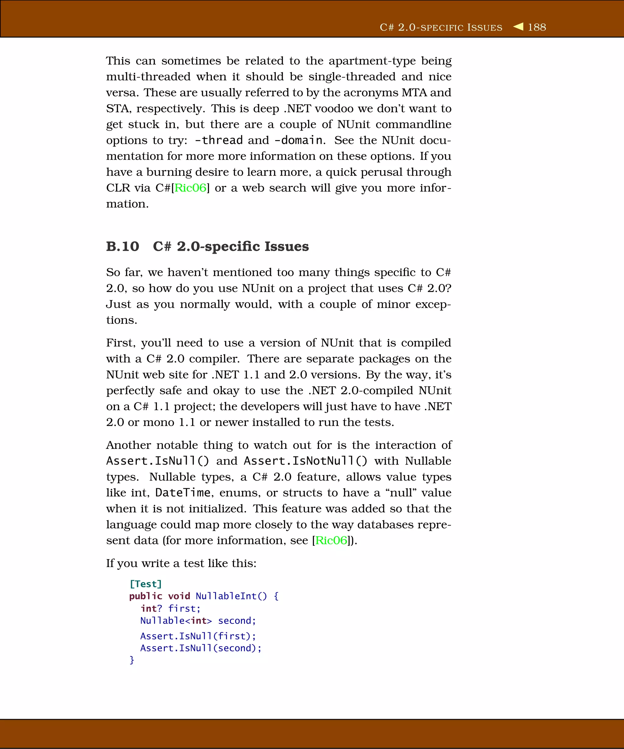 C# 2.0- SPECIFIC I SSUES   188


This can sometimes be related to the apartment-type being
multi-threaded when it should be single-threaded and nice
versa. These are usually referred to by the acronyms MTA and
STA, respectively. This is deep .NET voodoo we don’t want to
get stuck in, but there are a couple of NUnit commandline
options to try: -thread and -domain. See the NUnit docu-
mentation for more more information on these options. If you
have a burning desire to learn more, a quick perusal through
CLR via C#[Ric06] or a web search will give you more infor-
mation.


B.10 C# 2.0-speciﬁc Issues
So far, we haven’t mentioned too many things speciﬁc to C#
2.0, so how do you use NUnit on a project that uses C# 2.0?
Just as you normally would, with a couple of minor excep-
tions.
First, you’ll need to use a version of NUnit that is compiled
with a C# 2.0 compiler. There are separate packages on the
NUnit web site for .NET 1.1 and 2.0 versions. By the way, it’s
perfectly safe and okay to use the .NET 2.0-compiled NUnit
on a C# 1.1 project; the developers will just have to have .NET
2.0 or mono 1.1 or newer installed to run the tests.
Another notable thing to watch out for is the interaction of
Assert.IsNull() and Assert.IsNotNull() with Nullable
types. Nullable types, a C# 2.0 feature, allows value types
like int, DateTime, enums, or structs to have a “null” value
when it is not initialized. This feature was added so that the
language could map more closely to the way databases repre-
sent data (for more information, see [Ric06]).
If you write a test like this:
    [Test]
    public void NullableInt() {
      int? first;
      Nullable<int> second;
        Assert.IsNull(first);
        Assert.IsNull(second);
    }
 