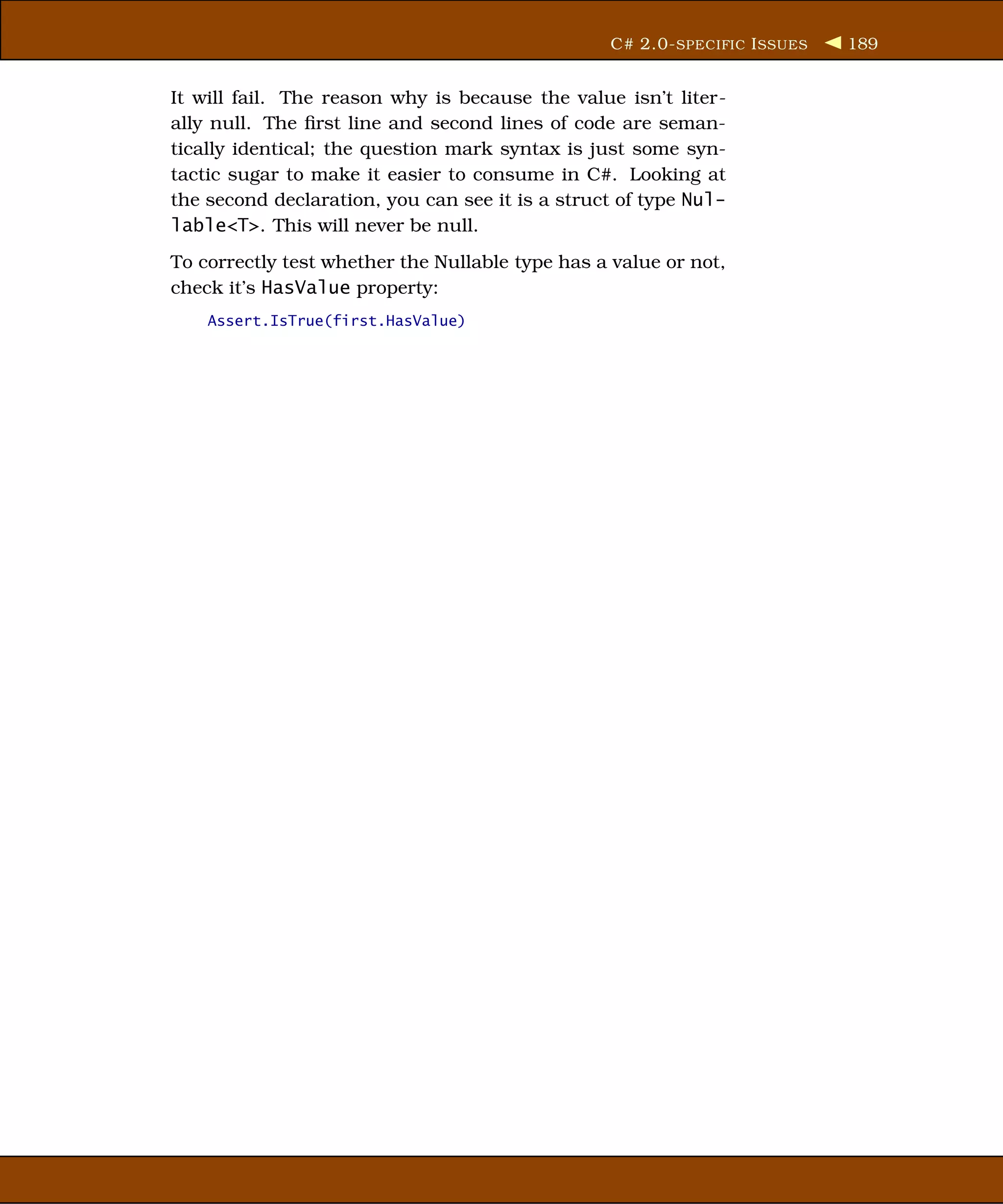 C# 2.0- SPECIFIC I SSUES   189


It will fail. The reason why is because the value isn’t liter-
ally null. The ﬁrst line and second lines of code are seman-
tically identical; the question mark syntax is just some syn-
tactic sugar to make it easier to consume in C#. Looking at
the second declaration, you can see it is a struct of type Nul-
lable<T>. This will never be null.
To correctly test whether the Nullable type has a value or not,
check it’s HasValue property:
    Assert.IsTrue(first.HasValue)
 