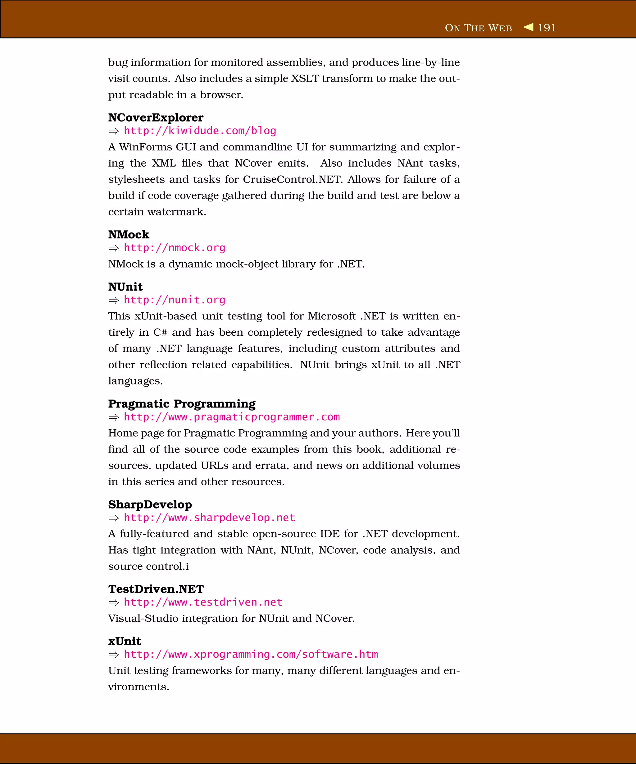 O N T HE W EB   191


bug information for monitored assemblies, and produces line-by-line
visit counts. Also includes a simple XSLT transform to make the out-
put readable in a browser.

NCoverExplorer
⇒ http://kiwidude.com/blog
A WinForms GUI and commandline UI for summarizing and explor-
ing the XML ﬁles that NCover emits.      Also includes NAnt tasks,
stylesheets and tasks for CruiseControl.NET. Allows for failure of a
build if code coverage gathered during the build and test are below a
certain watermark.

NMock
⇒ http://nmock.org
NMock is a dynamic mock-object library for .NET.

NUnit
⇒ http://nunit.org
This xUnit-based unit testing tool for Microsoft .NET is written en-
tirely in C# and has been completely redesigned to take advantage
of many .NET language features, including custom attributes and
other reﬂection related capabilities. NUnit brings xUnit to all .NET
languages.

Pragmatic Programming
⇒ http://www.pragmaticprogrammer.com
Home page for Pragmatic Programming and your authors. Here you’ll
ﬁnd all of the source code examples from this book, additional re-
sources, updated URLs and errata, and news on additional volumes
in this series and other resources.

SharpDevelop
⇒ http://www.sharpdevelop.net
A fully-featured and stable open-source IDE for .NET development.
Has tight integration with NAnt, NUnit, NCover, code analysis, and
source control.i

TestDriven.NET
⇒ http://www.testdriven.net
Visual-Studio integration for NUnit and NCover.

xUnit
⇒ http://www.xprogramming.com/software.htm
Unit testing frameworks for many, many different languages and en-
vironments.
 
