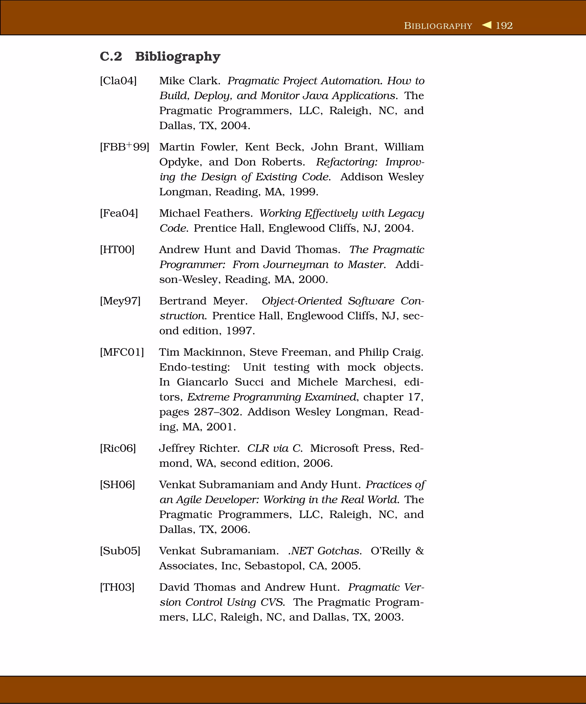 B IBLIOGRAPHY   192


C.2 Bibliography
[Cla04]   Mike Clark. Pragmatic Project Automation. How to
          Build, Deploy, and Monitor Java Applications. The
          Pragmatic Programmers, LLC, Raleigh, NC, and
          Dallas, TX, 2004.
[FBB+ 99] Martin Fowler, Kent Beck, John Brant, William
          Opdyke, and Don Roberts. Refactoring: Improv-
          ing the Design of Existing Code. Addison Wesley
          Longman, Reading, MA, 1999.
[Fea04]   Michael Feathers. Working Effectively with Legacy
          Code. Prentice Hall, Englewood Cliffs, NJ, 2004.
[HT00]    Andrew Hunt and David Thomas. The Pragmatic
          Programmer: From Journeyman to Master. Addi-
          son-Wesley, Reading, MA, 2000.
[Mey97]   Bertrand Meyer. Object-Oriented Software Con-
          struction. Prentice Hall, Englewood Cliffs, NJ, sec-
          ond edition, 1997.
[MFC01]   Tim Mackinnon, Steve Freeman, and Philip Craig.
          Endo-testing: Unit testing with mock objects.
          In Giancarlo Succi and Michele Marchesi, edi-
          tors, Extreme Programming Examined, chapter 17,
          pages 287–302. Addison Wesley Longman, Read-
          ing, MA, 2001.
[Ric06]   Jeffrey Richter. CLR via C. Microsoft Press, Red-
          mond, WA, second edition, 2006.
[SH06]    Venkat Subramaniam and Andy Hunt. Practices of
          an Agile Developer: Working in the Real World. The
          Pragmatic Programmers, LLC, Raleigh, NC, and
          Dallas, TX, 2006.
[Sub05]   Venkat Subramaniam. .NET Gotchas. O’Reilly &
          Associates, Inc, Sebastopol, CA, 2005.
[TH03]    David Thomas and Andrew Hunt. Pragmatic Ver-
          sion Control Using CVS. The Pragmatic Program-
          mers, LLC, Raleigh, NC, and Dallas, TX, 2003.
 