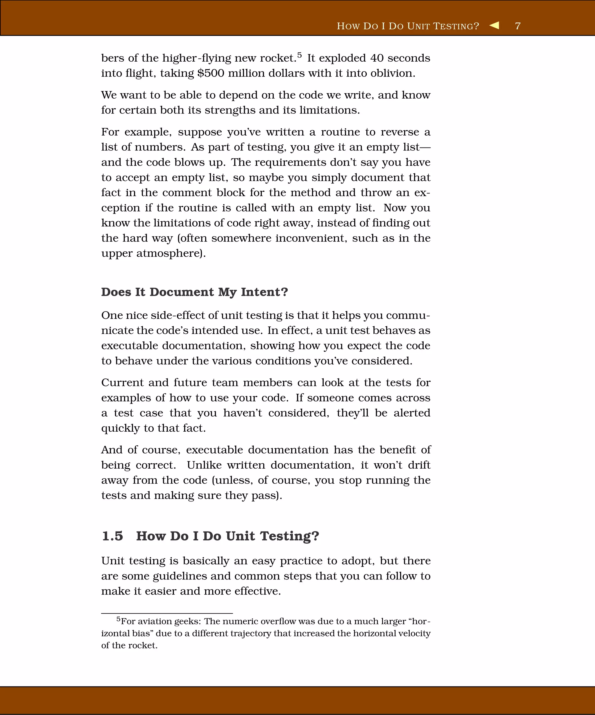 H OW D O I D O U NIT T ESTING ?   7


bers of the higher-ﬂying new rocket.5 It exploded 40 seconds
into ﬂight, taking $500 million dollars with it into oblivion.
We want to be able to depend on the code we write, and know
for certain both its strengths and its limitations.
For example, suppose you’ve written a routine to reverse a
list of numbers. As part of testing, you give it an empty list—
and the code blows up. The requirements don’t say you have
to accept an empty list, so maybe you simply document that
fact in the comment block for the method and throw an ex-
ception if the routine is called with an empty list. Now you
know the limitations of code right away, instead of ﬁnding out
the hard way (often somewhere inconvenient, such as in the
upper atmosphere).


Does It Document My Intent?
One nice side-effect of unit testing is that it helps you commu-
nicate the code’s intended use. In effect, a unit test behaves as
executable documentation, showing how you expect the code
to behave under the various conditions you’ve considered.
Current and future team members can look at the tests for
examples of how to use your code. If someone comes across
a test case that you haven’t considered, they’ll be alerted
quickly to that fact.
And of course, executable documentation has the beneﬁt of
being correct. Unlike written documentation, it won’t drift
away from the code (unless, of course, you stop running the
tests and making sure they pass).


1.5 How Do I Do Unit Testing?
Unit testing is basically an easy practice to adopt, but there
are some guidelines and common steps that you can follow to
make it easier and more effective.

   5 For aviation geeks: The numeric overﬂow was due to a much larger “hor-
izontal bias” due to a different trajectory that increased the horizontal velocity
of the rocket.
 