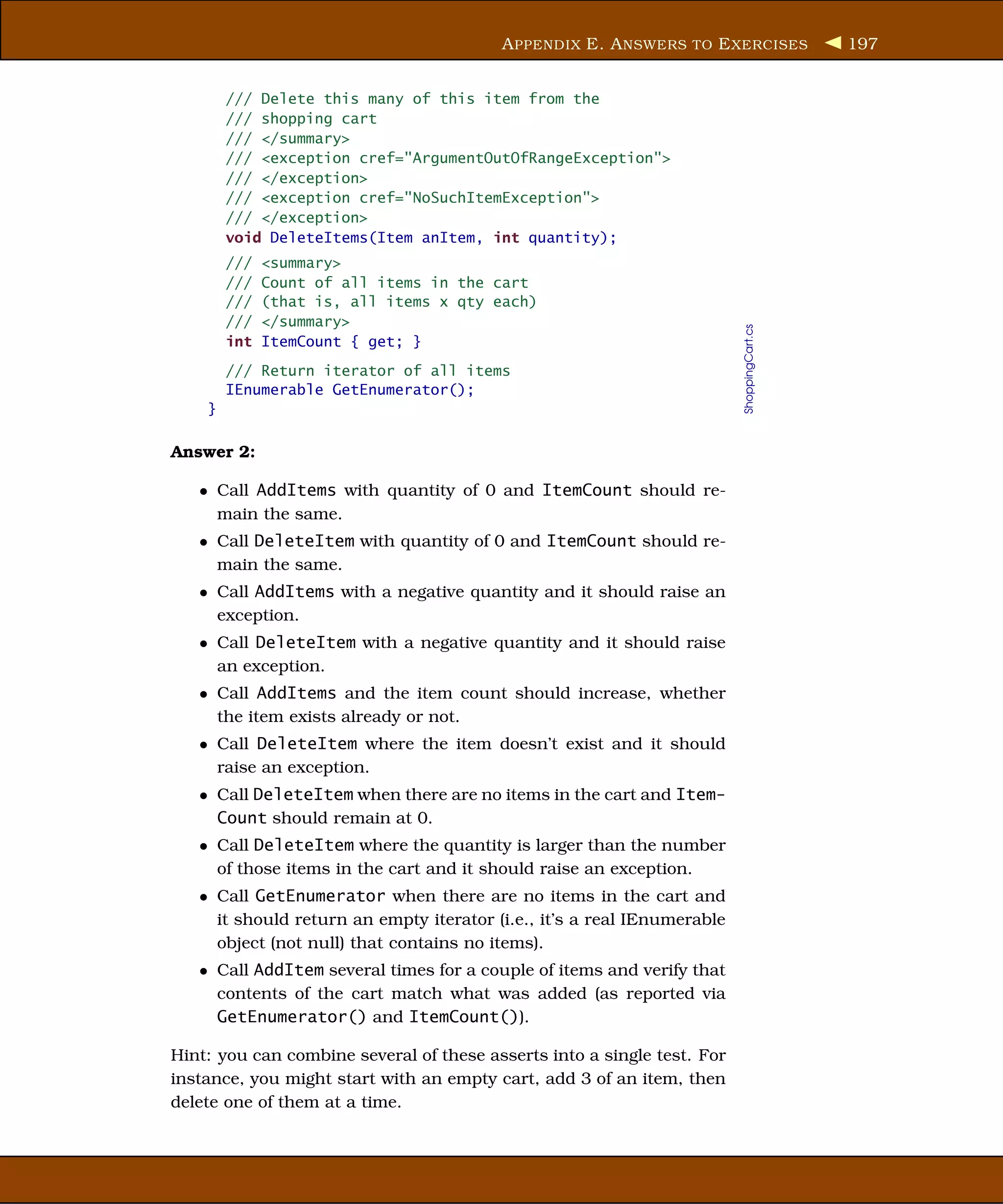 A PPENDIX E. A NSWERS TO E XERCISES               197


        /// Delete this many of this item from the
        /// shopping cart
        /// </summary>
        /// <exception cref="ArgumentOutOfRangeException">
        /// </exception>
        /// <exception cref="NoSuchItemException">
        /// </exception>
        void DeleteItems(Item anItem, int quantity);
        ///   <summary>
        ///   Count of all items in the cart
        ///   (that is, all items x qty each)
        ///   </summary>




                                                                         ShoppingCart.cs
        int   ItemCount { get; }
        /// Return iterator of all items
        IEnumerable GetEnumerator();
    }

Answer 2:

   • Call AddItems with quantity of 0 and ItemCount should re-
     main the same.
   • Call DeleteItem with quantity of 0 and ItemCount should re-
     main the same.
   • Call AddItems with a negative quantity and it should raise an
     exception.
   • Call DeleteItem with a negative quantity and it should raise
     an exception.
   • Call AddItems and the item count should increase, whether
     the item exists already or not.
   • Call DeleteItem where the item doesn’t exist and it should
     raise an exception.
   • Call DeleteItem when there are no items in the cart and Item-
     Count should remain at 0.
   • Call DeleteItem where the quantity is larger than the number
     of those items in the cart and it should raise an exception.
   • Call GetEnumerator when there are no items in the cart and
     it should return an empty iterator (i.e., it’s a real IEnumerable
     object (not null) that contains no items).
   • Call AddItem several times for a couple of items and verify that
     contents of the cart match what was added (as reported via
     GetEnumerator() and ItemCount()).

Hint: you can combine several of these asserts into a single test. For
instance, you might start with an empty cart, add 3 of an item, then
delete one of them at a time.
 