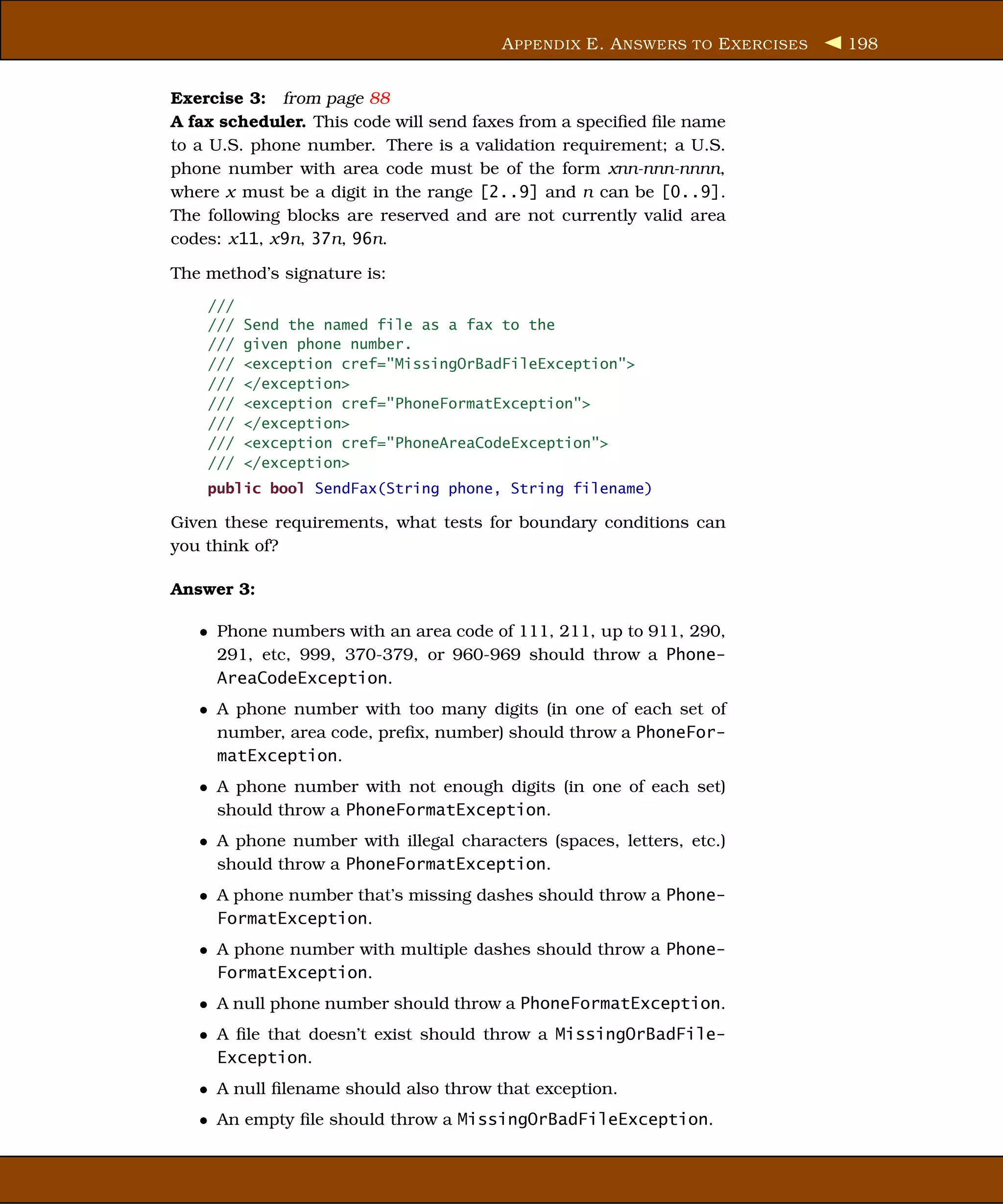 A PPENDIX E. A NSWERS TO E XERCISES   198


Exercise 3: from page 88
A fax scheduler. This code will send faxes from a speciﬁed ﬁle name
to a U.S. phone number. There is a validation requirement; a U.S.
phone number with area code must be of the form xnn-nnn-nnnn,
where x must be a digit in the range [2..9] and n can be [0..9].
The following blocks are reserved and are not currently valid area
codes: x11, x9n, 37n, 96n.

The method’s signature is:
    ///
    ///   Send the named file as a fax to the
    ///   given phone number.
    ///   <exception cref="MissingOrBadFileException">
    ///   </exception>
    ///   <exception cref="PhoneFormatException">
    ///   </exception>
    ///   <exception cref="PhoneAreaCodeException">
    ///   </exception>
    public bool SendFax(String phone, String filename)

Given these requirements, what tests for boundary conditions can
you think of?

Answer 3:

   • Phone numbers with an area code of 111, 211, up to 911, 290,
     291, etc, 999, 370-379, or 960-969 should throw a Phone-
     AreaCodeException.
   • A phone number with too many digits (in one of each set of
     number, area code, preﬁx, number) should throw a PhoneFor-
     matException.
   • A phone number with not enough digits (in one of each set)
     should throw a PhoneFormatException.
   • A phone number with illegal characters (spaces, letters, etc.)
     should throw a PhoneFormatException.
   • A phone number that’s missing dashes should throw a Phone-
     FormatException.
   • A phone number with multiple dashes should throw a Phone-
     FormatException.
   • A null phone number should throw a PhoneFormatException.
   • A ﬁle that doesn’t exist should throw a MissingOrBadFile-
     Exception.
   • A null ﬁlename should also throw that exception.
   • An empty ﬁle should throw a MissingOrBadFileException.
 