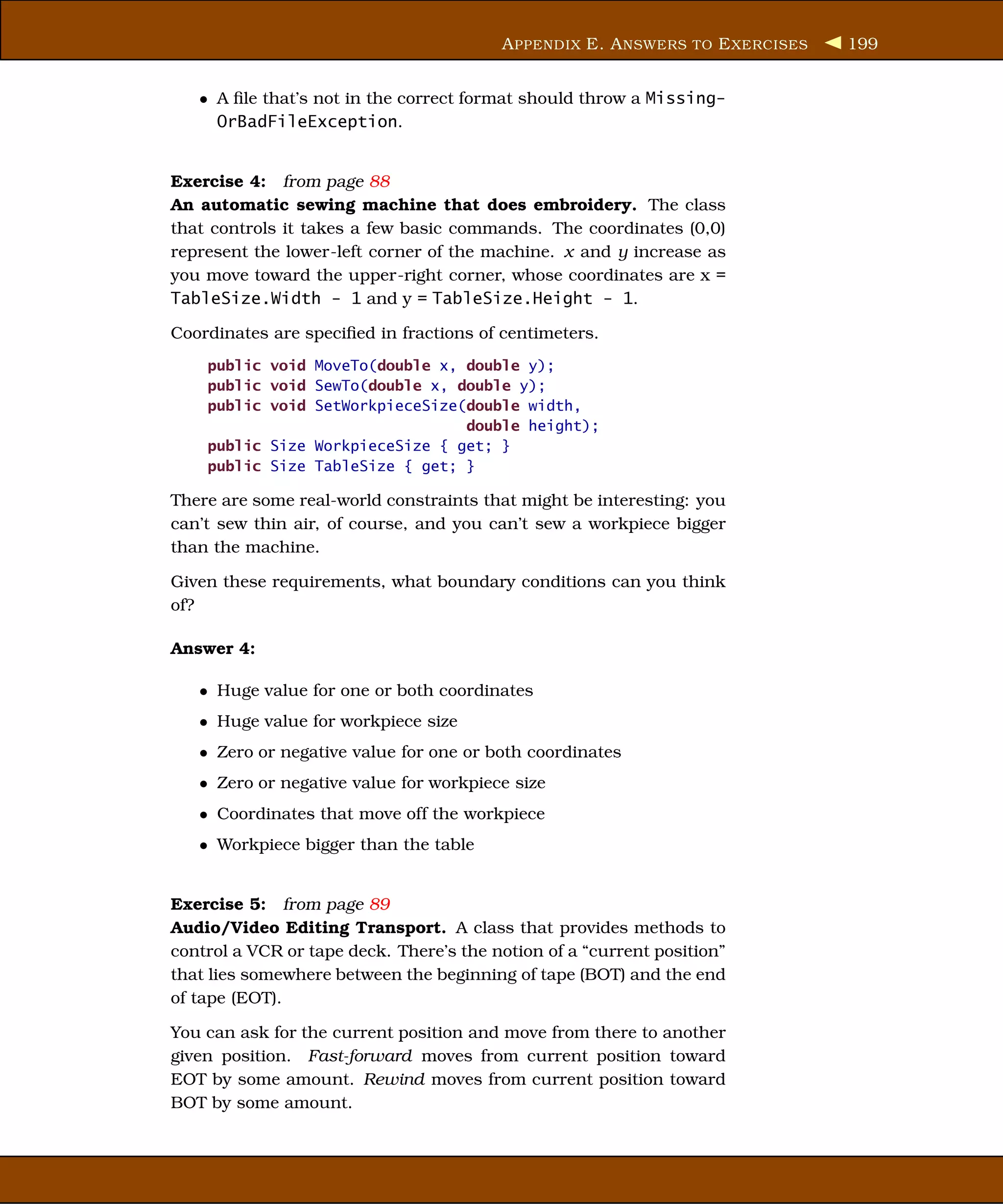 A PPENDIX E. A NSWERS TO E XERCISES   199


   • A ﬁle that’s not in the correct format should throw a Missing-
     OrBadFileException.


Exercise 4: from page 88
An automatic sewing machine that does embroidery. The class
that controls it takes a few basic commands. The coordinates (0,0)
represent the lower-left corner of the machine. x and y increase as
you move toward the upper-right corner, whose coordinates are x =
TableSize.Width - 1 and y = TableSize.Height - 1.

Coordinates are speciﬁed in fractions of centimeters.
    public void MoveTo(double x, double y);
    public void SewTo(double x, double y);
    public void SetWorkpieceSize(double width,
                                 double height);
    public Size WorkpieceSize { get; }
    public Size TableSize { get; }

There are some real-world constraints that might be interesting: you
can’t sew thin air, of course, and you can’t sew a workpiece bigger
than the machine.

Given these requirements, what boundary conditions can you think
of?

Answer 4:

   • Huge value for one or both coordinates
   • Huge value for workpiece size
   • Zero or negative value for one or both coordinates
   • Zero or negative value for workpiece size
   • Coordinates that move off the workpiece
   • Workpiece bigger than the table


Exercise 5: from page 89
Audio/Video Editing Transport. A class that provides methods to
control a VCR or tape deck. There’s the notion of a “current position”
that lies somewhere between the beginning of tape (BOT) and the end
of tape (EOT).

You can ask for the current position and move from there to another
given position. Fast-forward moves from current position toward
EOT by some amount. Rewind moves from current position toward
BOT by some amount.
 