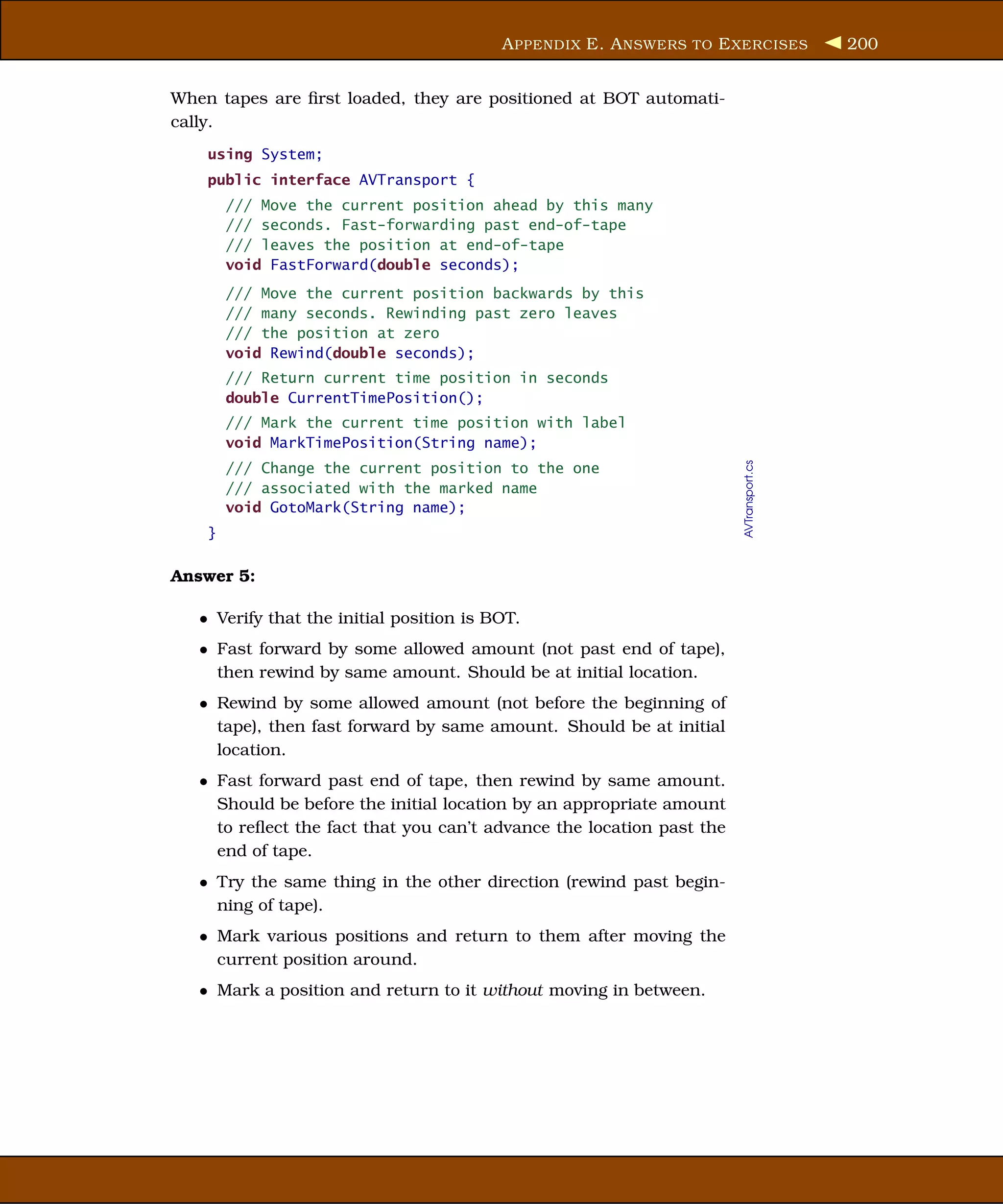 A PPENDIX E. A NSWERS TO E XERCISES           200


When tapes are ﬁrst loaded, they are positioned at BOT automati-
cally.
    using System;
    public interface AVTransport {
        /// Move the current position ahead by this many
        /// seconds. Fast-forwarding past end-of-tape
        /// leaves the position at end-of-tape
        void FastForward(double seconds);
        /// Move the current position backwards by this
        /// many seconds. Rewinding past zero leaves
        /// the position at zero
        void Rewind(double seconds);
        /// Return current time position in seconds
        double CurrentTimePosition();
        /// Mark the current time position with label
        void MarkTimePosition(String name);




                                                                       AVTransport.cs
        /// Change the current position to the one
        /// associated with the marked name
        void GotoMark(String name);
    }

Answer 5:

   • Verify that the initial position is BOT.
   • Fast forward by some allowed amount (not past end of tape),
     then rewind by same amount. Should be at initial location.
   • Rewind by some allowed amount (not before the beginning of
     tape), then fast forward by same amount. Should be at initial
     location.
   • Fast forward past end of tape, then rewind by same amount.
     Should be before the initial location by an appropriate amount
     to reﬂect the fact that you can’t advance the location past the
     end of tape.
   • Try the same thing in the other direction (rewind past begin-
     ning of tape).
   • Mark various positions and return to them after moving the
     current position around.
   • Mark a position and return to it without moving in between.
 