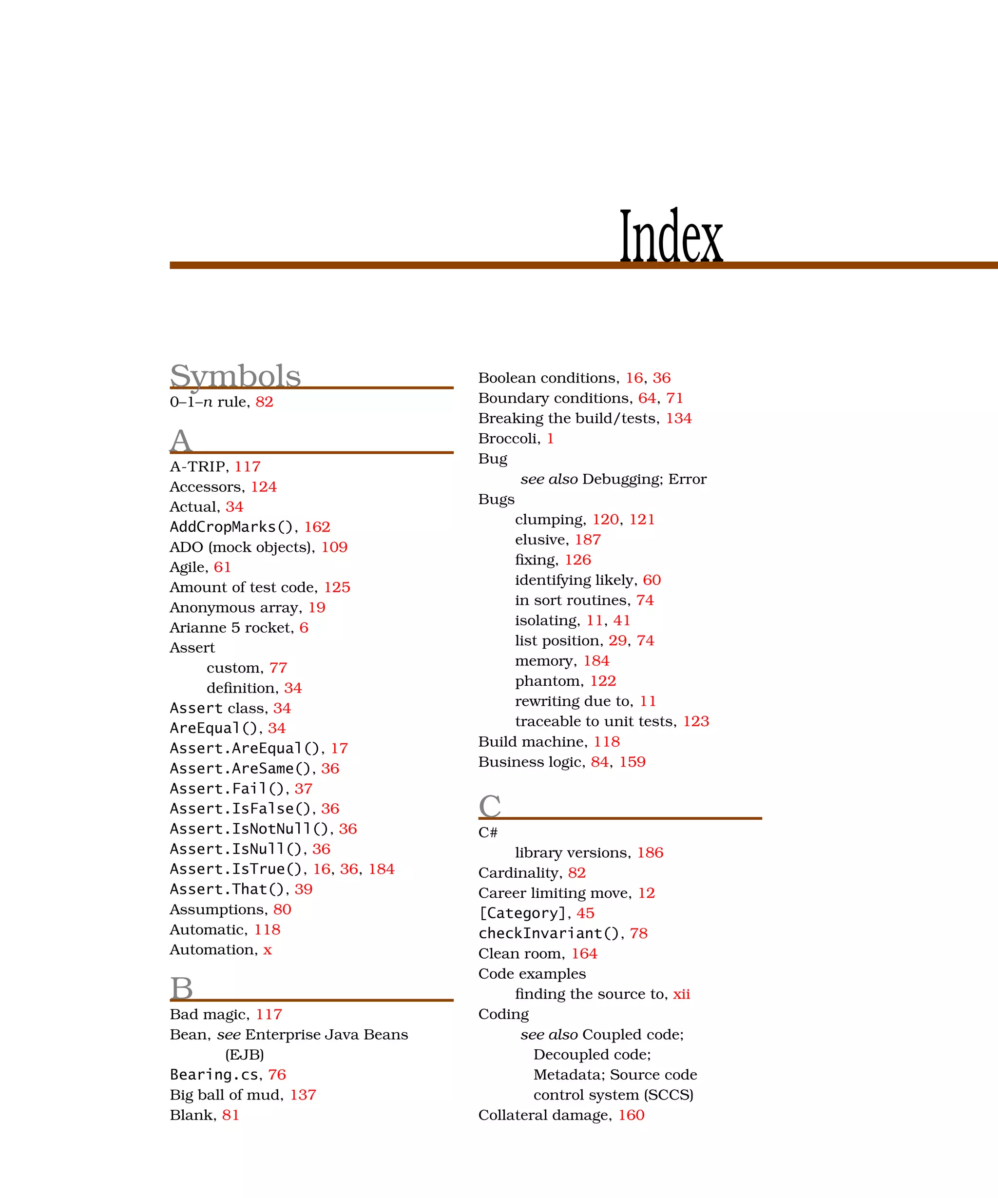 Index
Symbols                           Boolean conditions, 16, 36
0–1–n rule, 82                    Boundary conditions, 64, 71
                                  Breaking the build/tests, 134
A                                 Broccoli, 1
                                  Bug
A-TRIP, 117
                                        see also Debugging; Error
Accessors, 124
                                  Bugs
Actual, 34
                                       clumping, 120, 121
AddCropMarks(), 162
                                       elusive, 187
ADO (mock objects), 109
Agile, 61                              ﬁxing, 126
Amount of test code, 125               identifying likely, 60
Anonymous array, 19                    in sort routines, 74
Arianne 5 rocket, 6                    isolating, 11, 41
Assert                                 list position, 29, 74
     custom, 77                        memory, 184
     deﬁnition, 34                     phantom, 122
Assert class, 34                       rewriting due to, 11
AreEqual(), 34                         traceable to unit tests, 123
Assert.AreEqual(), 17             Build machine, 118
Assert.AreSame(), 36              Business logic, 84, 159
Assert.Fail(), 37
Assert.IsFalse(), 36              C
Assert.IsNotNull(), 36            C#
Assert.IsNull(), 36                    library versions, 186
Assert.IsTrue(), 16, 36, 184      Cardinality, 82
Assert.That(), 39                 Career limiting move, 12
Assumptions, 80                   [Category], 45
Automatic, 118                    checkInvariant(), 78
Automation, x                     Clean room, 164
                                  Code examples
B                                      ﬁnding the source to, xii
Bad magic, 117                    Coding
Bean, see Enterprise Java Beans         see also Coupled code;
        (EJB)                             Decoupled code;
Bearing.cs, 76                            Metadata; Source code
Big ball of mud, 137                      control system (SCCS)
Blank, 81                         Collateral damage, 160
 