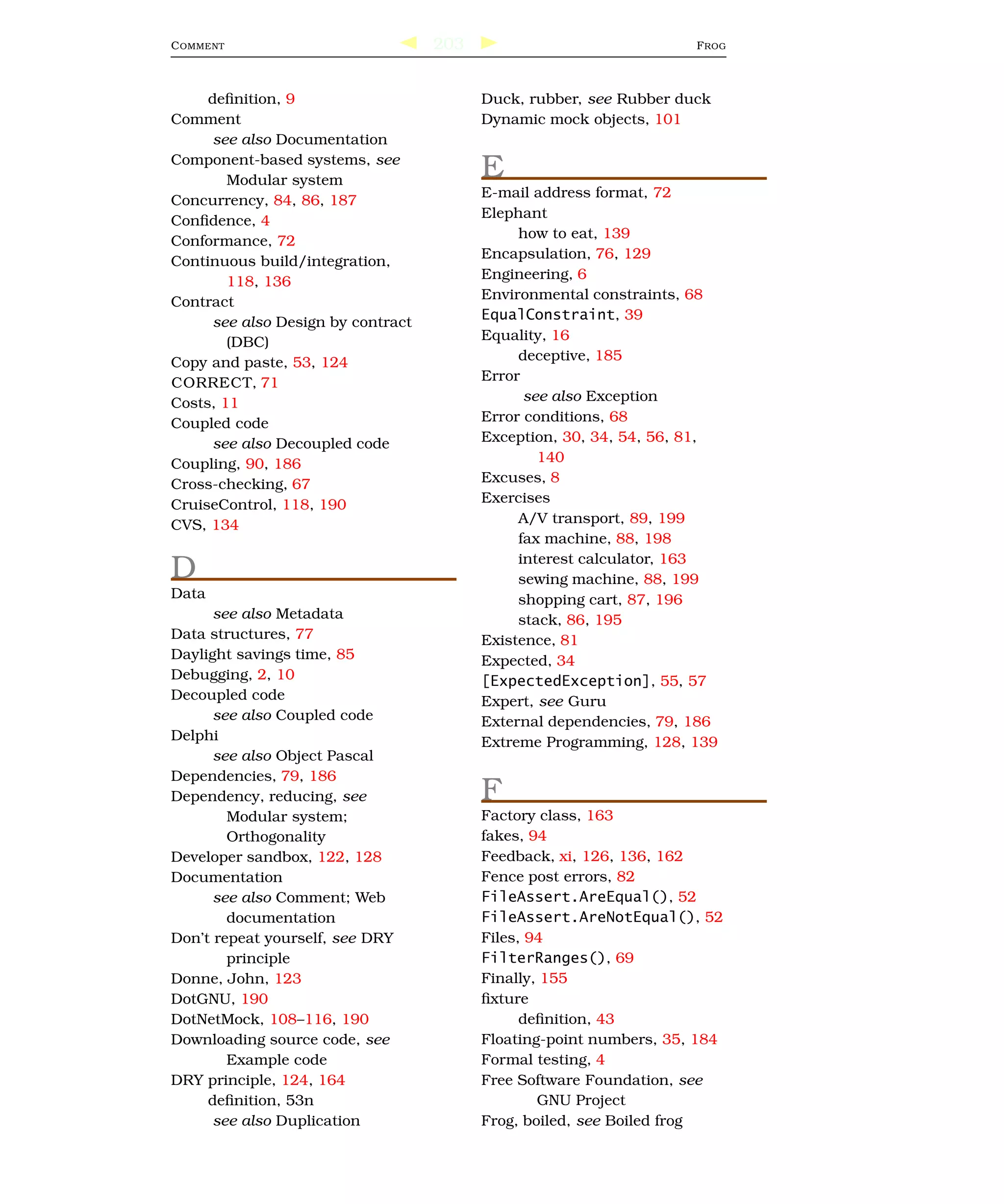 C OMMENT                            203                              F ROG



     deﬁnition, 9                         Duck, rubber, see Rubber duck
Comment                                   Dynamic mock objects, 101
      see also Documentation
Component-based systems, see
        Modular system
                                          E
                                          E-mail address format, 72
Concurrency, 84, 86, 187
                                          Elephant
Conﬁdence, 4
                                               how to eat, 139
Conformance, 72
                                          Encapsulation, 76, 129
Continuous build/integration,
        118, 136                          Engineering, 6
Contract                                  Environmental constraints, 68
      see also Design by contract         EqualConstraint, 39
        (DBC)                             Equality, 16
Copy and paste, 53, 124                        deceptive, 185
CORRECT, 71                               Error
Costs, 11                                       see also Exception
Coupled code                              Error conditions, 68
      see also Decoupled code             Exception, 30, 34, 54, 56, 81,
Coupling, 90, 186                                 140
Cross-checking, 67                        Excuses, 8
CruiseControl, 118, 190                   Exercises
CVS, 134                                       A/V transport, 89, 199
                                               fax machine, 88, 198
                                               interest calculator, 163
D                                              sewing machine, 88, 199
Data                                           shopping cart, 87, 196
      see also Metadata                        stack, 86, 195
Data structures, 77                       Existence, 81
Daylight savings time, 85                 Expected, 34
Debugging, 2, 10                          [ExpectedException], 55, 57
Decoupled code                            Expert, see Guru
      see also Coupled code               External dependencies, 79, 186
Delphi                                    Extreme Programming, 128, 139
      see also Object Pascal
Dependencies, 79, 186
Dependency, reducing, see                 F
        Modular system;                   Factory class, 163
        Orthogonality                     fakes, 94
Developer sandbox, 122, 128               Feedback, xi, 126, 136, 162
Documentation                             Fence post errors, 82
      see also Comment; Web               FileAssert.AreEqual(), 52
        documentation                     FileAssert.AreNotEqual(), 52
Don’t repeat yourself, see DRY            Files, 94
        principle                         FilterRanges(), 69
Donne, John, 123                          Finally, 155
DotGNU, 190                               ﬁxture
DotNetMock, 108–116, 190                        deﬁnition, 43
Downloading source code, see              Floating-point numbers, 35, 184
        Example code                      Formal testing, 4
DRY principle, 124, 164                   Free Software Foundation, see
     deﬁnition, 53n                               GNU Project
      see also Duplication                Frog, boiled, see Boiled frog
 
