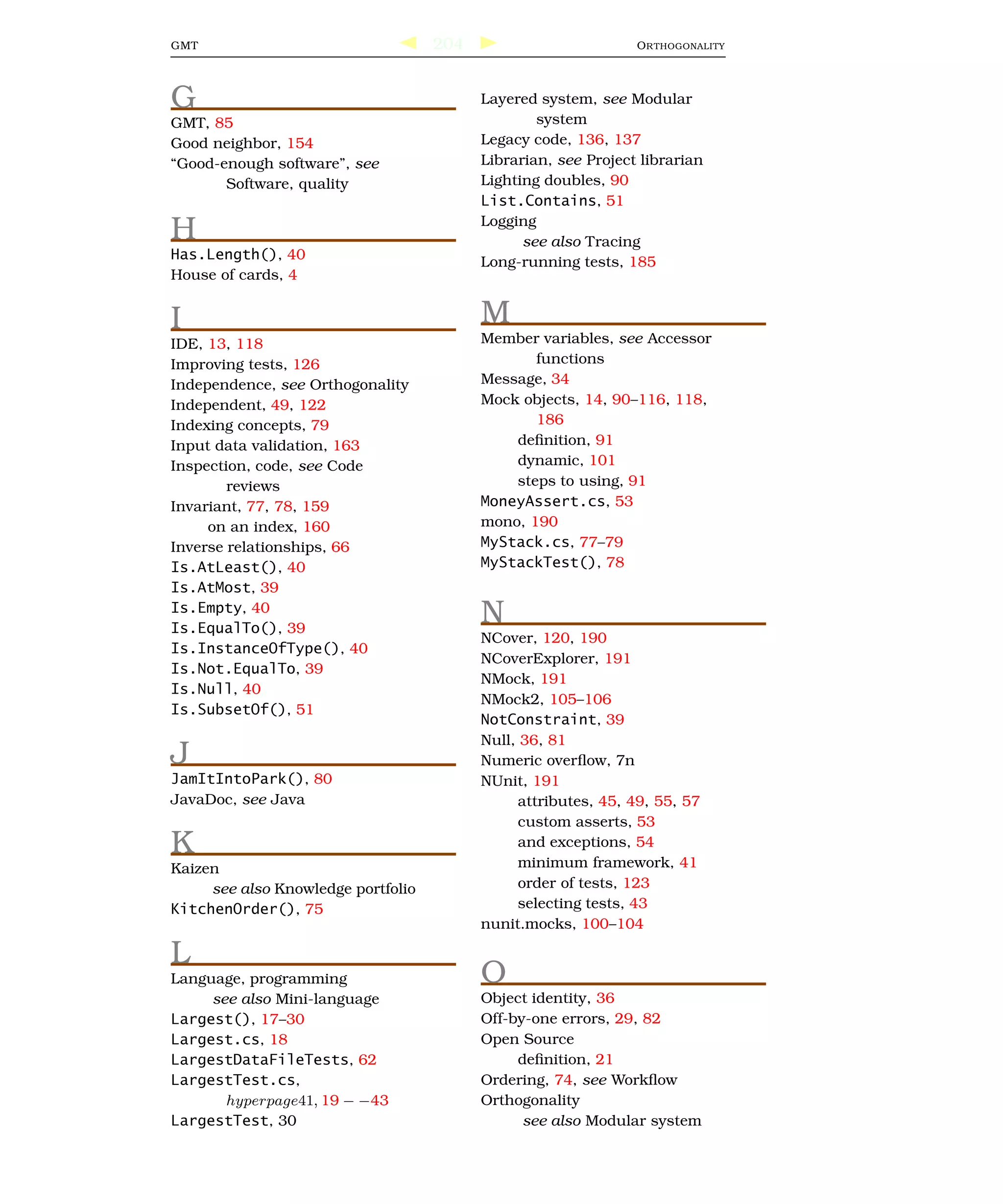 GMT                                 204                         O R THOGONALITY




G                                         Layered system, see Modular
GMT, 85                                           system
Good neighbor, 154                        Legacy code, 136, 137
“Good-enough software”, see               Librarian, see Project librarian
       Software, quality                  Lighting doubles, 90
                                          List.Contains, 51

H                                         Logging
                                                see also Tracing
Has.Length(), 40                          Long-running tests, 185
House of cards, 4


I                                         M
IDE, 13, 118                              Member variables, see Accessor
Improving tests, 126                             functions
Independence, see Orthogonality           Message, 34
Independent, 49, 122                      Mock objects, 14, 90–116, 118,
Indexing concepts, 79                            186
Input data validation, 163                    deﬁnition, 91
Inspection, code, see Code                    dynamic, 101
        reviews                               steps to using, 91
Invariant, 77, 78, 159                    MoneyAssert.cs, 53
     on an index, 160                     mono, 190
Inverse relationships, 66                 MyStack.cs, 77–79
Is.AtLeast(), 40                          MyStackTest(), 78
Is.AtMost, 39
Is.Empty, 40
Is.EqualTo(), 39
                                          N
                                          NCover, 120, 190
Is.InstanceOfType(), 40
                                          NCoverExplorer, 191
Is.Not.EqualTo, 39
                                          NMock, 191
Is.Null, 40
                                          NMock2, 105–106
Is.SubsetOf(), 51
                                          NotConstraint, 39
                                          Null, 36, 81
J                                         Numeric overﬂow, 7n
JamItIntoPark(), 80                       NUnit, 191
JavaDoc, see Java                               attributes, 45, 49, 55, 57
                                                custom asserts, 53
K                                               and exceptions, 54
                                                minimum framework, 41
Kaizen
     see also Knowledge portfolio               order of tests, 123
KitchenOrder(), 75                              selecting tests, 43
                                          nunit.mocks, 100–104

L
Language, programming                     O
     see also Mini-language               Object identity, 36
Largest(), 17–30                          Off-by-one errors, 29, 82
Largest.cs, 18                            Open Source
LargestDataFileTests, 62                       deﬁnition, 21
LargestTest.cs,                           Ordering, 74, see Workﬂow
       hyperpage41, 19 − −43              Orthogonality
LargestTest, 30                                 see also Modular system
 