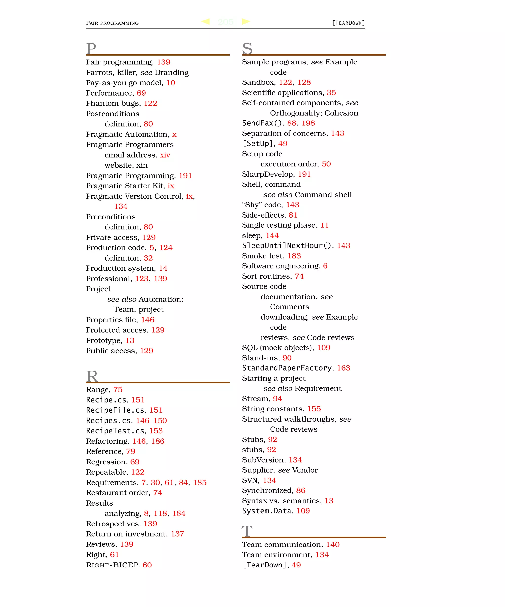 P AIR   PROGRAMMING                205                           [T E A R D O W N ]




P                                        S
Pair programming, 139                    Sample programs, see Example
Parrots, killer, see Branding                     code
Pay-as-you go model, 10                  Sandbox, 122, 128
Performance, 69                          Scientiﬁc applications, 35
Phantom bugs, 122                        Self-contained components, see
Postconditions                                    Orthogonality; Cohesion
     deﬁnition, 80                       SendFax(), 88, 198
Pragmatic Automation, x                  Separation of concerns, 143
Pragmatic Programmers                    [SetUp], 49
     email address, xiv                  Setup code
     website, xin                              execution order, 50
Pragmatic Programming, 191               SharpDevelop, 191
Pragmatic Starter Kit, ix                Shell, command
Pragmatic Version Control, ix,                  see also Command shell
        134                              “Shy” code, 143
Preconditions                            Side-effects, 81
     deﬁnition, 80                       Single testing phase, 11
Private access, 129                      sleep, 144
Production code, 5, 124                  SleepUntilNextHour(), 143
     deﬁnition, 32                       Smoke test, 183
Production system, 14                    Software engineering, 6
Professional, 123, 139                   Sort routines, 74
Project                                  Source code
      see also Automation;                     documentation, see
        Team, project                             Comments
Properties ﬁle, 146                            downloading, see Example
Protected access, 129                             code
Prototype, 13                                  reviews, see Code reviews
Public access, 129                       SQL (mock objects), 109
                                         Stand-ins, 90
                                         StandardPaperFactory, 163
R                                        Starting a project
Range, 75                                       see also Requirement
Recipe.cs, 151                           Stream, 94
RecipeFile.cs, 151                       String constants, 155
Recipes.cs, 146–150                      Structured walkthroughs, see
RecipeTest.cs, 153                                Code reviews
Refactoring, 146, 186                    Stubs, 92
Reference, 79                            stubs, 92
Regression, 69                           SubVersion, 134
Repeatable, 122                          Supplier, see Vendor
Requirements, 7, 30, 61, 84, 185         SVN, 134
Restaurant order, 74                     Synchronized, 86
Results                                  Syntax vs. semantics, 13
     analyzing, 8, 118, 184              System.Data, 109
Retrospectives, 139
Return on investment, 137                T
Reviews, 139                             Team communication, 140
Right, 61                                Team environment, 134
R IGHT -BICEP, 60                        [TearDown], 49
 