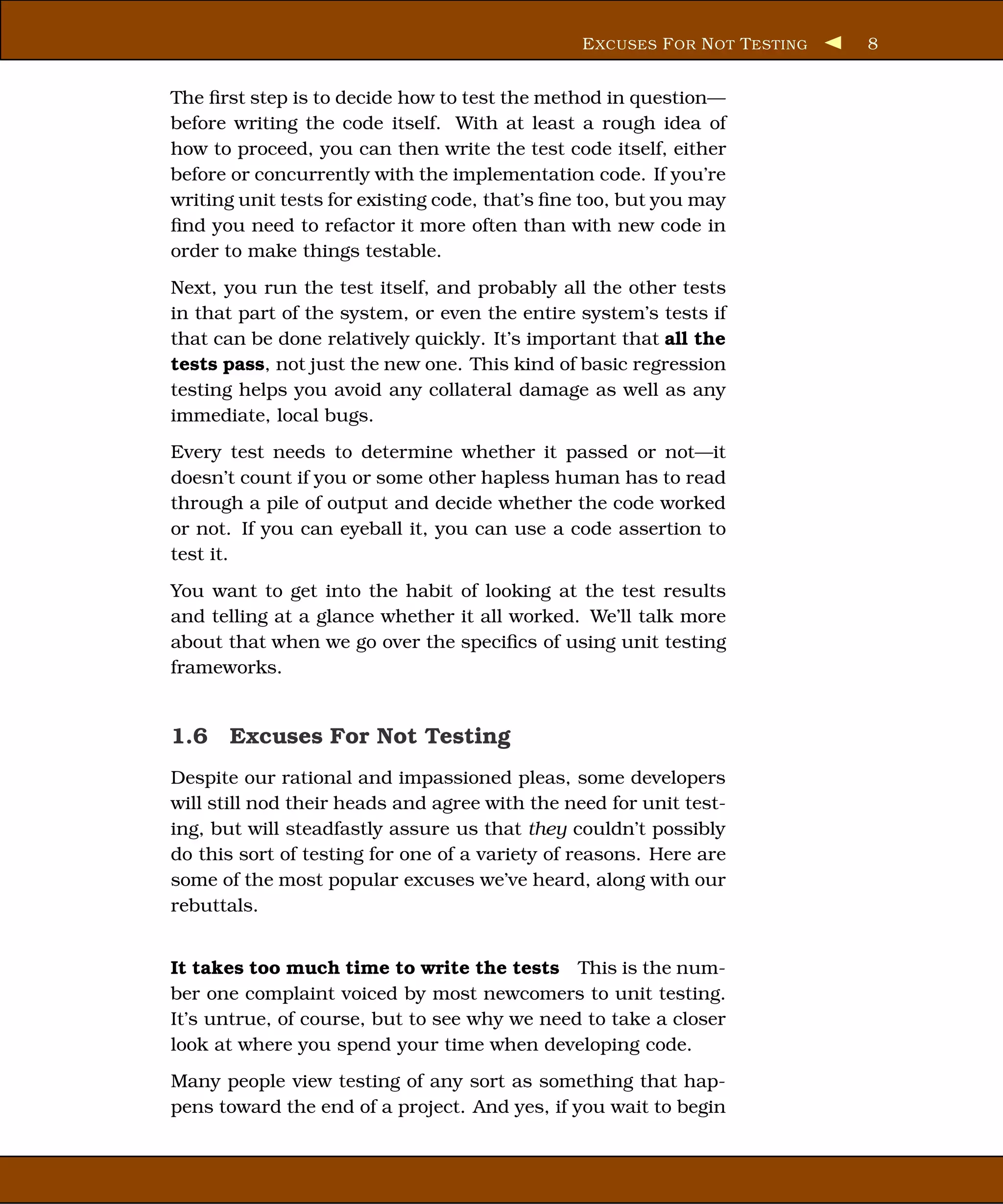 E XCUSES F OR N OT T ESTING   8


The ﬁrst step is to decide how to test the method in question—
before writing the code itself. With at least a rough idea of
how to proceed, you can then write the test code itself, either
before or concurrently with the implementation code. If you’re
writing unit tests for existing code, that’s ﬁne too, but you may
ﬁnd you need to refactor it more often than with new code in
order to make things testable.
Next, you run the test itself, and probably all the other tests
in that part of the system, or even the entire system’s tests if
that can be done relatively quickly. It’s important that all the
tests pass, not just the new one. This kind of basic regression
testing helps you avoid any collateral damage as well as any
immediate, local bugs.
Every test needs to determine whether it passed or not—it
doesn’t count if you or some other hapless human has to read
through a pile of output and decide whether the code worked
or not. If you can eyeball it, you can use a code assertion to
test it.
You want to get into the habit of looking at the test results
and telling at a glance whether it all worked. We’ll talk more
about that when we go over the speciﬁcs of using unit testing
frameworks.


1.6 Excuses For Not Testing
Despite our rational and impassioned pleas, some developers
will still nod their heads and agree with the need for unit test-
ing, but will steadfastly assure us that they couldn’t possibly
do this sort of testing for one of a variety of reasons. Here are
some of the most popular excuses we’ve heard, along with our
rebuttals.


It takes too much time to write the tests This is the num-
ber one complaint voiced by most newcomers to unit testing.
It’s untrue, of course, but to see why we need to take a closer
look at where you spend your time when developing code.
Many people view testing of any sort as something that hap-
pens toward the end of a project. And yes, if you wait to begin
 