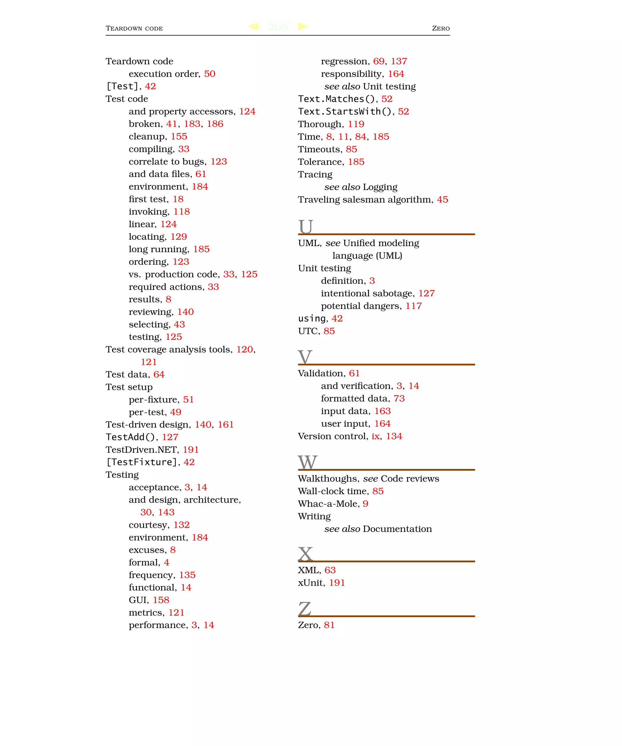 T EARDOWN   CODE                     206                                 Z ERO



Teardown code                                   regression, 69, 137
     execution order, 50                        responsibility, 164
[Test], 42                                       see also Unit testing
Test code                                  Text.Matches(), 52
     and property accessors, 124           Text.StartsWith(), 52
     broken, 41, 183, 186                  Thorough, 119
     cleanup, 155                          Time, 8, 11, 84, 185
     compiling, 33                         Timeouts, 85
     correlate to bugs, 123                Tolerance, 185
     and data ﬁles, 61                     Tracing
     environment, 184                            see also Logging
     ﬁrst test, 18                         Traveling salesman algorithm, 45
     invoking, 118
     linear, 124
     locating, 129
                                           U
                                           UML, see Uniﬁed modeling
     long running, 185
                                                   language (UML)
     ordering, 123
                                           Unit testing
     vs. production code, 33, 125
                                                deﬁnition, 3
     required actions, 33
                                                intentional sabotage, 127
     results, 8
                                                potential dangers, 117
     reviewing, 140
                                           using, 42
     selecting, 43
                                           UTC, 85
     testing, 125
Test coverage analysis tools, 120,
        121                                V
Test data, 64                              Validation, 61
Test setup                                      and veriﬁcation, 3, 14
     per-ﬁxture, 51                             formatted data, 73
     per-test, 49                               input data, 163
Test-driven design, 140, 161                    user input, 164
TestAdd(), 127                             Version control, ix, 134
TestDriven.NET, 191
[TestFixture], 42
Testing
                                           W
                                           Walkthoughs, see Code reviews
     acceptance, 3, 14                     Wall-clock time, 85
     and design, architecture,             Whac-a-Mole, 9
        30, 143                            Writing
     courtesy, 132                               see also Documentation
     environment, 184
     excuses, 8
     formal, 4
                                           X
                                           XML, 63
     frequency, 135
                                           xUnit, 191
     functional, 14
     GUI, 158
     metrics, 121                          Z
     performance, 3, 14                    Zero, 81
 