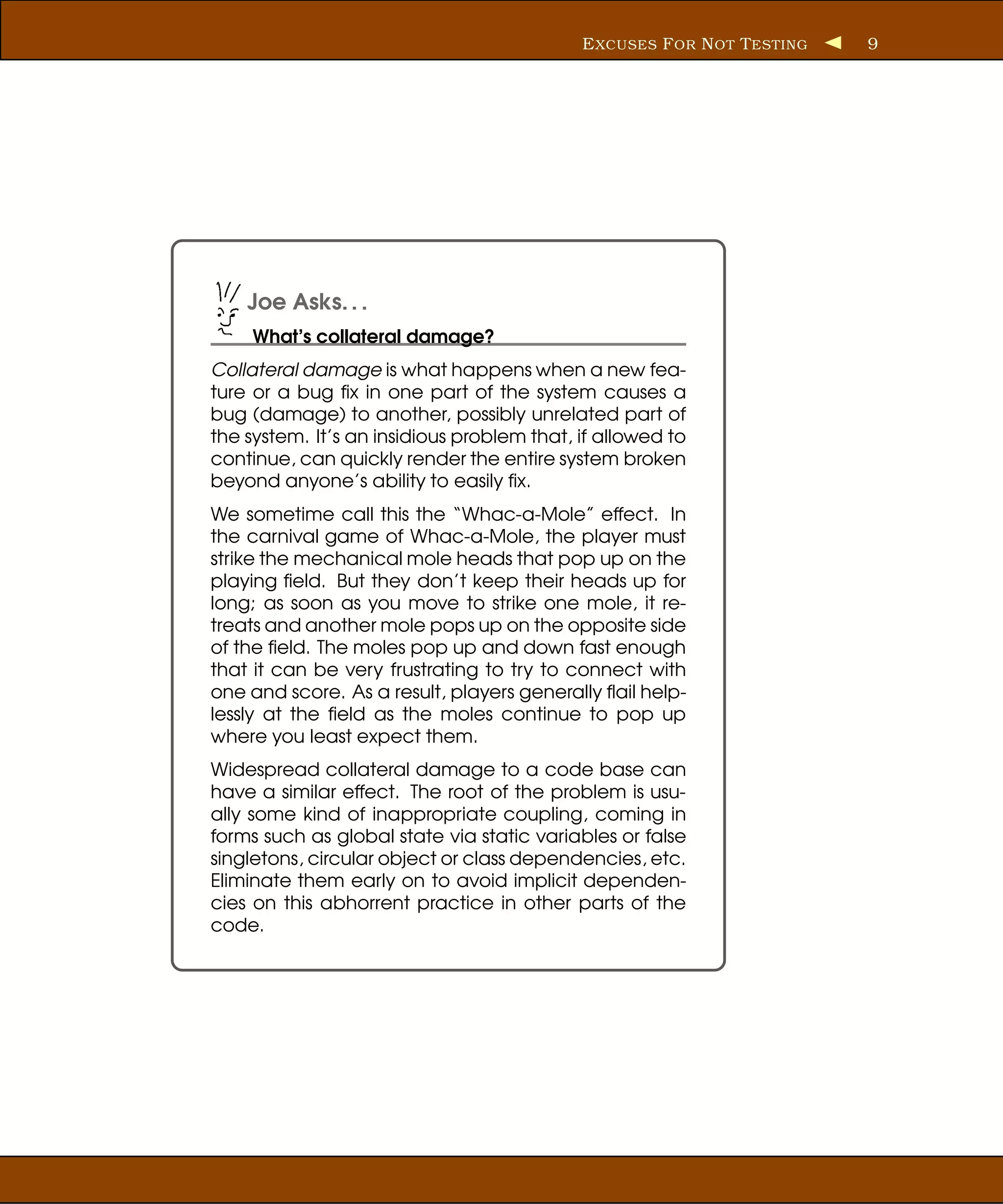 E XCUSES F OR N OT T ESTING   9




    Joe Asks. . .
     What’s collateral damage?
Collateral damage is what happens when a new fea-
ture or a bug ﬁx in one part of the system causes a
bug (damage) to another, possibly unrelated part of
the system. It’s an insidious problem that, if allowed to
continue, can quickly render the entire system broken
beyond anyone’s ability to easily ﬁx.
We sometime call this the “Whac-a-Mole” effect. In
the carnival game of Whac-a-Mole, the player must
strike the mechanical mole heads that pop up on the
playing ﬁeld. But they don’t keep their heads up for
long; as soon as you move to strike one mole, it re-
treats and another mole pops up on the opposite side
of the ﬁeld. The moles pop up and down fast enough
that it can be very frustrating to try to connect with
one and score. As a result, players generally ﬂail help-
lessly at the ﬁeld as the moles continue to pop up
where you least expect them.
Widespread collateral damage to a code base can
have a similar effect. The root of the problem is usu-
ally some kind of inappropriate coupling, coming in
forms such as global state via static variables or false
singletons, circular object or class dependencies, etc.
Eliminate them early on to avoid implicit dependen-
cies on this abhorrent practice in other parts of the
code.
 