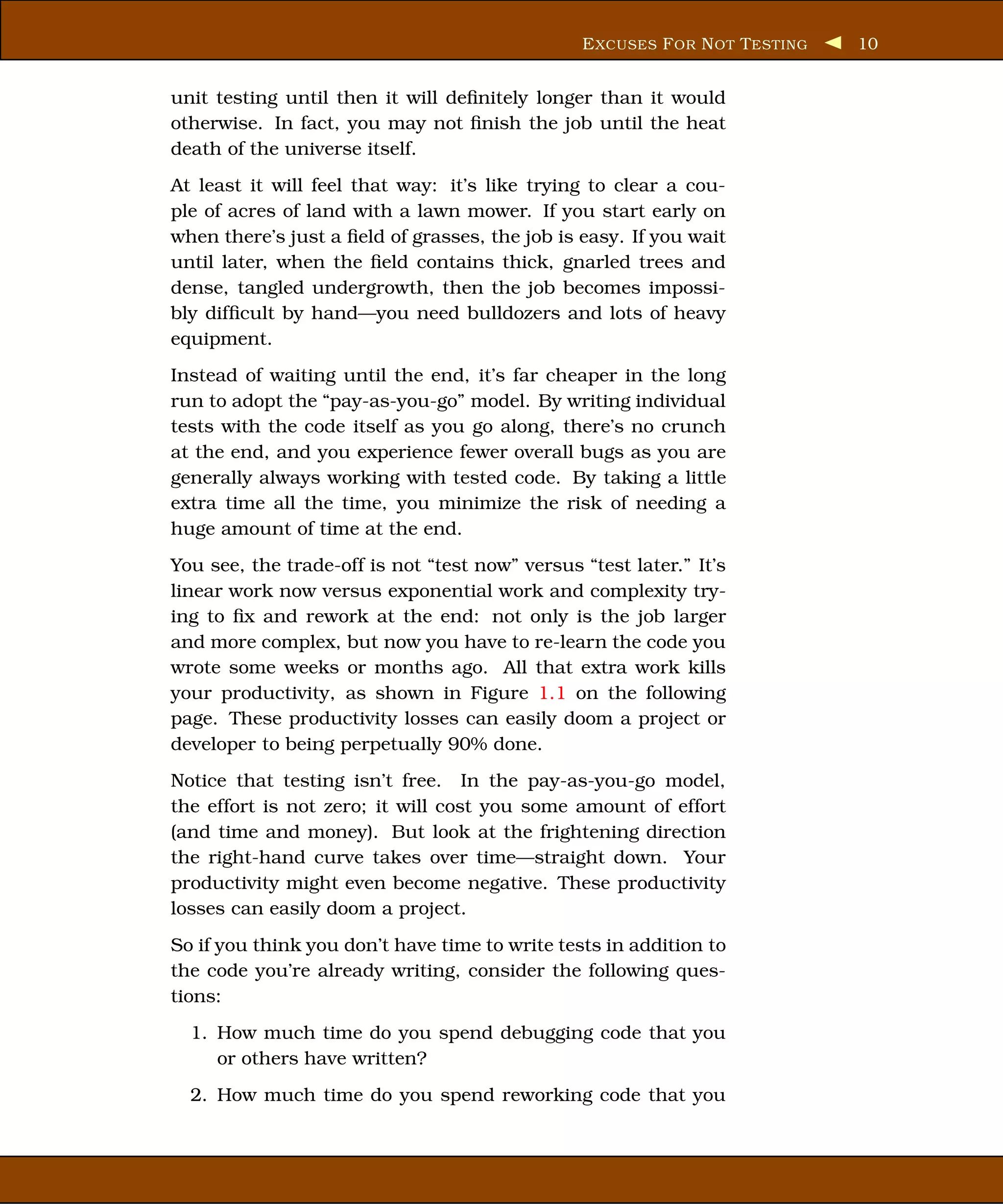 E XCUSES F OR N OT T ESTING   10


unit testing until then it will deﬁnitely longer than it would
otherwise. In fact, you may not ﬁnish the job until the heat
death of the universe itself.
At least it will feel that way: it’s like trying to clear a cou-
ple of acres of land with a lawn mower. If you start early on
when there’s just a ﬁeld of grasses, the job is easy. If you wait
until later, when the ﬁeld contains thick, gnarled trees and
dense, tangled undergrowth, then the job becomes impossi-
bly difﬁcult by hand—you need bulldozers and lots of heavy
equipment.
Instead of waiting until the end, it’s far cheaper in the long
run to adopt the “pay-as-you-go” model. By writing individual
tests with the code itself as you go along, there’s no crunch
at the end, and you experience fewer overall bugs as you are
generally always working with tested code. By taking a little
extra time all the time, you minimize the risk of needing a
huge amount of time at the end.
You see, the trade-off is not “test now” versus “test later.” It’s
linear work now versus exponential work and complexity try-
ing to ﬁx and rework at the end: not only is the job larger
and more complex, but now you have to re-learn the code you
wrote some weeks or months ago. All that extra work kills
your productivity, as shown in Figure 1.1 on the following
page. These productivity losses can easily doom a project or
developer to being perpetually 90% done.
Notice that testing isn’t free. In the pay-as-you-go model,
the effort is not zero; it will cost you some amount of effort
(and time and money). But look at the frightening direction
the right-hand curve takes over time—straight down. Your
productivity might even become negative. These productivity
losses can easily doom a project.
So if you think you don’t have time to write tests in addition to
the code you’re already writing, consider the following ques-
tions:
  1. How much time do you spend debugging code that you
     or others have written?
  2. How much time do you spend reworking code that you
 