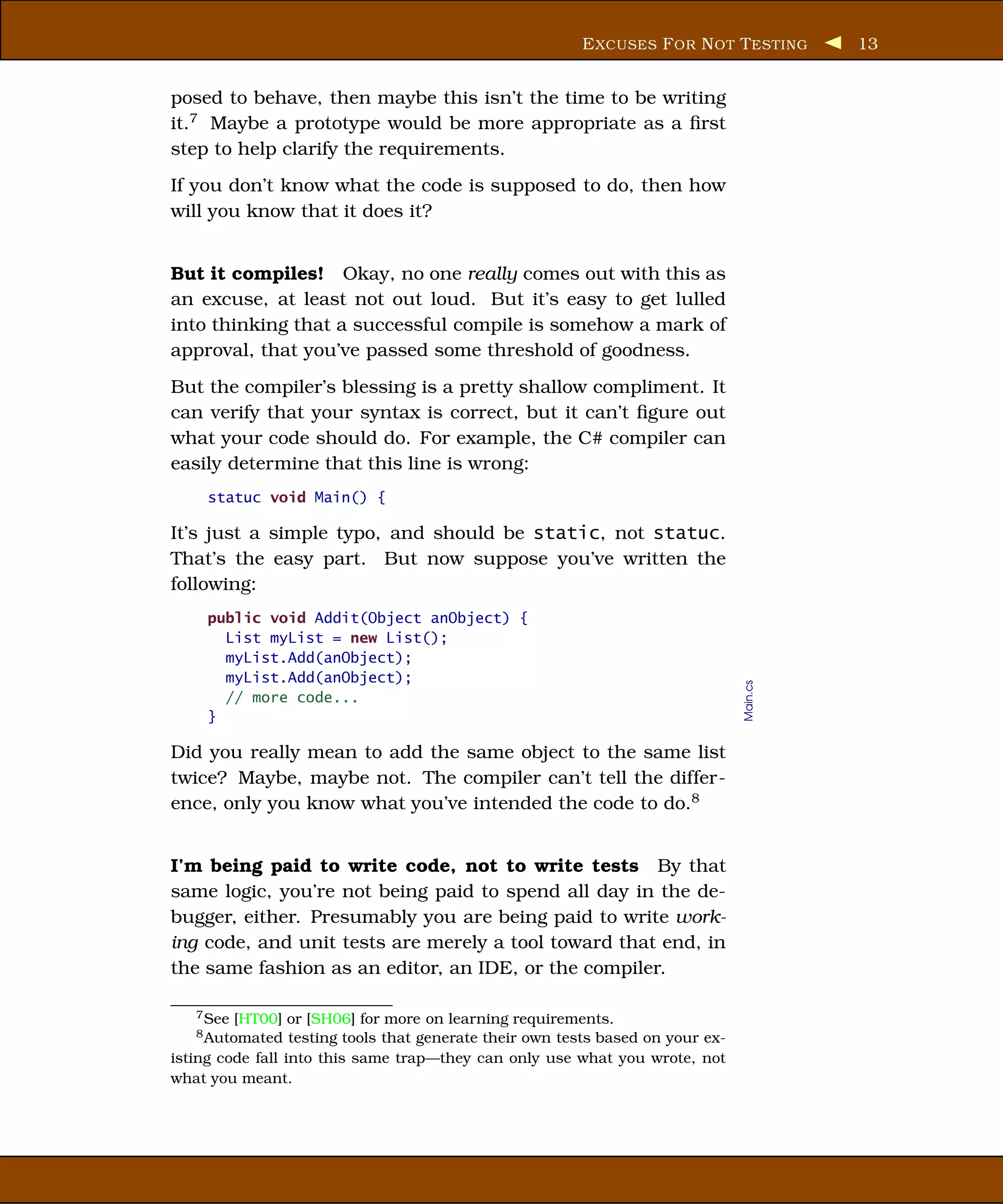 E XCUSES F OR N OT T ESTING       13


posed to behave, then maybe this isn’t the time to be writing
it.7 Maybe a prototype would be more appropriate as a ﬁrst
step to help clarify the requirements.
If you don’t know what the code is supposed to do, then how
will you know that it does it?


But it compiles! Okay, no one really comes out with this as
an excuse, at least not out loud. But it’s easy to get lulled
into thinking that a successful compile is somehow a mark of
approval, that you’ve passed some threshold of goodness.
But the compiler’s blessing is a pretty shallow compliment. It
can verify that your syntax is correct, but it can’t ﬁgure out
what your code should do. For example, the C# compiler can
easily determine that this line is wrong:
     statuc void Main() {

It’s just a simple typo, and should be static, not statuc.
That’s the easy part. But now suppose you’ve written the
following:
     public void Addit(Object anObject) {
       List myList = new List();
       myList.Add(anObject);
       myList.Add(anObject);



                                                                                  Main.cs
       // more code...
     }

Did you really mean to add the same object to the same list
twice? Maybe, maybe not. The compiler can’t tell the differ-
ence, only you know what you’ve intended the code to do.8


I’m being paid to write code, not to write tests By that
same logic, you’re not being paid to spend all day in the de-
bugger, either. Presumably you are being paid to write work-
ing code, and unit tests are merely a tool toward that end, in
the same fashion as an editor, an IDE, or the compiler.

   7 See [HT00] or [SH06] for more on learning requirements.
   8 Automated    testing tools that generate their own tests based on your ex-
isting code fall into this same trap—they can only use what you wrote, not
what you meant.
 