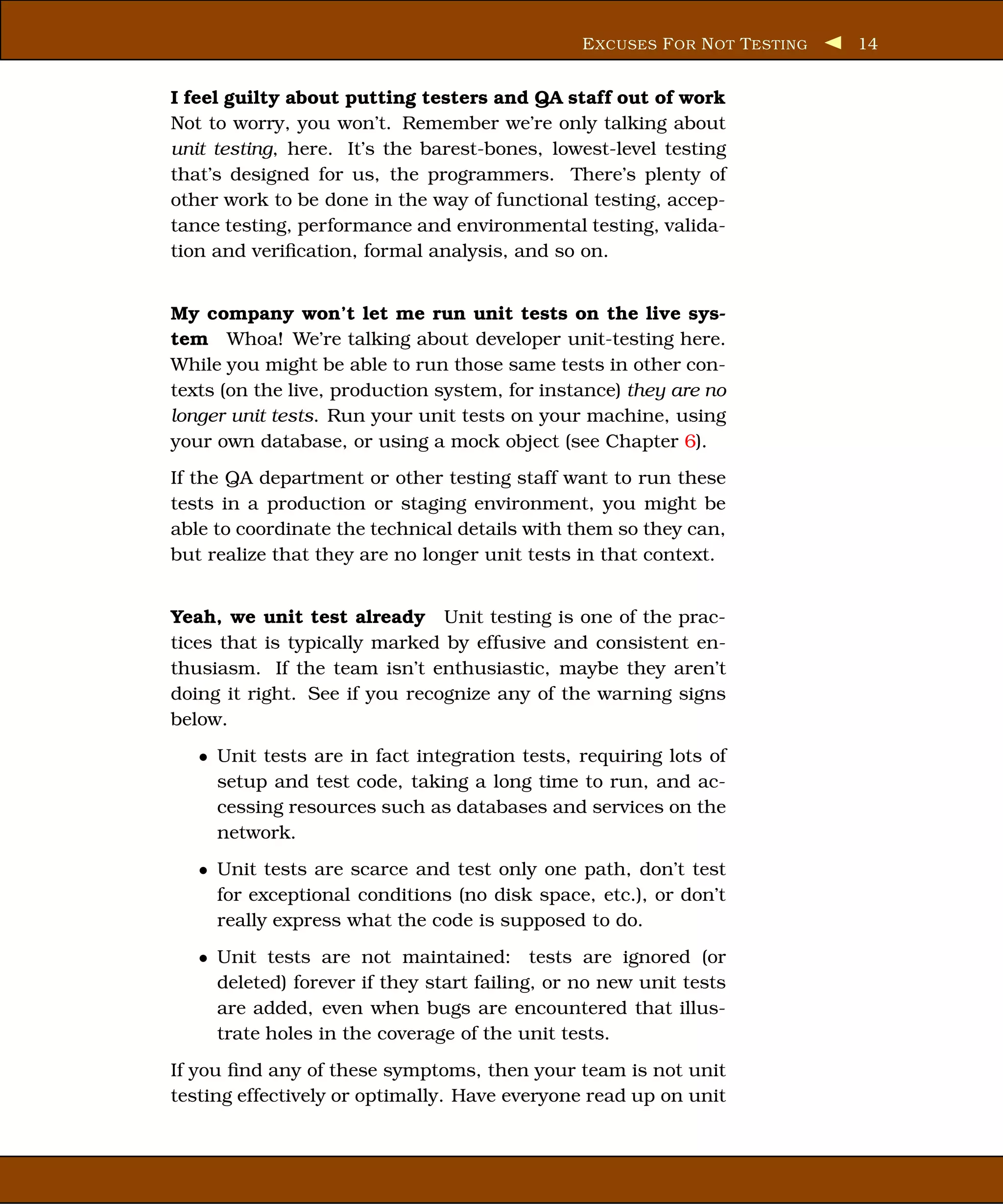 E XCUSES F OR N OT T ESTING   14


I feel guilty about putting testers and QA staff out of work
Not to worry, you won’t. Remember we’re only talking about
unit testing, here. It’s the barest-bones, lowest-level testing
that’s designed for us, the programmers. There’s plenty of
other work to be done in the way of functional testing, accep-
tance testing, performance and environmental testing, valida-
tion and veriﬁcation, formal analysis, and so on.


My company won’t let me run unit tests on the live sys-
tem Whoa! We’re talking about developer unit-testing here.
While you might be able to run those same tests in other con-
texts (on the live, production system, for instance) they are no
longer unit tests. Run your unit tests on your machine, using
your own database, or using a mock object (see Chapter 6).
If the QA department or other testing staff want to run these
tests in a production or staging environment, you might be
able to coordinate the technical details with them so they can,
but realize that they are no longer unit tests in that context.


Yeah, we unit test already Unit testing is one of the prac-
tices that is typically marked by effusive and consistent en-
thusiasm. If the team isn’t enthusiastic, maybe they aren’t
doing it right. See if you recognize any of the warning signs
below.
   • Unit tests are in fact integration tests, requiring lots of
     setup and test code, taking a long time to run, and ac-
     cessing resources such as databases and services on the
     network.
   • Unit tests are scarce and test only one path, don’t test
     for exceptional conditions (no disk space, etc.), or don’t
     really express what the code is supposed to do.
   • Unit tests are not maintained: tests are ignored (or
     deleted) forever if they start failing, or no new unit tests
     are added, even when bugs are encountered that illus-
     trate holes in the coverage of the unit tests.
If you ﬁnd any of these symptoms, then your team is not unit
testing effectively or optimally. Have everyone read up on unit
 