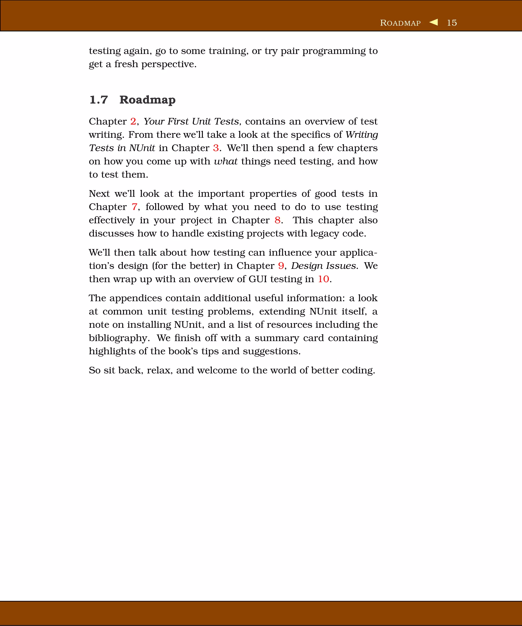 R OADMAP   15


testing again, go to some training, or try pair programming to
get a fresh perspective.


1.7 Roadmap
Chapter 2, Your First Unit Tests, contains an overview of test
writing. From there we’ll take a look at the speciﬁcs of Writing
Tests in NUnit in Chapter 3. We’ll then spend a few chapters
on how you come up with what things need testing, and how
to test them.
Next we’ll look at the important properties of good tests in
Chapter 7, followed by what you need to do to use testing
effectively in your project in Chapter 8. This chapter also
discusses how to handle existing projects with legacy code.
We’ll then talk about how testing can inﬂuence your applica-
tion’s design (for the better) in Chapter 9, Design Issues. We
then wrap up with an overview of GUI testing in 10.
The appendices contain additional useful information: a look
at common unit testing problems, extending NUnit itself, a
note on installing NUnit, and a list of resources including the
bibliography. We ﬁnish off with a summary card containing
highlights of the book’s tips and suggestions.
So sit back, relax, and welcome to the world of better coding.
 