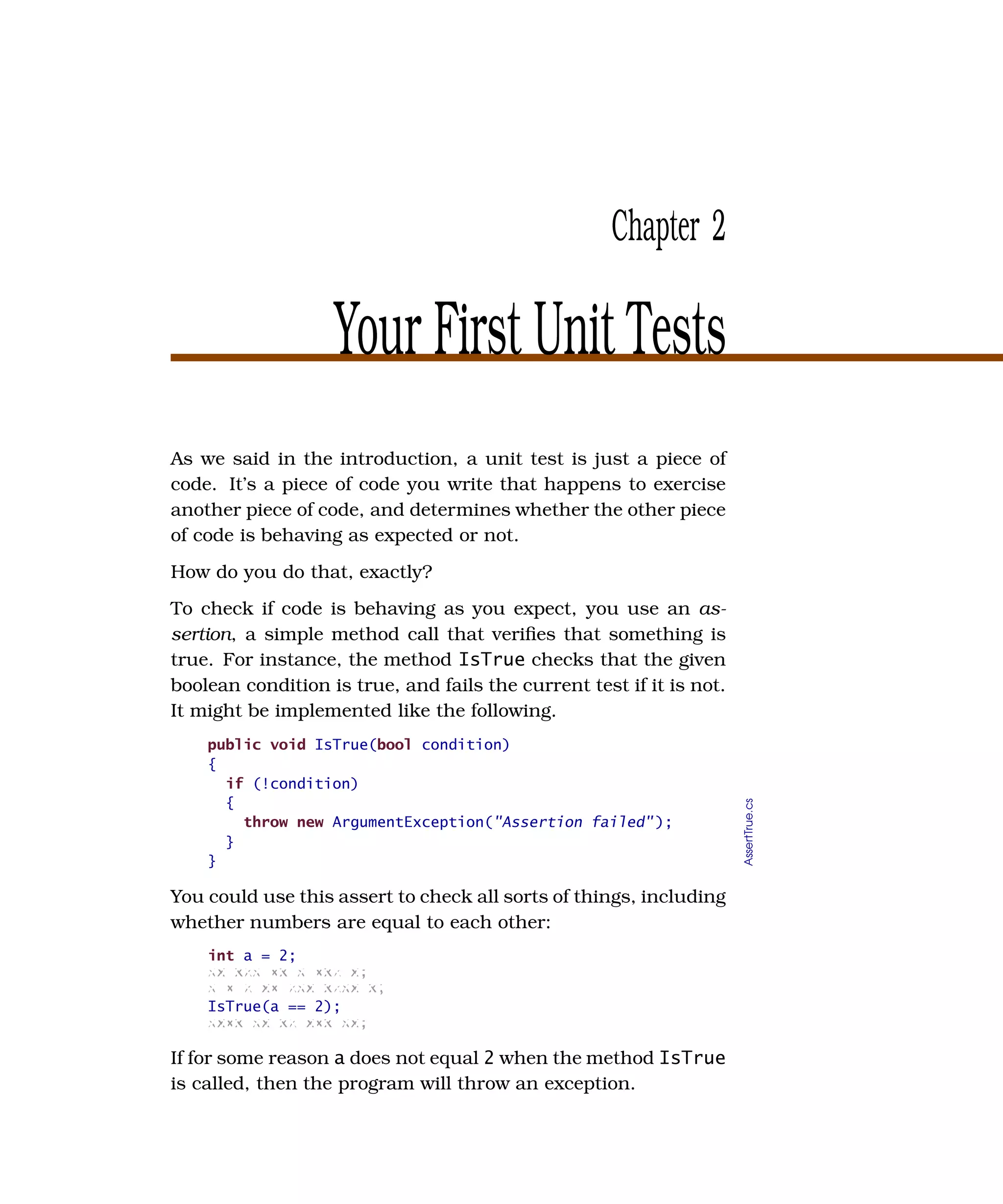 Chapter 2

                   Your First Unit Tests
As we said in the introduction, a unit test is just a piece of
code. It’s a piece of code you write that happens to exercise
another piece of code, and determines whether the other piece
of code is behaving as expected or not.
How do you do that, exactly?
To check if code is behaving as you expect, you use an as-
sertion, a simple method call that veriﬁes that something is
true. For instance, the method IsTrue checks that the given
boolean condition is true, and fails the current test if it is not.
It might be implemented like the following.
    public void IsTrue(bool condition)
    {
      if (!condition)
      {
                                                                      AssertTrue.cs




        throw new ArgumentException("Assertion failed" );
      }
    }

You could use this assert to check all sorts of things, including
whether numbers are equal to each other:
    int a = 2;
    xx xxx xx x xxx x;
    x x x xx xxx xxxx x;
    IsTrue(a == 2);
    xxxx xx xx xxx xx;

If for some reason a does not equal 2 when the method IsTrue
is called, then the program will throw an exception.
 