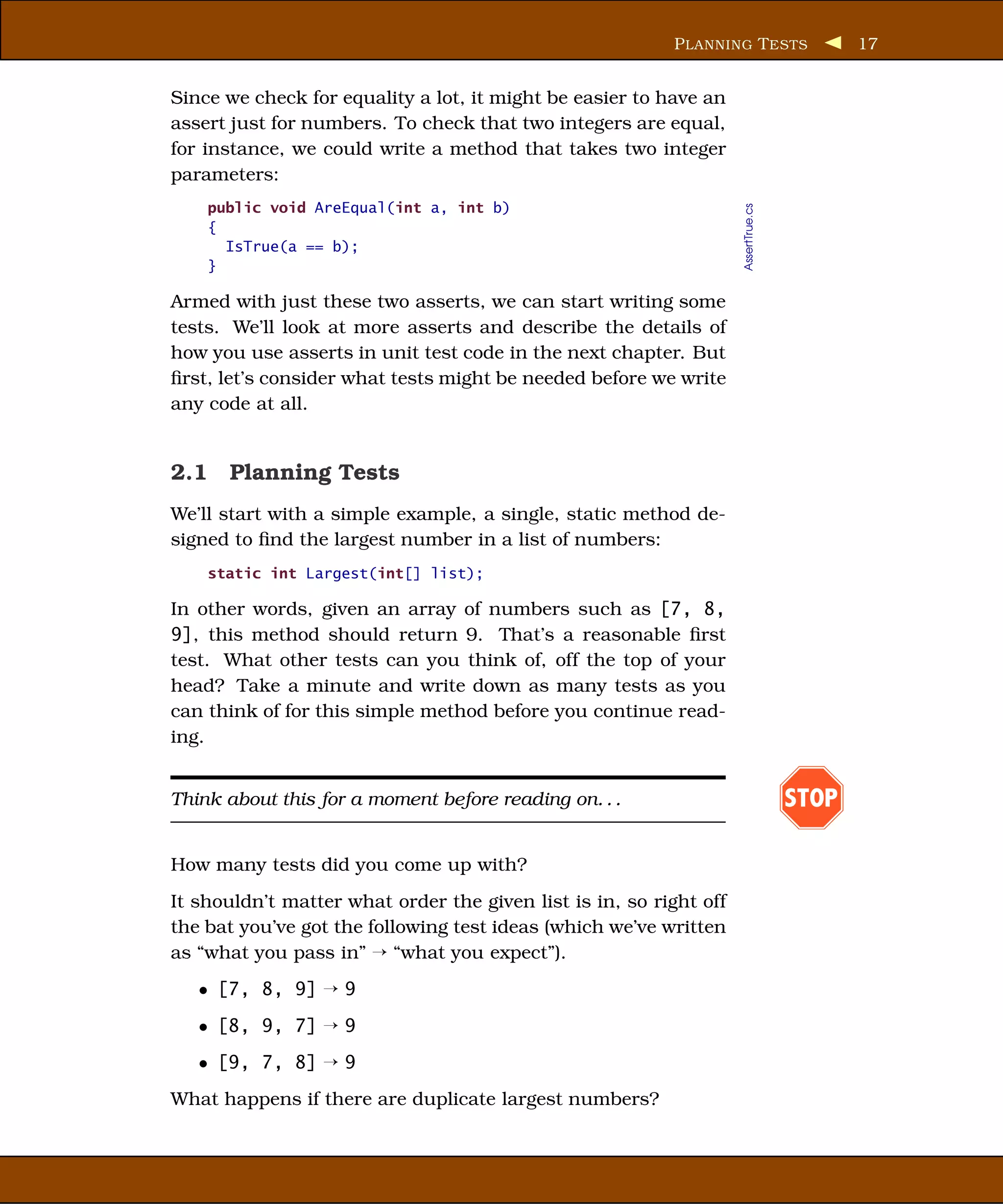 P LANNING T ESTS                 17


Since we check for equality a lot, it might be easier to have an
assert just for numbers. To check that two integers are equal,
for instance, we could write a method that takes two integer
parameters:
    public void AreEqual(int a, int b)




                                                                    AssertTrue.cs
    {
      IsTrue(a == b);
    }

Armed with just these two asserts, we can start writing some
tests. We’ll look at more asserts and describe the details of
how you use asserts in unit test code in the next chapter. But
ﬁrst, let’s consider what tests might be needed before we write
any code at all.


2.1 Planning Tests
We’ll start with a simple example, a single, static method de-
signed to ﬁnd the largest number in a list of numbers:
    static int Largest(int[] list);

In other words, given an array of numbers such as [7, 8,
9], this method should return 9. That’s a reasonable ﬁrst
test. What other tests can you think of, off the top of your
head? Take a minute and write down as many tests as you
can think of for this simple method before you continue read-
ing.


Think about this for a moment before reading on. . .                                STOP

How many tests did you come up with?
It shouldn’t matter what order the given list is in, so right off
the bat you’ve got the following test ideas (which we’ve written
as “what you pass in” ¡ “what you expect”).
   • [7, 8, 9] ¡ 9
   • [8, 9, 7] ¡ 9
   • [9, 7, 8] ¡ 9
What happens if there are duplicate largest numbers?
 