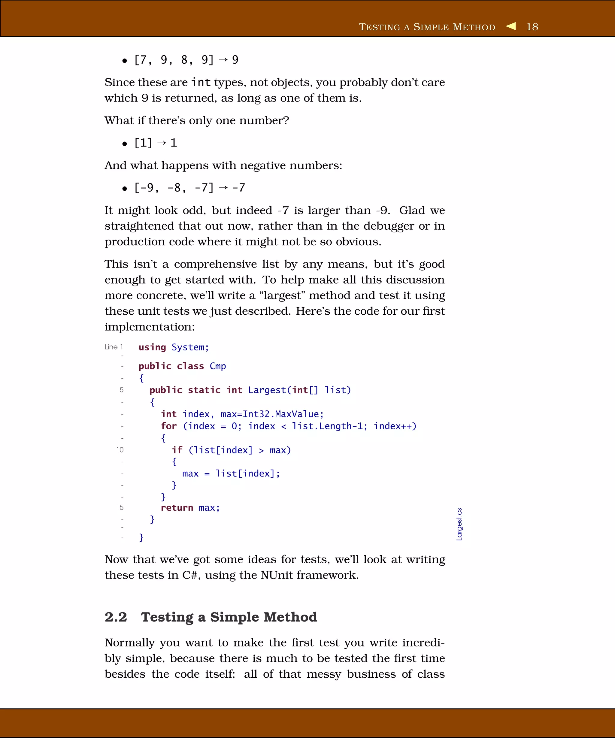 T ESTING A S IMPLE M ETHOD     18


     • [7, 9, 8, 9] ¡ 9
Since these are int types, not objects, you probably don’t care
which 9 is returned, as long as one of them is.
What if there’s only one number?
     • [1] ¡ 1
And what happens with negative numbers:
     • [-9, -8, -7] ¡ -7
It might look odd, but indeed -7 is larger than -9. Glad we
straightened that out now, rather than in the debugger or in
production code where it might not be so obvious.
This isn’t a comprehensive list by any means, but it’s good
enough to get started with. To help make all this discussion
more concrete, we’ll write a “largest” method and test it using
these unit tests we just described. Here’s the code for our ﬁrst
implementation:
Line 1   using System;
     -
     -   public class Cmp
     -   {
    5      public static int Largest(int[] list)
     -     {
     -       int index, max=Int32.MaxValue;
     -       for (index = 0; index < list.Length-1; index++)
     -       {
   10          if (list[index] > max)
     -         {
     -           max = list[index];
     -         }
     -       }
   15        return max;
                                                                   Largest.cs




     -     }
     -
     -   }

Now that we’ve got some ideas for tests, we’ll look at writing
these tests in C#, using the NUnit framework.


2.2 Testing a Simple Method
Normally you want to make the ﬁrst test you write incredi-
bly simple, because there is much to be tested the ﬁrst time
besides the code itself: all of that messy business of class
 