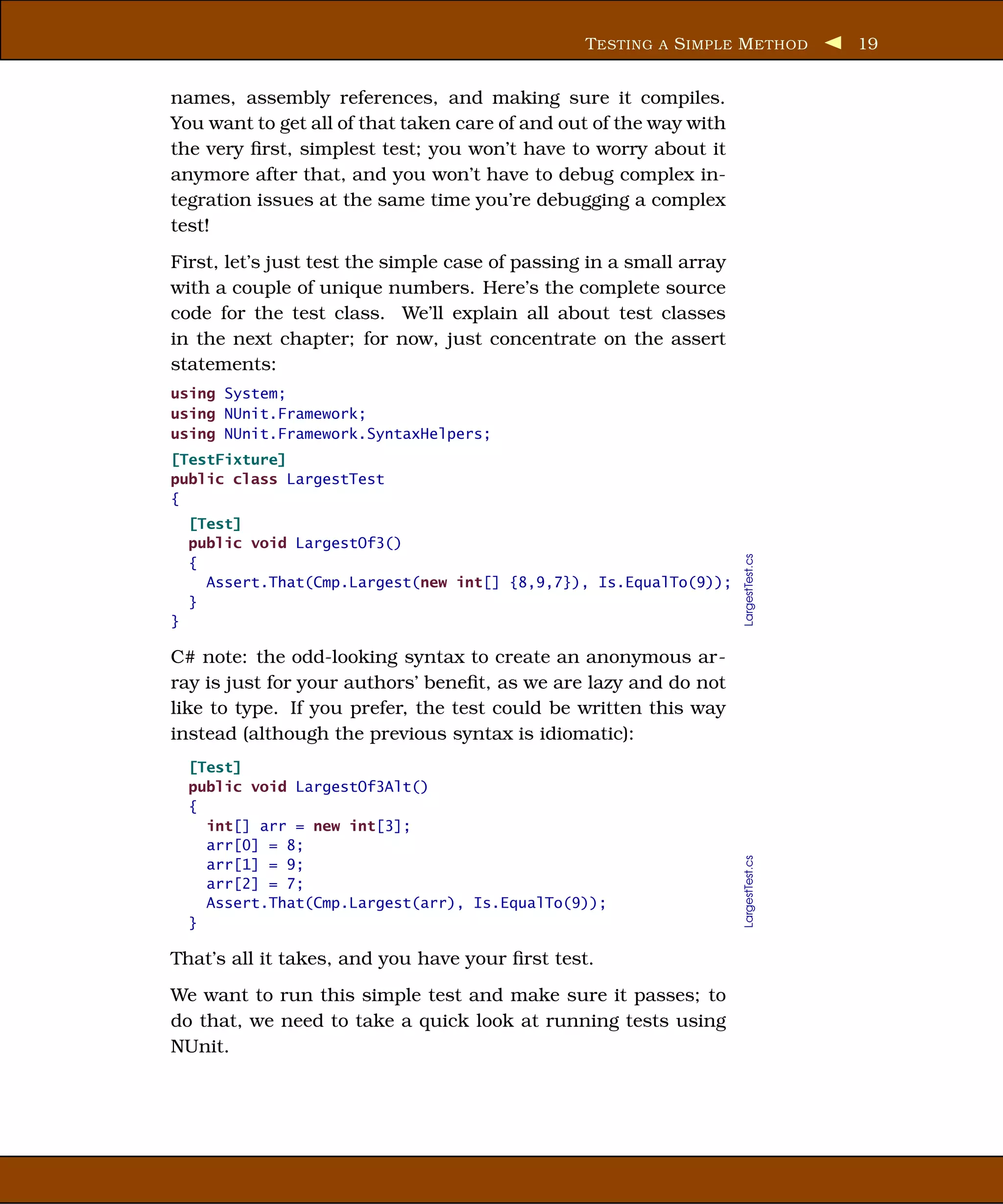 T ESTING A S IMPLE M ETHOD           19


names, assembly references, and making sure it compiles.
You want to get all of that taken care of and out of the way with
the very ﬁrst, simplest test; you won’t have to worry about it
anymore after that, and you won’t have to debug complex in-
tegration issues at the same time you’re debugging a complex
test!
First, let’s just test the simple case of passing in a small array
with a couple of unique numbers. Here’s the complete source
code for the test class. We’ll explain all about test classes
in the next chapter; for now, just concentrate on the assert
statements:
using System;
using NUnit.Framework;
using NUnit.Framework.SyntaxHelpers;
[TestFixture]
public class LargestTest
{
    [Test]
    public void LargestOf3()




                                                                     LargestTest.cs
    {
      Assert.That(Cmp.Largest(new int[] {8,9,7}), Is.EqualTo(9));
    }
}

C# note: the odd-looking syntax to create an anonymous ar-
ray is just for your authors’ beneﬁt, as we are lazy and do not
like to type. If you prefer, the test could be written this way
instead (although the previous syntax is idiomatic):
    [Test]
    public void LargestOf3Alt()
    {
      int[] arr = new int[3];
      arr[0] = 8;
                                                                     LargestTest.cs




      arr[1] = 9;
      arr[2] = 7;
      Assert.That(Cmp.Largest(arr), Is.EqualTo(9));
    }

That’s all it takes, and you have your ﬁrst test.
We want to run this simple test and make sure it passes; to
do that, we need to take a quick look at running tests using
NUnit.
 