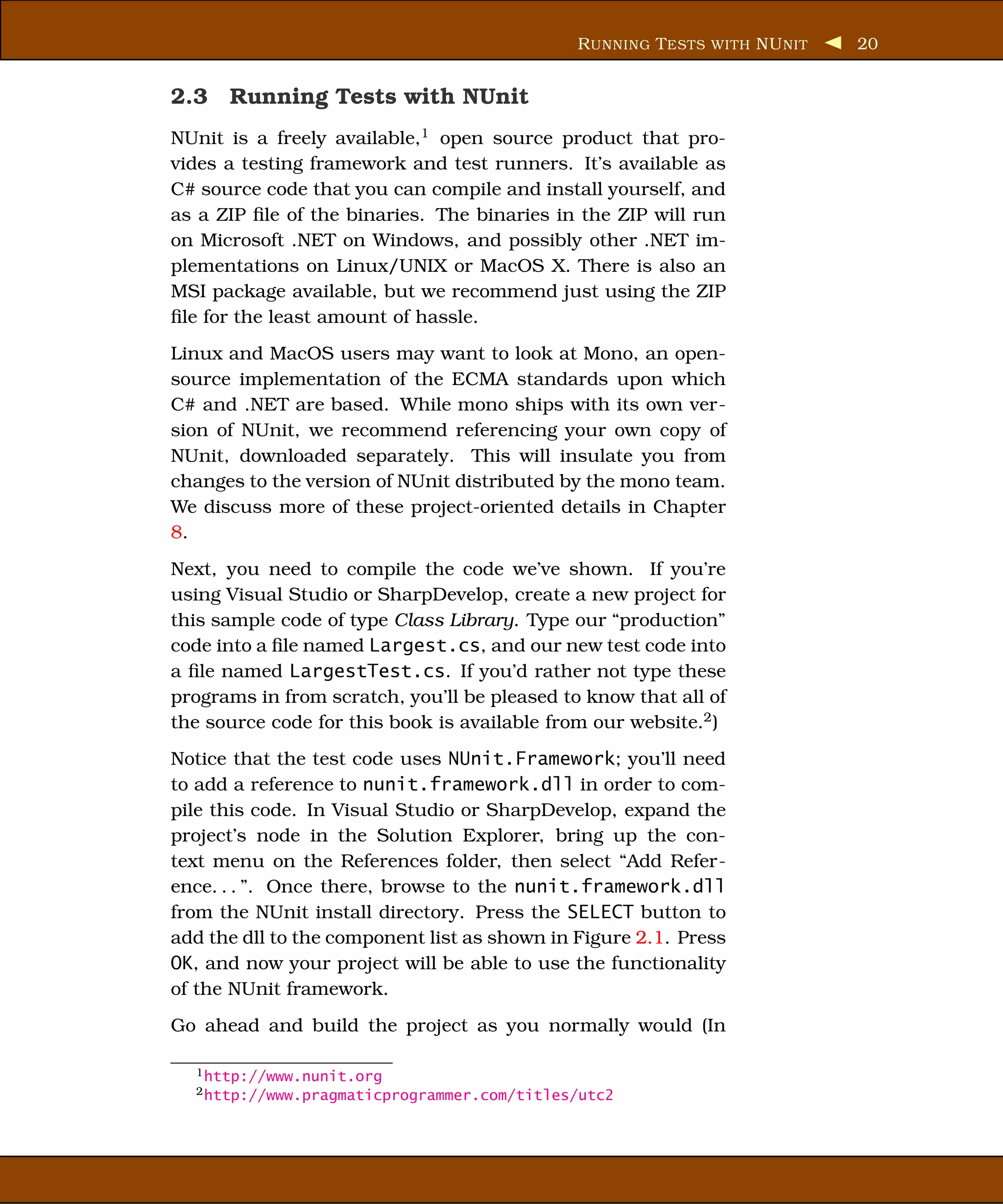 R UNNING T ESTS WITH NU NIT   20


2.3 Running Tests with NUnit
NUnit is a freely available,1 open source product that pro-
vides a testing framework and test runners. It’s available as
C# source code that you can compile and install yourself, and
as a ZIP ﬁle of the binaries. The binaries in the ZIP will run
on Microsoft .NET on Windows, and possibly other .NET im-
plementations on Linux/UNIX or MacOS X. There is also an
MSI package available, but we recommend just using the ZIP
ﬁle for the least amount of hassle.
Linux and MacOS users may want to look at Mono, an open-
source implementation of the ECMA standards upon which
C# and .NET are based. While mono ships with its own ver-
sion of NUnit, we recommend referencing your own copy of
NUnit, downloaded separately. This will insulate you from
changes to the version of NUnit distributed by the mono team.
We discuss more of these project-oriented details in Chapter
8.
Next, you need to compile the code we’ve shown. If you’re
using Visual Studio or SharpDevelop, create a new project for
this sample code of type Class Library. Type our “production”
code into a ﬁle named Largest.cs, and our new test code into
a ﬁle named LargestTest.cs. If you’d rather not type these
programs in from scratch, you’ll be pleased to know that all of
the source code for this book is available from our website.2 )
Notice that the test code uses NUnit.Framework; you’ll need
to add a reference to nunit.framework.dll in order to com-
pile this code. In Visual Studio or SharpDevelop, expand the
project’s node in the Solution Explorer, bring up the con-
text menu on the References folder, then select “Add Refer-
ence. . . ”. Once there, browse to the nunit.framework.dll
from the NUnit install directory. Press the SELECT button to
add the dll to the component list as shown in Figure 2.1. Press
OK, and now your project will be able to use the functionality
of the NUnit framework.
Go ahead and build the project as you normally would (In

  1 http://www.nunit.org
  2 http://www.pragmaticprogrammer.com/titles/utc2
 
