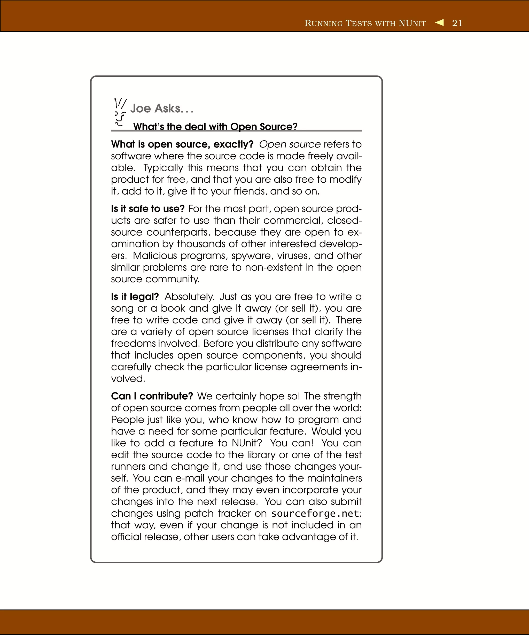 R UNNING T ESTS WITH NU NIT   21




    Joe Asks. . .
    What’s the deal with Open Source?
What is open source, exactly? Open source refers to
software where the source code is made freely avail-
able. Typically this means that you can obtain the
product for free, and that you are also free to modify
it, add to it, give it to your friends, and so on.
Is it safe to use? For the most part, open source prod-
ucts are safer to use than their commercial, closed-
source counterparts, because they are open to ex-
amination by thousands of other interested develop-
ers. Malicious programs, spyware, viruses, and other
similar problems are rare to non-existent in the open
source community.
Is it legal? Absolutely. Just as you are free to write a
song or a book and give it away (or sell it), you are
free to write code and give it away (or sell it). There
are a variety of open source licenses that clarify the
freedoms involved. Before you distribute any software
that includes open source components, you should
carefully check the particular license agreements in-
volved.
Can I contribute? We certainly hope so! The strength
of open source comes from people all over the world:
People just like you, who know how to program and
have a need for some particular feature. Would you
like to add a feature to NUnit? You can! You can
edit the source code to the library or one of the test
runners and change it, and use those changes your-
self. You can e-mail your changes to the maintainers
of the product, and they may even incorporate your
changes into the next release. You can also submit
changes using patch tracker on sourceforge.net;
that way, even if your change is not included in an
ofﬁcial release, other users can take advantage of it.
 