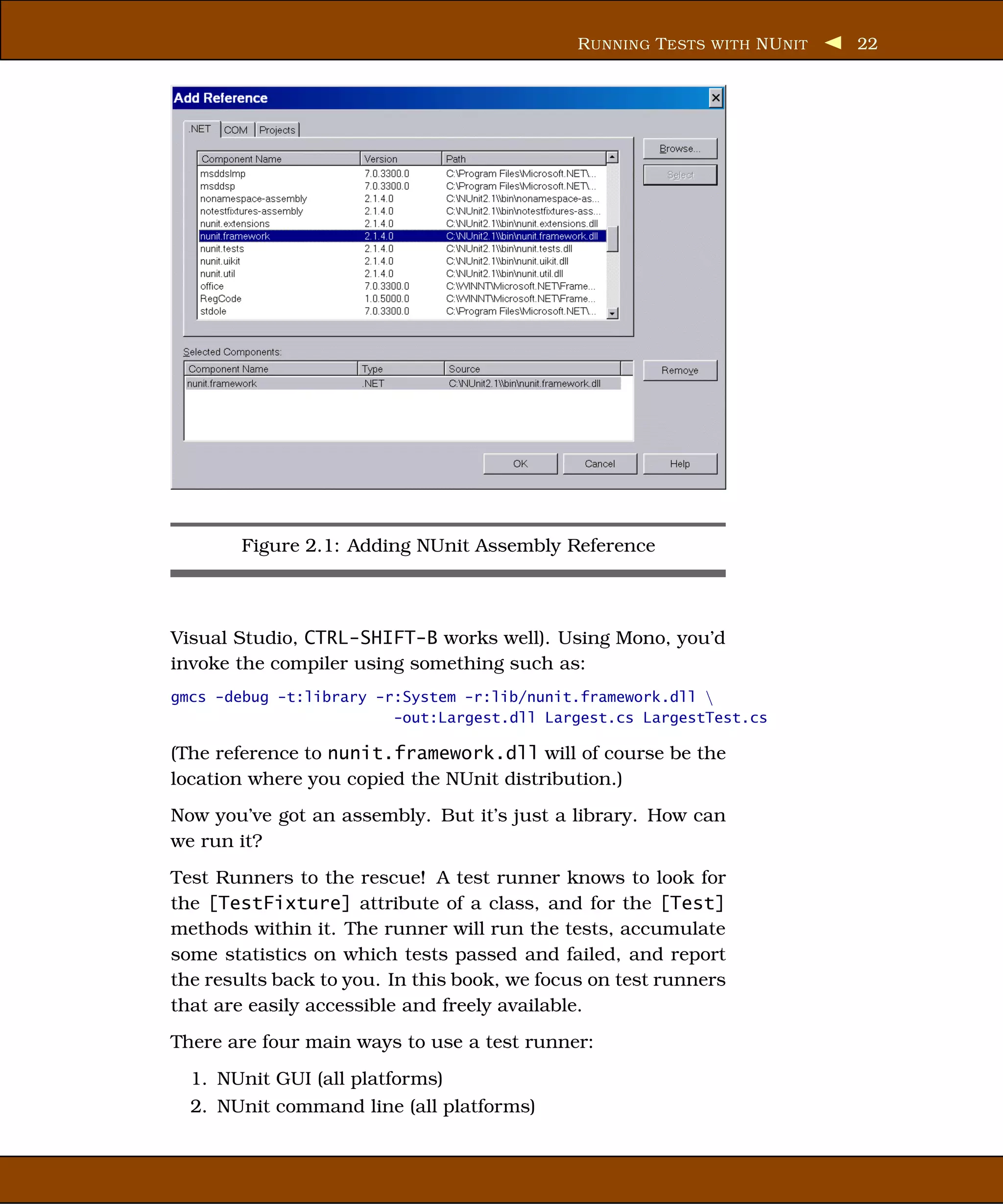 R UNNING T ESTS WITH NU NIT   22




        Figure 2.1: Adding NUnit Assembly Reference



Visual Studio, CTRL-SHIFT-B works well). Using Mono, you’d
invoke the compiler using something such as:
gmcs -debug -t:library -r:System -r:lib/nunit.framework.dll 
                         -out:Largest.dll Largest.cs LargestTest.cs

(The reference to nunit.framework.dll will of course be the
location where you copied the NUnit distribution.)
Now you’ve got an assembly. But it’s just a library. How can
we run it?
Test Runners to the rescue! A test runner knows to look for
the [TestFixture] attribute of a class, and for the [Test]
methods within it. The runner will run the tests, accumulate
some statistics on which tests passed and failed, and report
the results back to you. In this book, we focus on test runners
that are easily accessible and freely available.
There are four main ways to use a test runner:
  1. NUnit GUI (all platforms)
  2. NUnit command line (all platforms)
 