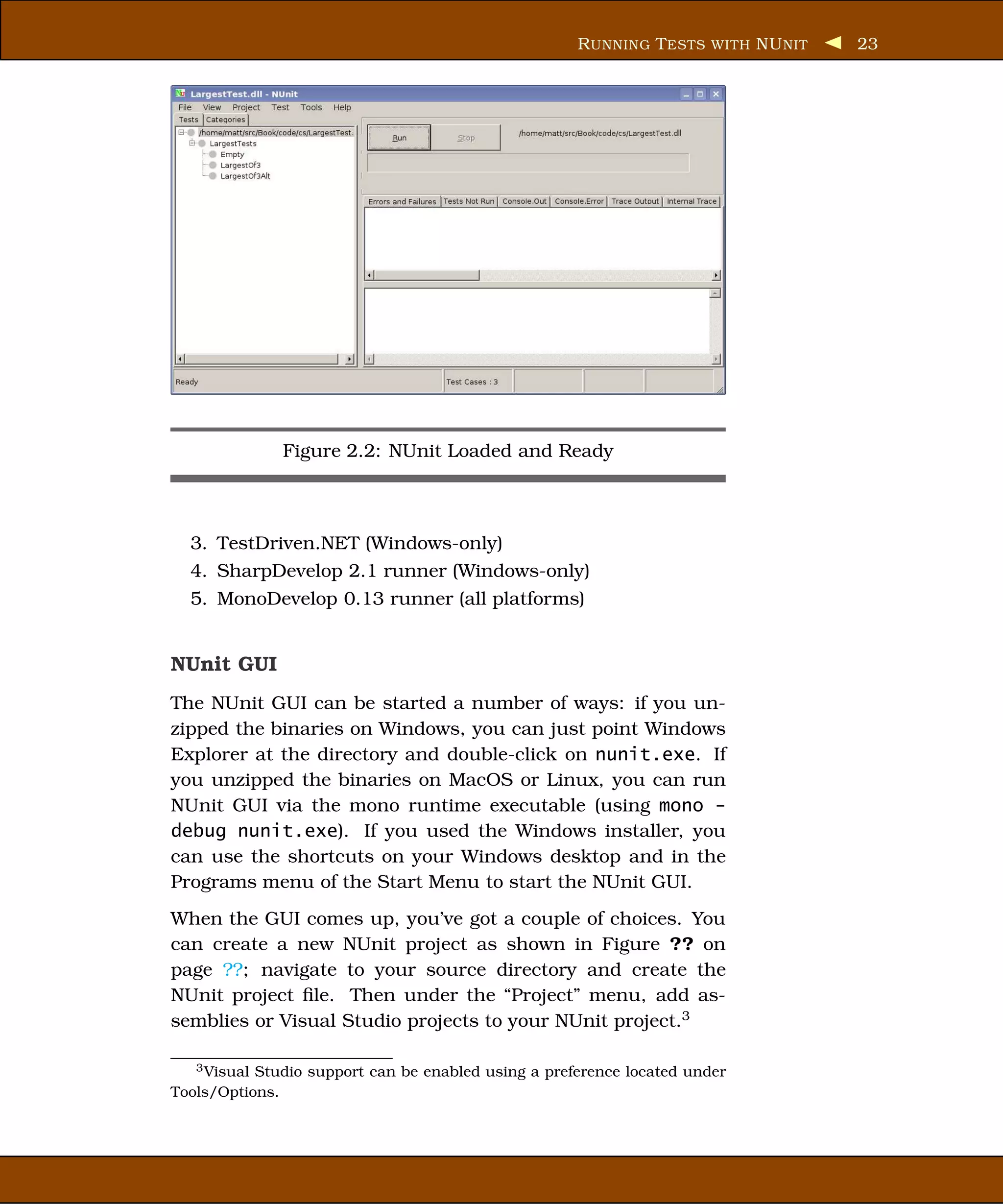 R UNNING T ESTS WITH NU NIT   23




              Figure 2.2: NUnit Loaded and Ready



  3. TestDriven.NET (Windows-only)
  4. SharpDevelop 2.1 runner (Windows-only)
  5. MonoDevelop 0.13 runner (all platforms)


NUnit GUI
The NUnit GUI can be started a number of ways: if you un-
zipped the binaries on Windows, you can just point Windows
Explorer at the directory and double-click on nunit.exe. If
you unzipped the binaries on MacOS or Linux, you can run
NUnit GUI via the mono runtime executable (using mono -
debug nunit.exe). If you used the Windows installer, you
can use the shortcuts on your Windows desktop and in the
Programs menu of the Start Menu to start the NUnit GUI.
When the GUI comes up, you’ve got a couple of choices. You
can create a new NUnit project as shown in Figure ?? on
page ??; navigate to your source directory and create the
NUnit project ﬁle. Then under the “Project” menu, add as-
semblies or Visual Studio projects to your NUnit project.3

   3 Visual Studio support can be enabled using a preference located under

Tools/Options.
 