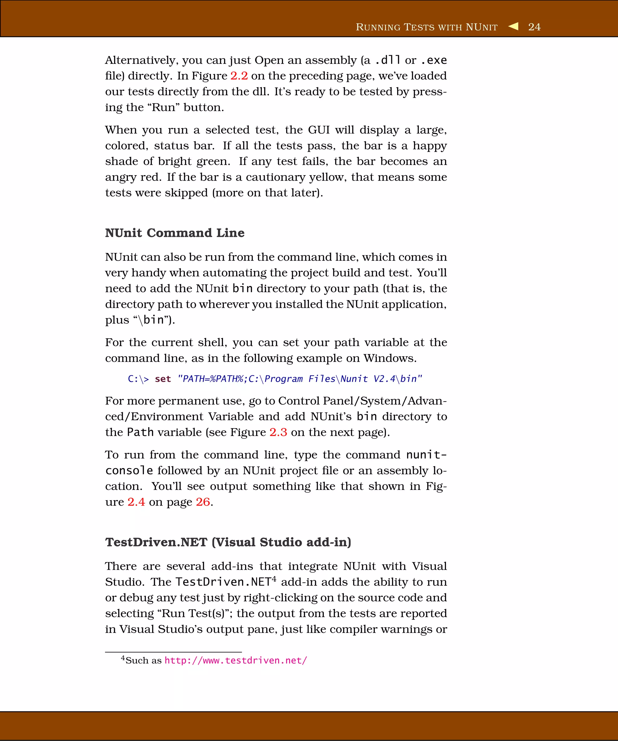 R UNNING T ESTS WITH NU NIT   24


Alternatively, you can just Open an assembly (a .dll or .exe
ﬁle) directly. In Figure 2.2 on the preceding page, we’ve loaded
our tests directly from the dll. It’s ready to be tested by press-
ing the “Run” button.
When you run a selected test, the GUI will display a large,
colored, status bar. If all the tests pass, the bar is a happy
shade of bright green. If any test fails, the bar becomes an
angry red. If the bar is a cautionary yellow, that means some
tests were skipped (more on that later).


NUnit Command Line
NUnit can also be run from the command line, which comes in
very handy when automating the project build and test. You’ll
need to add the NUnit bin directory to your path (that is, the
directory path to wherever you installed the NUnit application,
plus “bin”).
For the current shell, you can set your path variable at the
command line, as in the following example on Windows.
    C:> set "PATH=%PATH%;C:Program FilesNunit V2.4bin"

For more permanent use, go to Control Panel/System/Advan-
ced/Environment Variable and add NUnit’s bin directory to
the Path variable (see Figure 2.3 on the next page).
To run from the command line, type the command nunit-
console followed by an NUnit project ﬁle or an assembly lo-
cation. You’ll see output something like that shown in Fig-
ure 2.4 on page 26.


TestDriven.NET (Visual Studio add-in)
There are several add-ins that integrate NUnit with Visual
Studio. The TestDriven.NET4 add-in adds the ability to run
or debug any test just by right-clicking on the source code and
selecting “Run Test(s)”; the output from the tests are reported
in Visual Studio’s output pane, just like compiler warnings or

   4 Such   as http://www.testdriven.net/
 