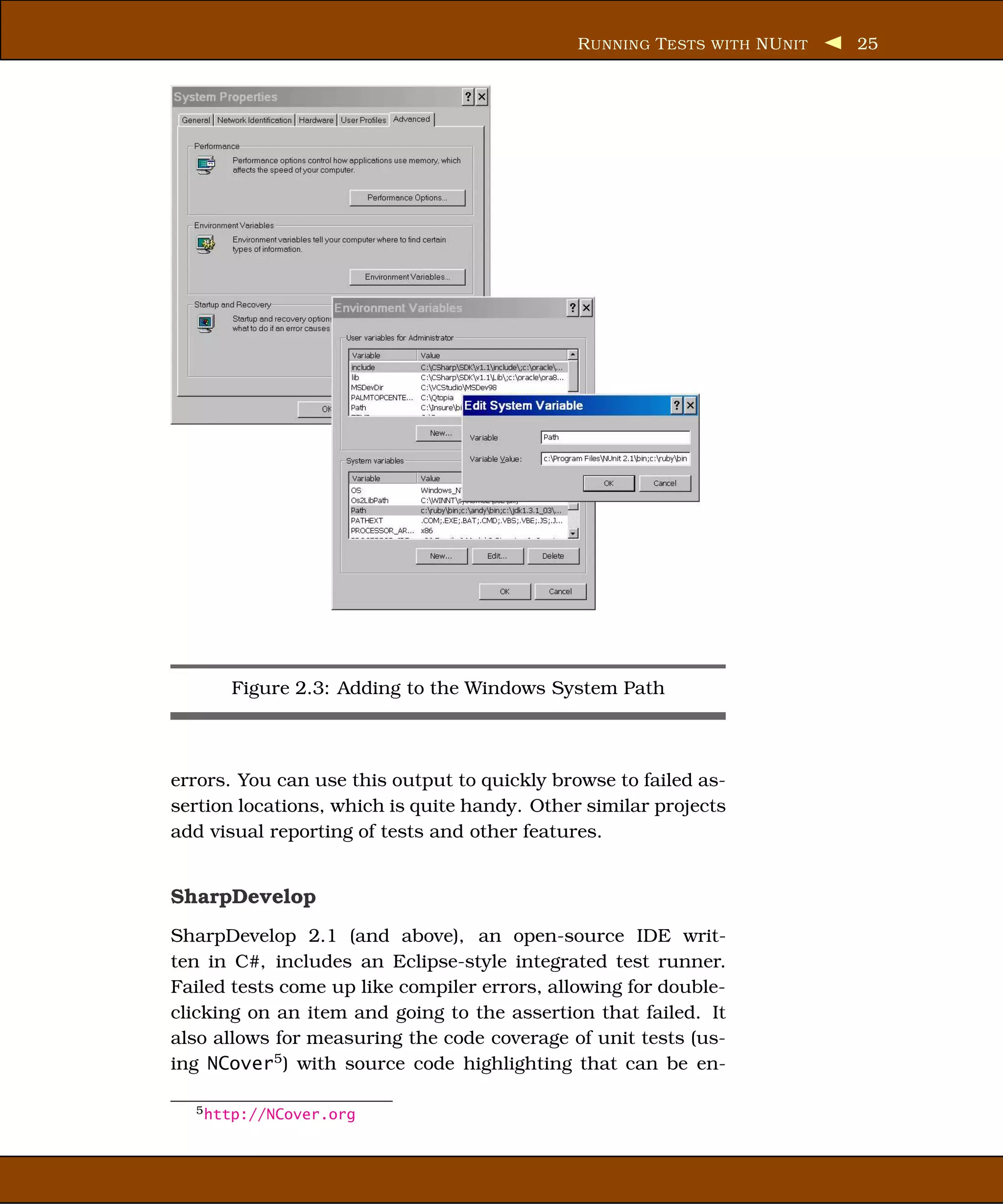 R UNNING T ESTS WITH NU NIT   25




      Figure 2.3: Adding to the Windows System Path



errors. You can use this output to quickly browse to failed as-
sertion locations, which is quite handy. Other similar projects
add visual reporting of tests and other features.


SharpDevelop
SharpDevelop 2.1 (and above), an open-source IDE writ-
ten in C#, includes an Eclipse-style integrated test runner.
Failed tests come up like compiler errors, allowing for double-
clicking on an item and going to the assertion that failed. It
also allows for measuring the code coverage of unit tests (us-
ing NCover5 ) with source code highlighting that can be en-

  5 http://NCover.org
 
