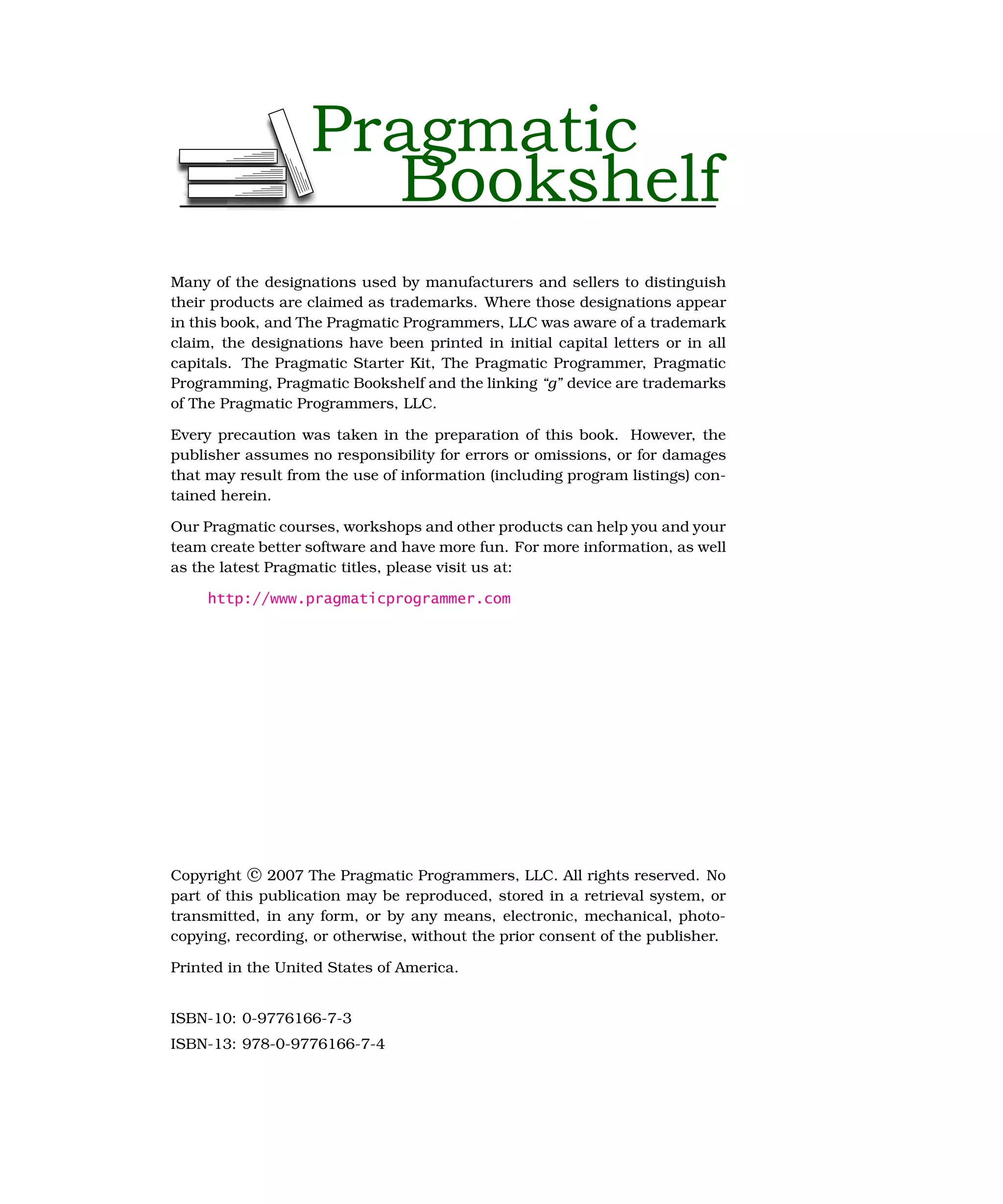 Pragmatic
                     Bookshelf
Many of the designations used by manufacturers and sellers to distinguish
their products are claimed as trademarks. Where those designations appear
in this book, and The Pragmatic Programmers, LLC was aware of a trademark
claim, the designations have been printed in initial capital letters or in all
capitals. The Pragmatic Starter Kit, The Pragmatic Programmer, Pragmatic
Programming, Pragmatic Bookshelf and the linking “g” device are trademarks
of The Pragmatic Programmers, LLC.

Every precaution was taken in the preparation of this book. However, the
publisher assumes no responsibility for errors or omissions, or for damages
that may result from the use of information (including program listings) con-
tained herein.

Our Pragmatic courses, workshops and other products can help you and your
team create better software and have more fun. For more information, as well
as the latest Pragmatic titles, please visit us at:

     http://www.pragmaticprogrammer.com




Copyright c 2007 The Pragmatic Programmers, LLC. All rights reserved. No
part of this publication may be reproduced, stored in a retrieval system, or
transmitted, in any form, or by any means, electronic, mechanical, photo-
copying, recording, or otherwise, without the prior consent of the publisher.

Printed in the United States of America.


ISBN-10: 0-9776166-7-3
ISBN-13: 978-0-9776166-7-4
 