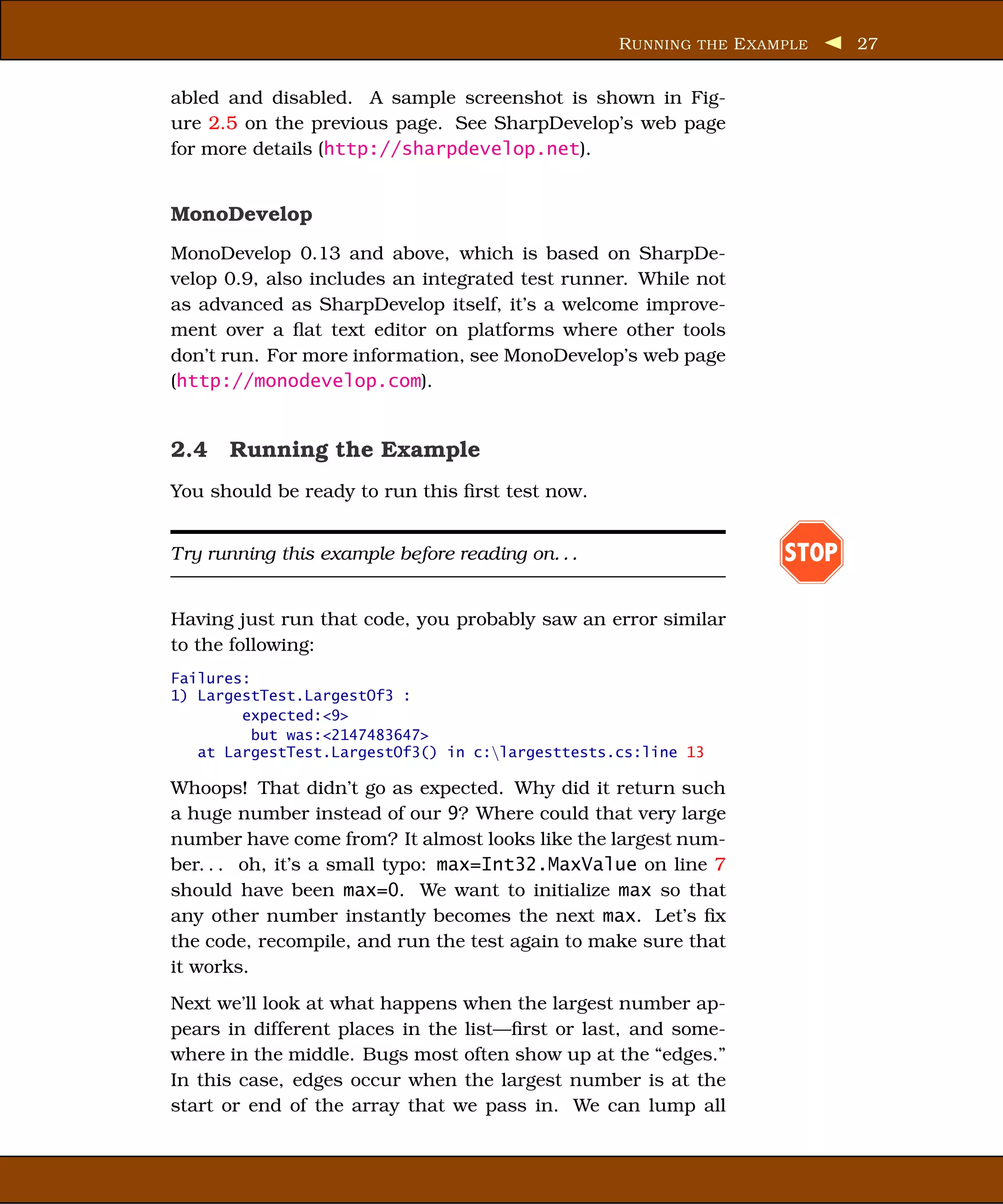 R UNNING THE E XAMPLE    27


abled and disabled. A sample screenshot is shown in Fig-
ure 2.5 on the previous page. See SharpDevelop’s web page
for more details (http://sharpdevelop.net).


MonoDevelop
MonoDevelop 0.13 and above, which is based on SharpDe-
velop 0.9, also includes an integrated test runner. While not
as advanced as SharpDevelop itself, it’s a welcome improve-
ment over a ﬂat text editor on platforms where other tools
don’t run. For more information, see MonoDevelop’s web page
(http://monodevelop.com).


2.4 Running the Example
You should be ready to run this ﬁrst test now.


Try running this example before reading on. . .                     STOP

Having just run that code, you probably saw an error similar
to the following:
Failures:
1) LargestTest.LargestOf3 :
        expected:<9>
          but was:<2147483647>
   at LargestTest.LargestOf3() in c:largesttests.cs:line 13

Whoops! That didn’t go as expected. Why did it return such
a huge number instead of our 9? Where could that very large
number have come from? It almost looks like the largest num-
ber. . . oh, it’s a small typo: max=Int32.MaxValue on line 7
should have been max=0. We want to initialize max so that
any other number instantly becomes the next max. Let’s ﬁx
the code, recompile, and run the test again to make sure that
it works.
Next we’ll look at what happens when the largest number ap-
pears in different places in the list—ﬁrst or last, and some-
where in the middle. Bugs most often show up at the “edges.”
In this case, edges occur when the largest number is at the
start or end of the array that we pass in. We can lump all
 